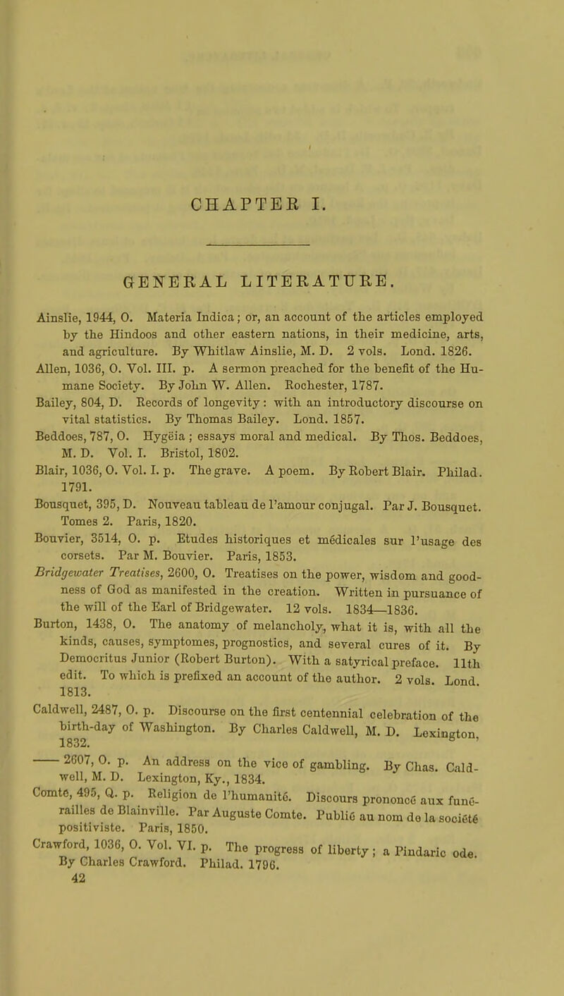 GENERAL LITERATURE. Ainslie, 1944, 0. Materia Indica; or, an account of the articles employed by the Hindoos and other eastern nations, in their medicine, arts, and agriculture. By Whitlaw Ainslie, M. D. 2 vols. Lond. 1826. Allen, 1036, 0. Vol. III. p. A sermon preached for the benefit of the Hu- mane Society. By John W. Allen. Rochester, 1787. Bailey, 804, D. Records of longevity : with an introductory discourse on vital statistics. By Thomas Bailey. Lond. 1857. Beddoes, 787, 0. Hygëia ; essays moral and medical. By Thos. Beddoes, M. D. Vol. I. Bristol, 1802. Blair, 1036, 0. Vol. I. p. The grave. A poem. By Robert Blair. Philad. 1791. Bousquet, 395, D. Nouveau tableau de l'amour conjugal. Par J. Bousquet. Tomes 2. Paris, 1820. Bouvier, 3514, 0. p. Etudes historiques et médicales sur l'usage des corsets. Par M. Bouvier. Paris, 1853. Bridgewater Treatises, 2600, 0. Treatises on the power, wisdom and good- ness of God as manifested in the creation. Written in pursuance of the will of the Earl of Bridgewater. 12 vols. 1834—1836. Burton, 1438, 0. The anatomy of melancholy, what it is, with all the kinds, causes, symptômes, prognostics, and several cures of it. By Democritus Junior (Robert Burton). With a satyrical preface. 11th edit. To which is prefixed an account of the author. 2 vols Lond 1813. Caldwell, 2487, 0. p. Discourse on the first centennial celebration of the birth-day of Washington. By Charles Caldwell, M. D. Lexinjrton 1832. 6 ' 2607, 0. p. An address on the vice of gambling. By Chas. Cald- well, M. D. Lexington, Ky., 1834. Comte, 495, Q. p. Religion de l'humanité. Discours prononcé aux funé- railles de Blainville. Par Auguste Comte. Publié au nom de la société positiviste. Paris, 1850. Crawford, 1036, 0. Vol. VI. p. The progress of liberty ; a Pindaric ode By Charles Crawford. Philad. 1796. 42