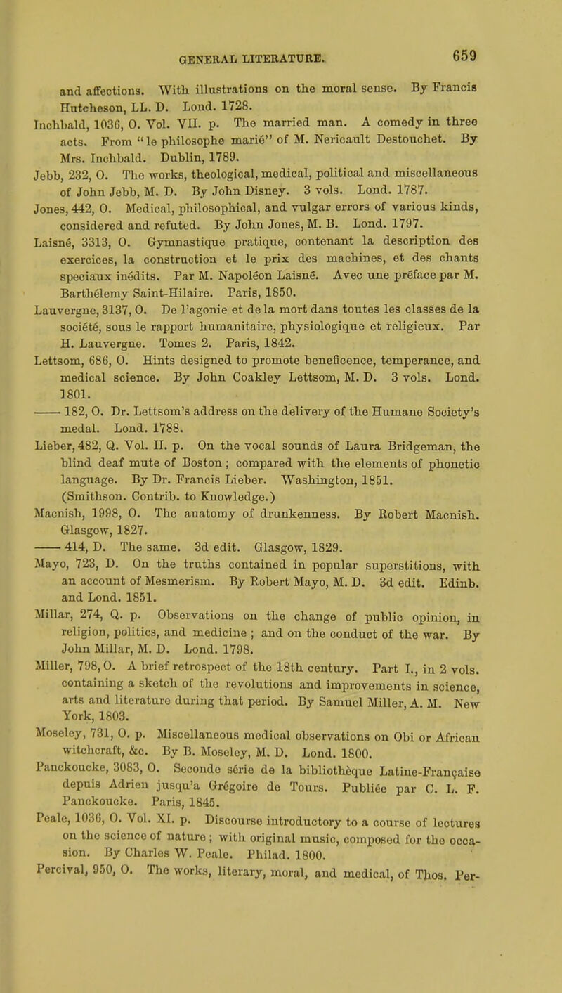 and affections. With illustrations on the moral sense. By Francis Hntcheson, LL. D. Lond. 1728. Iuchbald, 1036, 0. Vol. VII. p. The married man. A comedy in three acts. From le philosophe marié of M. Nericault Destouchet. By Mrs. Inchbald. Dublin, 1789. Jebb, 232, 0. The works, theological, medical, political and miscellaneous of John Jebb, M. D. By John Disney. 3 vols. Lond. 1787. Jones, 442, 0. Medical, philosophical, and vulgar errors of various kinds, considered and refuted. By John Jones, M. B. Lond. 1797. Laisné, 3313, 0. Gymnastique pratique, contenant la description des exercices, la construction et le prix des machines, et des chants spéciaux inédits. Par M. Napoléon Laisné. Avec une préface par M. Barthélémy Saint-Hilaire. Paris, 1850. Lauvergne, 3137,0. De l'agonie et de la mort dans toutes les classes de la société, sous le rapport humanitaire, physiologique et religieux. Par H. Lauvergne. Tomes 2. Paris, 1842. Lettsom, 686, 0. Hints designed to promote beneficence, temperance, and medical science. By John Coakley Lettsom, M. D. 3 vols. Lond. 1801. 182, 0. Dr. Lettsom's address on the delivery of the Humane Society's medal. Lond. 1788. Lieber, 482, Q. Vol. II. p. On the vocal sounds of Laura Bridgeman, the blind deaf mute of Boston ; compared with the elements of phonetic language. By Dr. Francis Lieber. Washington, 1851. (Smithson. Contrib. to Knowledge.) Macnish, 1998, 0. The anatomy of drunkenness. By Robert Macnish. Glasgow, 1827. 414, D. The same. 3d edit. Glasgow, 1829. Mayo, 723, D. On the truths contained in popular superstitions, with an account of Mesmerism. By Robert Mayo, M. D. 3d edit. Edinb. and Lond. 1851. Millar, 274, Q. p. Observations on the change of public opinion, in religion, politics, and medicine ; and on the conduct of the war. By John Millar, M. D. Lond. 1798. Miller, 798,0. A brief retrospect of the 18th century. Part I., in 2 vols, containing a sketch of the revolutions and improvements in science, arts and literature during that period. By Samuel Miller, A. M. New York, 1803. Moseley, 731, 0. p. Miscellaneous medical observations on Obi or African witchcraft, &c. By B. Moseley, M. D. Lond. 1800. Panckoucke, 3083, 0. Seconde série de la bibliothèque Latine-Française depuis Adrien jusqu'à Grégoire de Tours. Publiée par C. L. F. Panckoucke. Paris, 1845. Peale, 1036, 0. Vol. XI. p. Discourso introductory to a courso of lectures on the science of nature ; with original music, composed for the occa- sion. By Charles W. Peale. Philad. 1800. Percival, 950, 0. The works, literary, moral, and medical, of Thos. Per-
