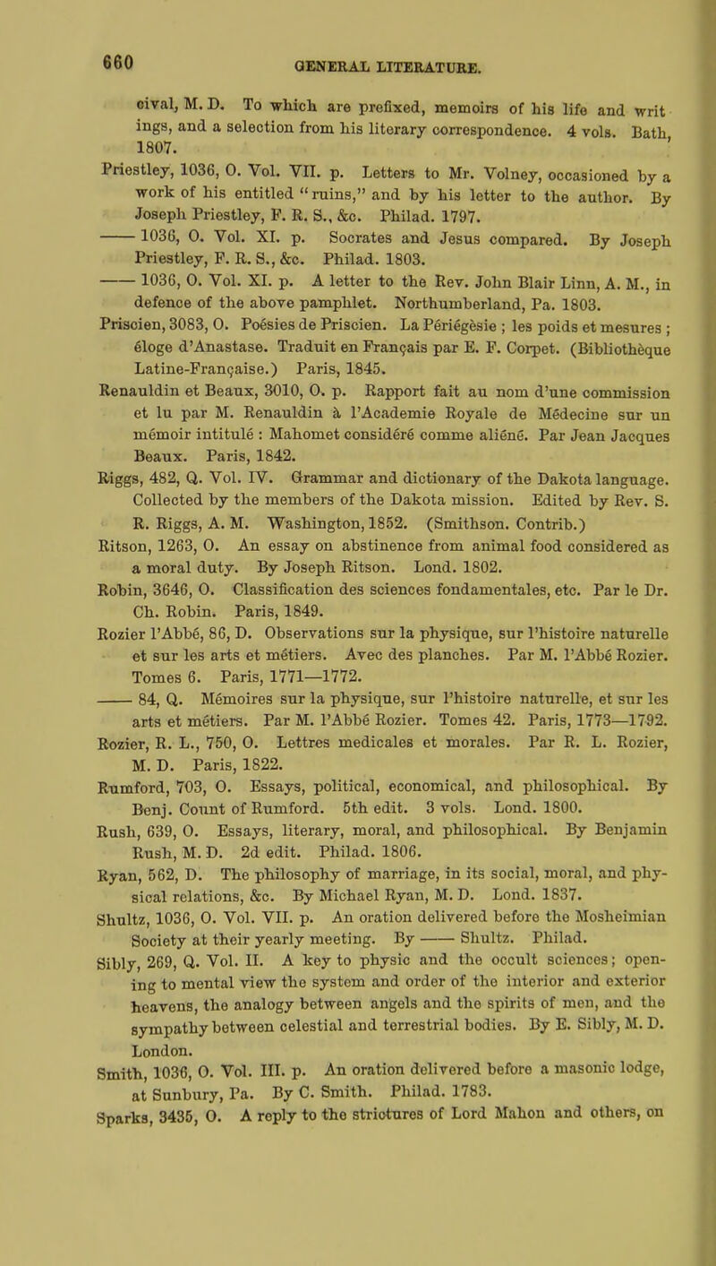 oival, M. D. To which are prefixed, memoirs of his life and writ ings, and a selection from his literary correspondence. 4 vols Bath 1807. Priestley, 1036, 0. Vol. VII. p. Letters to Mr. Volney, occasioned by a work of his entitled ruins, and by his letter to the author. By Joseph Priestley, P. R. S., &c. Philad. 1797. 1036, O. Vol. XI. p. Socrates and Jesus compared. By Joseph Priestley, F. R. S., &c. Philad. 1803. 1036, O. Vol. XI. p. A letter to the Rev. John Blair Linn, A. M., in defence of the above pamphlet. Northumberland, Pa. 1803. Prisoien, 3083, O. Poésies de Priscien. La Périégèsie ; les poids et mesures ; éloge d'Anastase. Traduit en Français par E. F. Corpet. (Bibliothèque Latine-Française.) Paris, 1845. Renauldin et Beaux, 3010, O. p. Rapport fait au nom d'une commission et lu par M. Renauldin à l'Académie Royale de Médecine sur un mémoir intitulé : Mahomet considéré comme aliéné. Par Jean Jacques Beaux. Paris, 1842. Riggs, 482, Q. Vol. IV. Grammar and dictionary of the Dakota language. Collected by the members of the Dakota mission. Edited by Rev. S. R. Riggs, A. M. Washington, 1852. (Smithson. Contrib.) Ritson, 1263, 0. An essay on abstinence from animal food considered as a moral duty. By Joseph Ritson. Lond. 1802. Robin, 3646, 0. Classification des sciences fondamentales, etc. Par le Dr. Ch. Robin. Paris, 1849. Rozier l'Abbé, 86, D. Observations sur la physique, sur l'histoire naturelle et sur les arts et métiers. Avec des planches. Par M. l'Abbé Rozier. Tomes 6. Paris, 1771—1772. 84, Q. Mémoires sur la physique, sur l'histoire naturelle, et sur les arts et métiers. Par M. l'Abbé Rozier. Tomes 42. Paris, 1773—1792. Rozier, R. L., 750, O. Lettres médicales et morales. Par R. L. Rozier, M. D. Paris, 1822. Rumford, 703, 0. Essays, political, economical, and philosophical. By Benj. Count of Rumford. 5th edit. 3 vols. Lond. 1800. Rush, 639, 0. Essays, literary, moral, and philosophical. By Benjamin Rush, M. D. 2d edit. Philad. 1806. Ryan, 562, D. The philosophy of marriage, in its social, moral, and phy- sical relations, &c. By Michael Ryan, M. D. Lond. 1837. Shultz, 1036, 0. Vol. VII. p. An oration delivered before the Mosheimian Society at their yearly meeting. By Shultz. Philad. Sibly, 269, Q. Vol. II. A key to physic and the occult sciences ; open- ing to mental view the system and order of the interior and exterior heavens, the analogy between angels and the spirits of men, and the sympathy between celestial and terrestrial bodies. By E. Sibly, M. D. London. Smith, 1036, 0. Vol. III. p. An oration delivered beforo a masonic lodge, at Sunbury, Pa. By C. Smith. Philad. 1783. Sparks, 3435, 0. A reply to the strictures of Lord Mahon and others, on