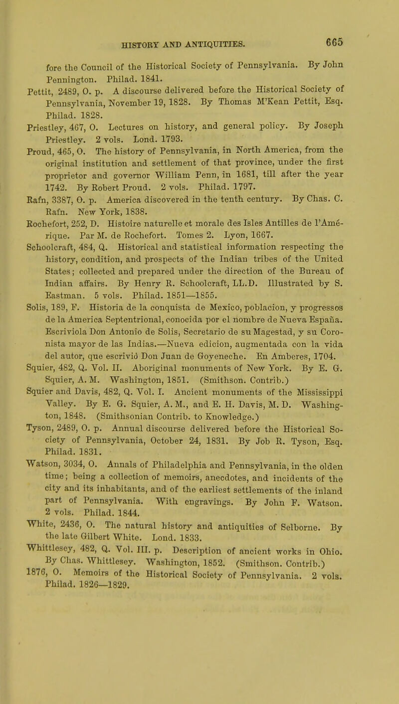 HISTORY AND ANTIQUITIES. fore the Council of the Historical Society of Pennsylvania. By John Pennington. Philad. 1841. Pettit, 2489, 0. p. A discourse delivered hefore the Historical Society of Pennsylvania, Novemher 19,1828. By Thomas M'Kean Pettit, Esq. Philad. 1828. Priestley, 467, 0. Lectures on history, and general policy. By Joseph Priestley. 2 vols. Lond. 1793. Proud, 465, 0. The history of Pennsylvania, in North America, from the original institution and settlement of that province, under the first proprietor and governor William Penn, in 1681, till after the year 1742. By Robert Proud. 2 vols. Philad. 1797. Rafn, 3387, O. p. America discovered in the tenth century. By Chas. C. Rafn. New York, 1838. Rochefort, 252, D. Histoire naturelle et morale des Isles Antilles de l'Amé- rique. Par M. de Rochefort. Tomes 2. Lyon, 1667. Schoolcraft, 484, Q. Historical and statistical information respecting the history, condition, and prospects of the Indian tribes of the United States ; collected and prepared under the direction of the Bureau of Indian affairs. By Henry R. Schoolcraft, LL.D. Illustrated by S. Eastman. 5 vols. Philad. 1851—1855. Solis, 189, F. Historia de la conquista de Mexico, poblacion, y progressos de la America Septentrional, conocida por el nombre de Nueva Espana. Escriviola Don Antonio de Solis, Secretario de su Magestad, y su Coro- nista mayor de las Indias.—Nueva edicion, augmentada con la vida del autor, que escrivio Don Juan de Goyeneche. En Amberes, 1704. Squier, 482, Q. Vol. II. Aboriginal monuments of New York. By E. G. Squier, A. M. Washington, 1851. (Smithson. Contrib.) Squier and Davis, 482, Q. Vol. I. Ancient monuments of the Mississippi Valley. By E. G. Squier, A. M., and E. H. Davis, M. D. Washing- ton, 1848. (Smithsonian Contrib. to Knowledge.) Tyson, 2489, 0. p. Annual discourse delivered before the Historical So- ciety of Pennsylvania, October 24, 1831. By Job R. Tyson, Esq. Philad. 1831. Watson, 3034, 0. Annals of Philadelphia and Pennsylvania, in the olden time ; being a collection of memoirs, anecdotes, and incidents of the city and its inhabitants, and of the earliest settlements of the inland part of Pennsylvania. With engravings. By John F. Watson. 2 vols. Philad. 1844. White, 2436, 0. The natural history and antiquities of Selborne. By the late Gilbert White. Lond. 1833. Whittlesey, 482, Q. Vol. III. p. Description of ancient works in Ohio. By Chas. Whittlesey. Washington, 1852. (Smithson. Contrib.) 1876, 0. Memoirs of the Historical Society of Pennsylvania. 2 vols. Philad. 1826—1829.