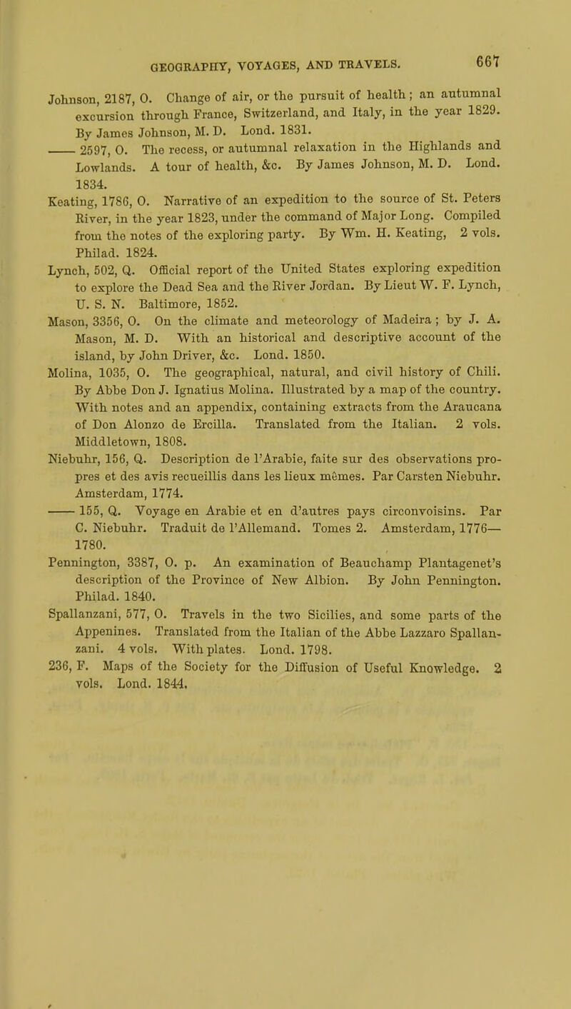 Johnson, 2187, 0. Change of air, or the pursuit of health ; an autumnal excursion through France, Switzerland, and Italy, in the year 1829. By James Johnson, M. D. Lond. 1831. 2597, 0. The recess, or autumnal relaxation in the Highlands and Lowlands. A tour of health, &c. By James Johnson, M. D. Lond. 1834. Keating, 178G, 0. Narrative of an expedition to the source of St. Peters River, in the year 1823, under the command of Major Long. Compiled from the notes of the exploring party. By Wm. H. Keating, 2 vols. Philad. 1824. Lynch, 502, Q. Official report of the United States exploring expedition to explore the Dead Sea and the River Jordan. By Lieut W. F. Lynch, U. S. N. Baltimore, 1852. Mason, 3356, 0. On the climate and meteorology of Madeira ; hy J. A. Mason, M. D. With an historical and descriptive account of the island, hy John Driver, &c. Lond. 1850. Molina, 1035, 0. The geographical, natural, and civil history of Chili. By Ahbe Don J. Ignatius Molina. Illustrated hy a map of the country. With notes and an appendix, containing extracts from the Araucana of Don Alonzo de Ercilla. Translated from the Italian. 2 vols. Middletown, 1808. Niebuhr, 156, Q. Description de l'Arabie, faite sur des observations pro- pres et des avis recueillis dans les lieux mômes. Par Carsten Niebuhr. Amsterdam, 1774. 155, Q. Voyage en Arabie et en d'autres pays circonvoisins. Par C. Niebuhr. Traduit de l'Allemand. Tomes 2. Amsterdam, 1776— 1780. Pennington, 3387, 0. p. An examination of Beauchamp Plantagenet's description of the Province of New Albion. By John Pennington. Philad. 1840. Spallanzani, 577, 0. Travels in the two Sicilies, and some parts of the Appenines. Translated from the Italian of the Abbe Lazzaro Spallan- zani. 4 vols. With plates. Lond. 1798. 236, F. Maps of the Society for the Diffusion of Useful Knowledge. 2 vols. Lond. 1844.