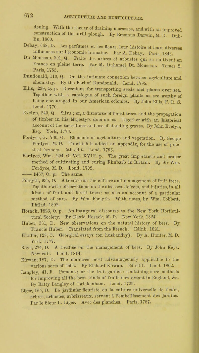 AGRICULTURE AND HORTICULTURE. dening. With the theory of draining mouses, and with an improved construction of the drill plough. By Erasmus Darwin, M. D. Dub- lin, 1800. Debay, 648, D. Les parfumes et les fleurs, leur histoire et leurs diverses influences sur l'économie humaine. Par A. Debay. Paris, 1846. Du Monceau, 291, Q. Traité des arbres et arbustes qui se cultivent en France en pleine terre. Par M. Duhamel Du Monceau. Tomes 2. Paris, 1755. Dundonald, 110, Q. On the intimate connexion between agriculture and chemistry. By the Earl of Dundonald. Lond. 1795. Ellis, 239, Q. p. Directions for transporting seeds and plants over sea. Together with a catalogue of snch foreign plants as are worthy of being encouraged in our American colonies. By John Ellis, F. R. S. Lond. 1770. Evelyn, 240, Q. Silva ; or, a discourse of forest trees, and the propagation of timber in his Majesty's dominions. Together with an historical account of the sacredness and use of standing groves. By John Evelyn, Esq. York, 1776. Fordyce, G., 730, O. Elements of agriculture and vegetation. By George Fordyce, M. D. To which is added an appendix, for the use of prac- tical farmers. 5th edit. Lond. 1796. Fordyce, Wm., 294, O. Vol. XVIII. p. The great importance and proper method of cultivating and curing Rhubarb in Britain. By Sir Wm. Fordyce, M. D. Lond. 1792. 1467, O. p. The same. Forsyth, 935, 0. A treatise on the culture and management of fruit trees. Together with observations on the diseases, defects, and injuries, in all kinds of fruit and forest trees ; as also an account of a particular method of cure. By Wm. Forsyth. With notes, by Wm. Cobbett. Philad. 1802. Hosack, 1823, O. p. An inaugural discourse to the New York Horticul- tural Society. By David Hosack, M. D. New York, 1824. Huber, 381, D. New observations on the natural history of bees. By Francis Huber. Translated from the French. Edinb. 1821. Hunter, 129, 0. Georgical essays (on husbandry). By A. Hunter, M. D. York, 1777. Keys, 274, D. A treatise on the management of bees. By John Keys. New edit. Lond. 1814. Kirwan, 187, D. The manures most advantageously applicable to tho various sorts of soils. By Richard Kirwan. 3d edit. Lond. 1802. Langley, 41, F. Pomona; or the fruit-garden: containing sure methods for improving all the best kinds of fruits now extant in England, &c. By Batty Langley of Twickenham. Lond. 1729. Liger, 165, D. Le jardinier fleuriste, ou la culture universelle de fleurs, arbres, arbustes, arbrisseaux, servant à l'embellissement des jardins. Par le Sieur L. Liger. Avec des planches. Paris, 1787.