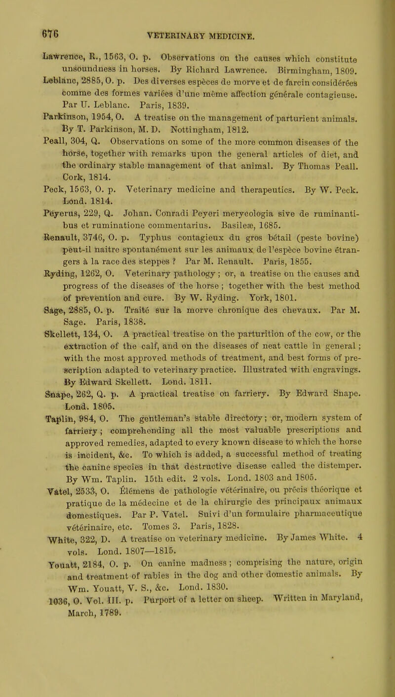 Lawrence, R., 1563, 0. p. Observations on the causes which constitute unsoundness in horses. By Richard Lawrence. Birmingham, 1809. Leblanc, 2885,0. p. Des diverses espèces de morve et de farcin considérées comme des formes variées d'une môme affection générale contagieuse. Par TJ. Leblanc. Paris, 1839. Parkinson, 1954,0. A treatise on the management of parturient animals. By T. Parkinson, M. D. Nottingham, 1812. Peall, 304, Q. Observations on some of the more common diseases of the horse, together with remarks upon the general articles of diet, and the ordinary stable management of that animal. By Thomas Peall. Cork, 1814. Peck, 1563, 0. p. Veterinary medicine and therapeutics. By W. Peck. Lond. 1814. Peyerus, 229, Q. Johan. Conradi Peyeri merycologia sive de ruminanti- bus et ruminatione commentarius. Basileae, 1685. Renault, 3746, 0. p. Typhus contagieux du gros bétail (peste bovine) peut-il naitre spontanément sur les animaux de l'espèce bovine étran- gers à la race des steppes ? Par M. Renault. Paris, 1855. Ryding, 1262, 0. Veterinary pathology ; or, a treatise on the causes and progress of the diseases of the horse ; together with the best method of prevention and cure. By W. Ryding. York, 1801. Sage, 2885, 0. p. Traité sur la morve chronique des chevaux. Par M. Sage. Paris, 1838. Skellett, 134, O. A practical treatise on the parturition of the cow, or the extraction of the calf, and on the diseases of neat cattle in general ; with the most approved methods of treatment, and best forms of pre- scription adapted to veterinary practice. Illustrated with engravings. By Edward Skellett. Lond. 1811. Snape, 262, Q. p. A practical treatise on farriery. By Edward Snape. Lond. 1805. Taplin, 984, 0. The gentleman's stable directory ; or, modern system of farriery ; comprehending all the most valuable prescriptions and approved remedies, adapted to every known disease to which the horse is incident, &c. To which is added, a successful method of treating the canine species in that destructive disease called the distemper. By Wm. Taplin. 15th edit. 2 vols. Lond. 1803 and 1805. Vfttel, 2533, 0. Élémens de pathologie vétérinaire, ou précis théorique et pratique de la médecine et de la chirurgie des principaux animaux domestiques. Par P. Vatel. Suivi d'un formulaire pharmaceutique vétérinaire, etc. Tomes 3. Paris, 1828. White, 322, D. A treatise on veterinary medicine. By James White. 4 vols. Lond. 1807—1815. Youatt, 2184, 0. p. On canine madness ; comprising the nature, origin and treatment of rabies in the dog and other domestic animals. By Wm. Youatt, V. S., &c. Lond. 1830. 1036, 0. Vol. III. p. Purport of a letter on sheep. Written in Maryland, March, 1789.