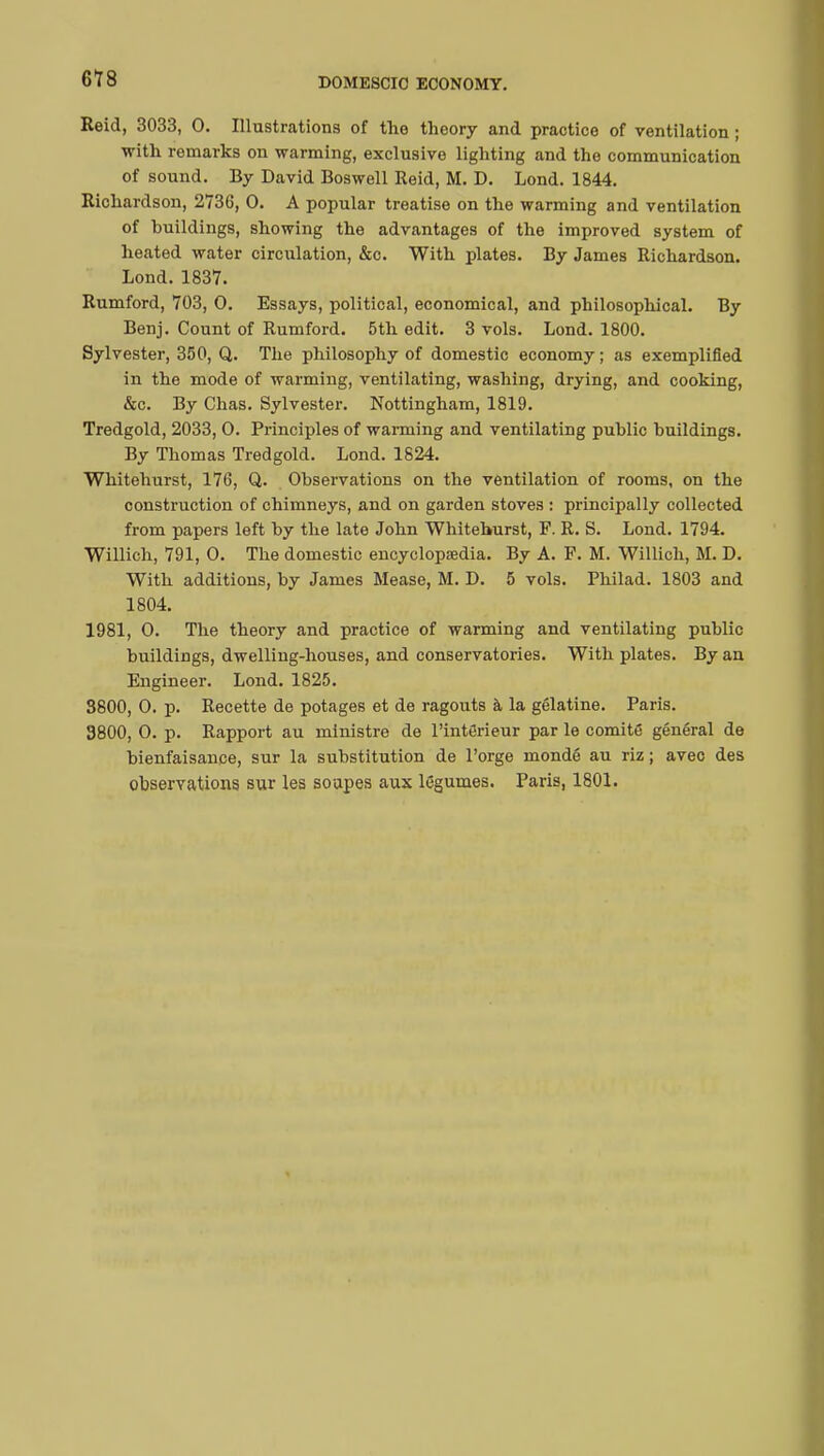 Reid, 3033, 0. Illustrations of the theory and practice of ventilation ; with remarks on warming, exclusive lighting and the communication of sound. By David Boswell Reid, M. D. Lond. 1844. Richardson, 2736, 0. A popular treatise on the warming and ventilation of huildings, showing the advantages of the improved system of heated water circulation, &c. With plates. By James Richardson. Lond. 1837. Rumford, 703, 0. Essays, political, economical, and philosophical. By Benj. Count of Rumford. 5th edit. 3 vols. Lond. 1800. Sylvester, 350, Q. The philosophy of domestic economy ; as exemplified in the mode of warming, ventilating, washing, drying, and cooking, &c. By Chas. Sylvester. Nottingham, 1819. Tredgold, 2033, 0. Principles of warming and ventilating public buildings. By Thomas Tredgold. Lond. 1824. Whitehurst, 176, Q. Observations on the ventilation of rooms, on the construction of chimneys, and on garden stoves : principally collected from papers left by the late John Whitehurst, P. R. S. Lond. 1794. Willich, 791, 0. The domestic encyclopedia. By A. F. M. Willich, M. D. With additions, by James Mease, M. D. 5 vols. Philad. 1803 and 1804. 1981, 0. The theory and practice of warming and ventilating public buildings, dwelling-houses, and conservatories. With plates. By an Engineer. Lond. 1825. 3800, 0. p. Recette de potages et de ragouts à la gélatine. Paris. 9800, 0. p. Rapport au ministre de l'intérieur par le comité général de bienfaisance, sur la substitution de l'orge mondé au riz; avec des observations sur les soupes aux légumes. Paris, 1801.