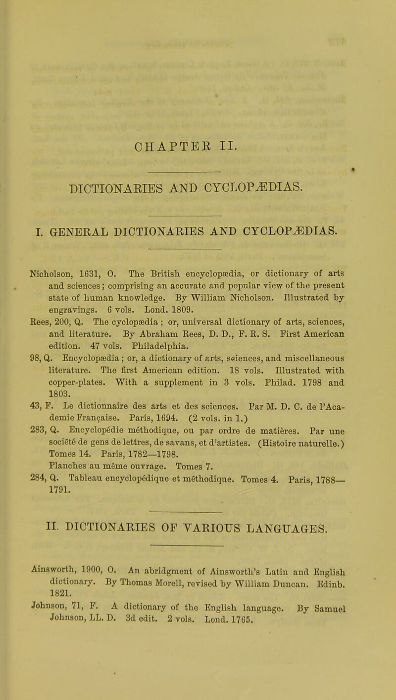 DICTIONARIES AND CYCLOPAEDIAS. I. GENERAL DICTIONARIES AND CYCLOPAEDIAS. Nicholson, 1631, 0. The British encyclopaedia, or dictionary of arts and sciences ; comprising an accurate and popular view of the present state of human knowledge. By William Nicholson. Illustrated by engravings. 6 vols. Lond. 1809. Rees, 200, Q. The cyclopaedia ; or, universal dictionary of arts, sciences, and literature. By Abraham Rees, D. D., F. R. S. First American edition. 47 vols. Philadelphia. 98, Q. Encyclopaedia ; or, a dictionary of arts, sciences, and miscellaneous literature. The first American edition. 18 vols. Illustrated with copper-plates. With a supplement in 3 vols. Philad. 1798 and 1803. 43, F. Le dictionnaire des arts et des sciences. Par M. D. C. de l'Aca- démie Française. Paris, 1694. (2vols.ini.) 283, Q. Encyclopédie méthodique, ou par ordre de matières. Par une société de gens de lettres, de savans, et d'artistes. (Histoire naturelle. ) Tomes 14. Paris, 1782—1798. Planches au même ouvrage. Tomes 7. 284, Q. Tableau encyclopédique et méthodique. Tomes 4. Paris, 1788— 1791. II. DICTIONARIES OF VARIOUS LANGUAGES. Ainsworth, 1900, O. An abridgment of Ainsworth's Latin and English dictionary. By Thomas Morell, revised by William Duncan. Edinb. 1821. Johnson, 71, F. A dictionary of the English language. By Samuel Johnson, LL. D. 3d edit. 2 vols. Lond. 1765.