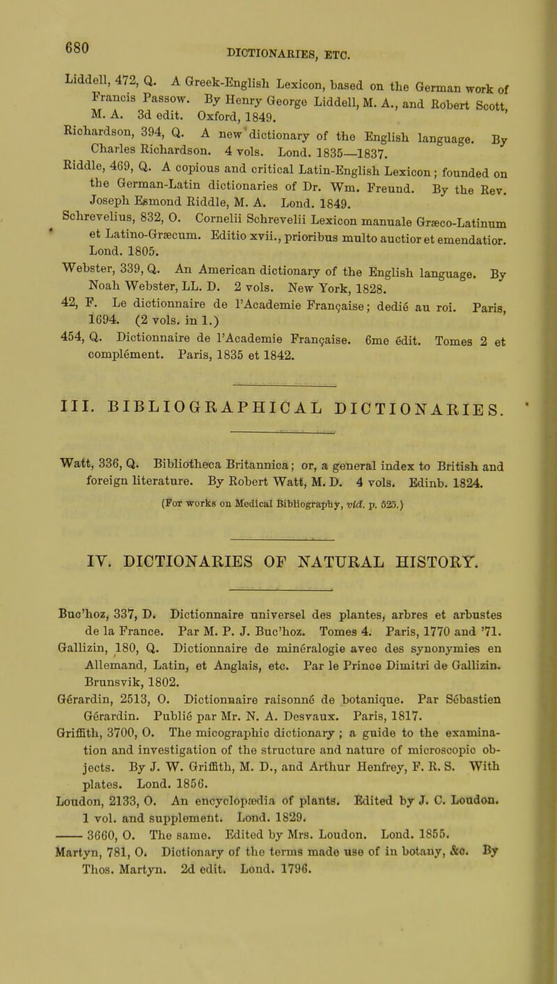 DICTIONARIES, ETC. Liddell, 472, Q. A Greek-English Lexicon, based on the German work of France Passow. By Henry George Liddell, M. A., and Robert Scott M. A. 3d edit. Oxford, 1849. Richardson, 394, Q. A new'dictionary of the English language. By Charles Richardson. 4 vols. Lond. 1835—1837. Riddle, 469, Q. A copious and critical Latin-English Lexicon ; founded on the German-Latin dictionaries of Dr. Wm. Freund. By the Rev. Joseph Esmond Riddle, M. A. Lond. 1849. Schrevelius, 832, 0. Cornelii Schrevelii Lexicon manuale Grœco-Latinum et Latino-Grsecum. Editio xvii., prioribus mnlto auctior et emendatior. Lond. 1805. Webster, 339, Q. An American dictionary of the English language. By Noah Webster, LL. D. 2 vols. New York, 1828. 42, F. Le dictionnaire de l'Académie Française ; dédié au roi. Paris, 1694. (2 vols, in 1.) 454, Q. Dictionnaire de l'Académie Française. 6me édit. Tomes 2 et complément. Paris, 1835 et 1842. III. BIBLIOGRAPHICAL DICTIONARIES. Watt, 336, Q. Bibliotheca Britannica ; or, a general index to British and foreign literature. By Robert Watt, M. D. 4 vols. Edinb. 1824. (For works on Medical Bibliography, vid. p. 525.) IV. DICTIONARIES OF NATURAL HISTORY. Buc'hoz, 337, D. Dictionnaire universel des plantes, arbres et arbustes de la France. Par M. P. J. Buc'hoz. Tomes 4. Paris, 1770 and '71. Gallizin, 180, Q. Dictionnaire de minéralogie avec des synonymies en Allemand, Latin, et Anglais, etc. Par le Prince Dimitri de Gallizin. Brunsvik, 1802. Gérardin, 2513, O. Dictionnaire raisonné de botanique. Par Sébastien Gôrardin. Publié par Mr. N. A. Desvaux. Paris, 1817. Griffith, 3700, O. The micographic dictionary ; a guide to the examina- tion and investigation of the structure and nature of microscopic ob- jects. By J. W. Griffith, M. D., and Arthur Henfrey, F. R. S. With plates. Lond. 1856. Loudon, 2133, O. An encyclopaedia of plants. Edited by J. C. Loudon. 1 vol. and supplement. Lond. 1829. 3660, 0. The same. Edited by Mrs. Loudon. Lond. 1855. Martyn, 781, 0. Dictionary of the terms made use of in botany, &o. By Thos. Martyn. 2d edit. Lond. 1796.