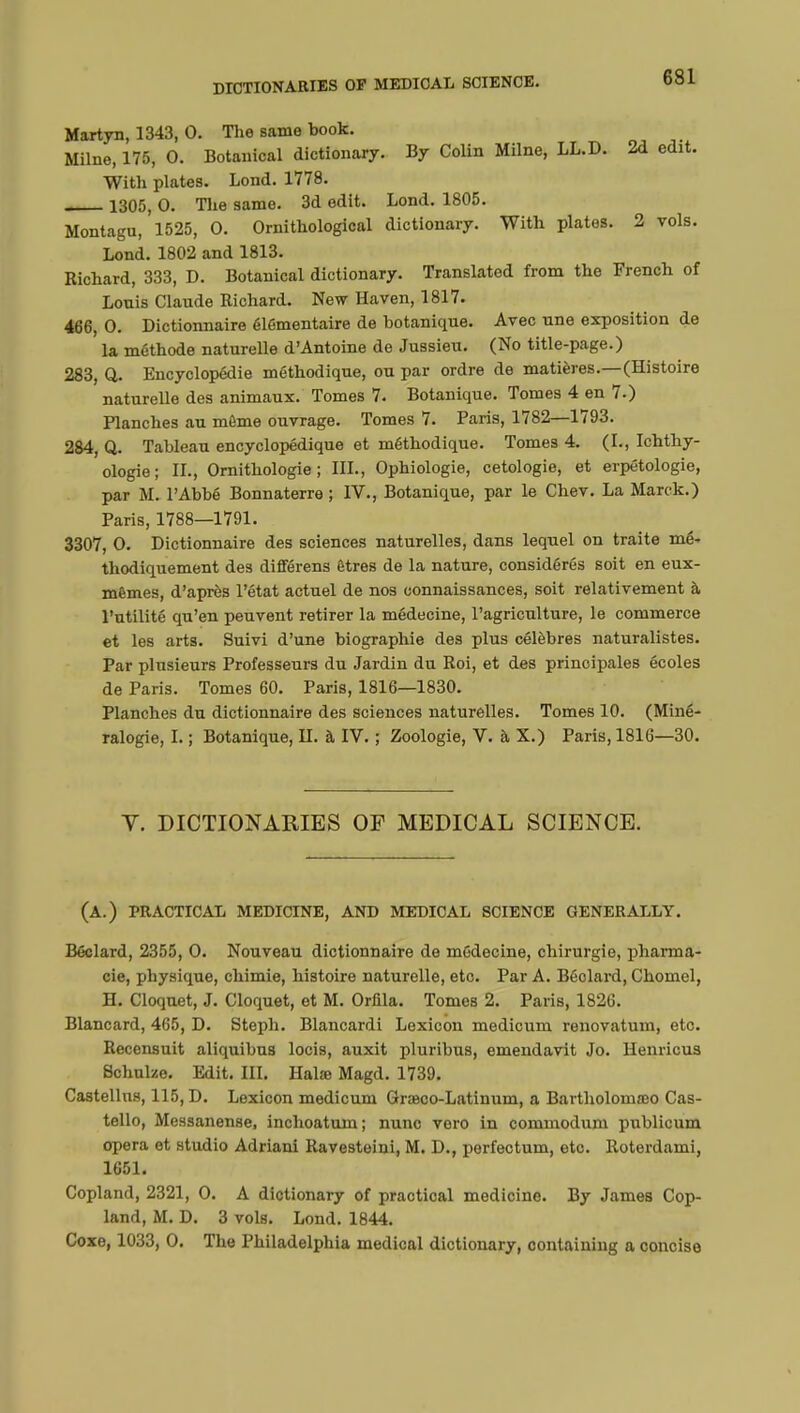 Martyn, 1343, 0. The same book. Milne, 175, 0. Botanical dictionary. By Colin Milne, LL.D. 2d edit. With plates. Lond. 1778. 1305, 0. The same. 3d edit. Lond. 1805. Montagu, 1525, 0. Ornithological dictionary. With plates. 2 vols. Lond. 1802 and 1813. Richard, 333, D. Botanical dictionary. Translated from the French of Louis Claude Richard. New Haven, 1817. 466, 0. Dictionnaire élémentaire de botanique. Avec une exposition de la méthode naturelle d'Antoine de Jussien. (No title-page.) 283, Q. Encyclopédie méthodique, ou par ordre de matières.—(Histoire naturelle des animaux. Tomes 7. Botanique. Tomes 4 en 7.) Planches au même ouvrage. Tomes 7. Paris, 1782—1793. 284, Q. Tableau encyclopédique et méthodique. Tomes 4. (L, Ichthy- ologie; IL, Ornithologie; III., Ophiologie, cetologie, et erpétologie, par M. l'Abbé Bonnaterre ; IV., Botanique, par le Chev. La Marck.) Paris, 1788—1791. 3307, 0. Dictionnaire des sciences naturelles, dans lequel on traite mé- thodiquement des différens êtres de la nature, considérés soit en eux- mêmes, d'après l'état actuel de nos connaissances, soit relativement à l'utilité qu'en peuvent retirer la médecine, l'agriculture, le commerce et les arts. Suivi d'une biographie des plus célèbres naturalistes. Par plusieurs Professeurs du Jardin du Roi, et des principales écoles de Paris. Tomes 60. Paris, 1816—1830. Planches du dictionnaire des sciences naturelles. Tomes 10. (Miné- ralogie, I. ; Botanique, H. à IV. ; Zoologie, V. à X.) Paris, 1816—30. Y. DICTIONARIES OF MEDICAL SCIENCE. (A.) PRACTICAL MEDICINE, AND MEDICAL SCIENCE GENERALLY. Béclard, 2355, 0. Nouveau dictionnaire de médecine, chirurgie, pharma- cie, physique, chimie, histoire naturelle, etc. Par A. Béolard, Chomel, H. Cloquet, J. Cloquet, et M. Orfila. Tomes 2. Paris, 1826. Blancard, 465, D. Steph. Blancardi Lexicon medicum renovatum, etc. Recensuit aliquibus locis, auxit pluribus, emendavit Jo. Henricus Schulze. Edit. III. Halse Magd. 1739. Castellns, 115, D. Lexicon medicum Graeco-Latinum, a Bartholomœo Cas- tello, Messanense, inchoatuin; nuno voro in commodum publicum opera et studio Adriani Ravesteini, M. D., perfectum, etc. Roterdami, 1651. Copland, 2321, 0. A dictionary of practical medicine. By James Cop- land, M. D. 3 vols. Lond. 1844. Coxe, 1033, 0. The Philadelphia medical dictionary, containing a concise