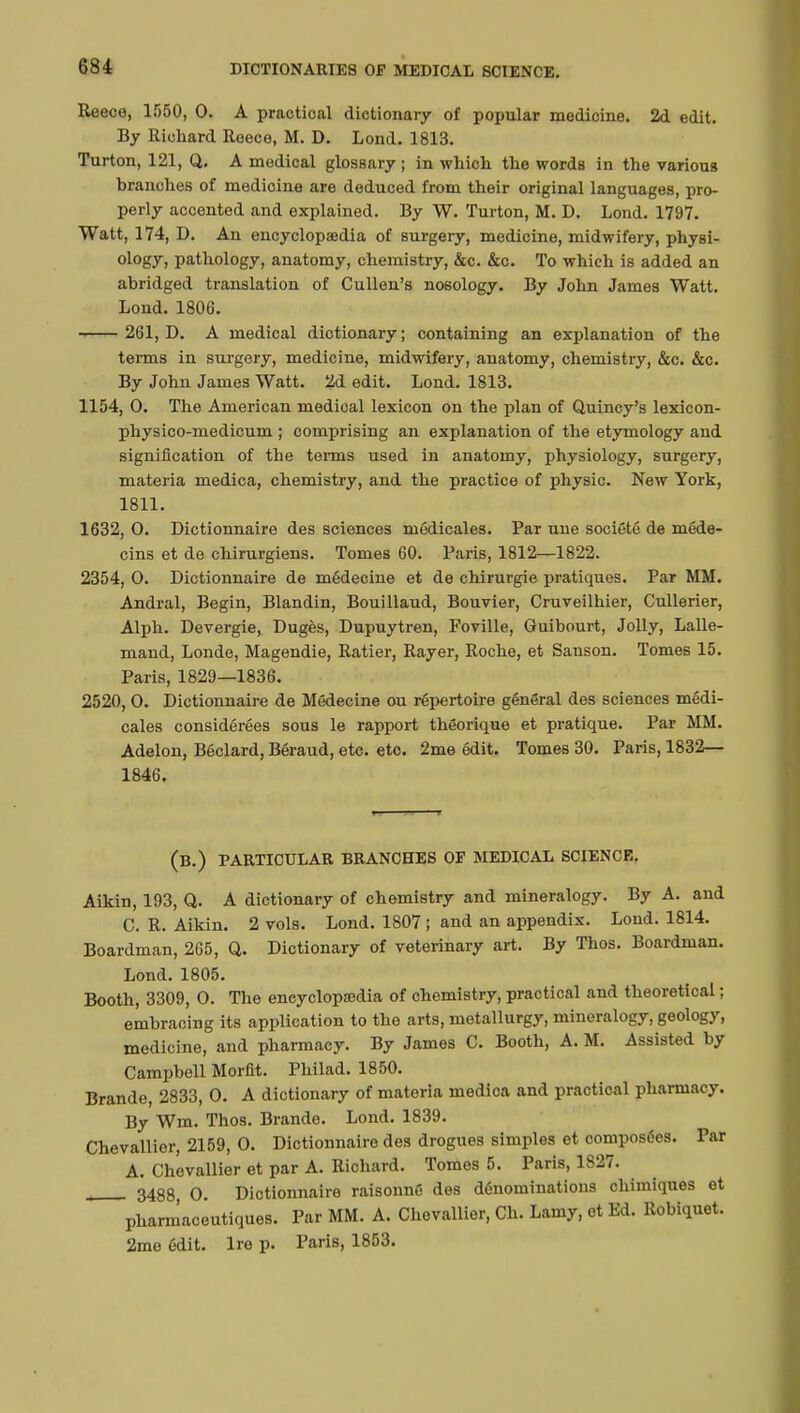 Reece, 1550, 0. A practical dictionary of popular medicine. 2d edit. By Richard Reece, M. D. Lond. 1813. Turton, 121, Q. A medical glossary ; in which the words in the various branches of medicine are deduced from their original languages, pro- perly accented and explained. By W. Turton, M. D. Lond. 1797. Watt, 174, D. An encyclopaedia of surgery, medicine, midwifery, physi- ol°gy> pathology, anatomy, chemistry, &c. &c. To which is added an abridged translation of Cullen's nosology. By John James Watt. Lond. 1806. 261, D. A medical dictionary; containing an explanation of the terms in surgery, medicine, midwifery, anatomy, chemistry, &c. &c. By John James Watt. 2d edit. Lond. 1813. 1154, 0. The American medical lexicon on the plan of Quincy's lexicon- physico-medicum ; comprising an explanation of the etymology and signification of the terms used in anatomy, physiology, surgery, materia medica, chemistry, and the practice of physic. New York, 1811. 1632, 0. Dictionnaire des sciences médicales. Par tine société de méde- cins et de chirurgiens. Tomes 60. Paris, 1812—1822. 2354, O. Dictionnaire de médecine et de chirurgie pratiques. Par MM. Andral, Begin, Blandin, Bouillaud, Bouvier, Cruveilhier, Cullerier, Alph. Devergie, Dugès, Dupuytren, Foville, Guibourt, Jolly, Lalle- mand, Londe, Magendie, Ratier, Rayer, Roche, et Sanson. Tomes 15. Paris, 1829—1836. 2520, 0. Dictionnaire de Médecine ou répertoire général des sciences médi- cales considérées sous le rapport théorique et pratique. Par MM. Adelon, Béclard, Béraud, etc. etc. 2me édit. Tomes 30. Paris, 1832— 1846. (B.) PARTICULAR BRANCHES OF MEDICAL SCIENCE. Aikin, 193, Q. A dictionary of chemistry and mineralogy. By A. and C. R. Aikin. 2 vols. Lond. 1807 ; and an appendix. Lond. 1814. Boardman, 265, Q. Dictionary of veterinary art. By Thos. Boardman. Lond. 1805. Booth, 3309, O. The encyclopedia of chemistry, practical and theoretical ; embracing its application to the arts, metallurgy, mineralogy, geology, medicine, and pharmacy. By James C. Booth, A. M. Assisted by Campbell Morfit. Philad. 1850. Brande, 2833, 0. A dictionary of materia medica and practical pharmacy. By Wm. Thos. Brande. Lond. 1839. Chevallier, 2159, 0. Dictionnaire des drogues simples et composées. Far A. Chevallier et par A. Richard. Tomes 5. Paris, 1827. 3488 0. Dictionnaire raisonné des dénominations chimiques et pharmaceutiques. Par MM. A. Chevallier, Ch. Lamy, et Ed. Robiquet. 2me édit. Ire p. Paris, 1853.