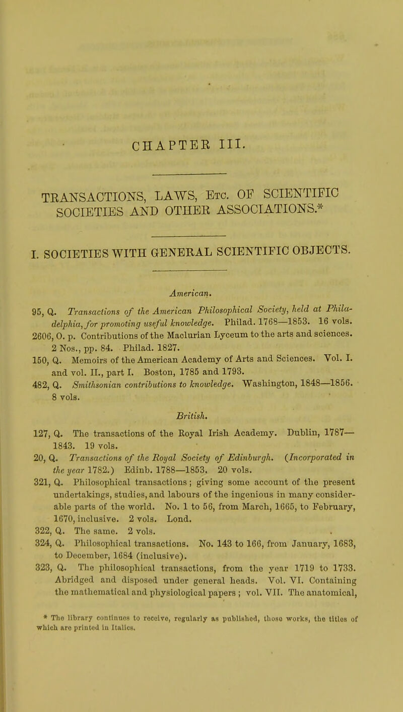 CHAPTEK III. TRANSACTIONS, LAWS, Etc. OF SCIENTIFIC SOCIETIES AND OTHER ASSOCIATIONS * I. SOCIETIES WITH GENERAL SCIENTIFIC OBJECTS. American. 95, Q. Transactions of the American Philosophical Society, held at Phila- delphia, for promoting useful knowledge. Pliilad. 1763—1853. 16 vols. 2606,0. p. Contributions of the Maclurian Lyceum to the arts and sciences. 2 Nos., pp. 84. Philad. 1827. 150, Q. Memoirs of the American Academy of Arts and Sciences. Vol. I. and vol. IL, part I. Boston, 1785 and 1793. 482, Q. Smithsonian contributions to knowledge. Washington, 1848—1856. 8 vols. British. 127, Q. The transactions of the Royal Irish Academy. Dublin, 1787— 1843. 19 vols. 20, Q. Transactions of the Royal Society of Edinburgh. {Incorporated in the year 1782.) Edinb. 1788—1853. 20 vols. 321, Q. Philosophical transactions ; giving some account of the present undertakings, studies, and labours of the ingenious in many consider- able parts of the world. No. 1 to 56, from March, 1665, to February, 1670, inclusive. 2 vols. Lond. 322, Q. The same. 2 vols. 324, Q. Philosophical transactions. No. 143 to 166, from January, 1683, to December, 1684 (inclusive). 323, Q. The philosophical transactions, from the year 1719 to 1733. Abridged and disposed under general heads. Vol. VI. Containing the mathematical and physiological papers ; vol. VII. The anatomical, * Tlio library continuos to rocoive, regularly as published, tlioso works, the titles of which are printed in Italics.