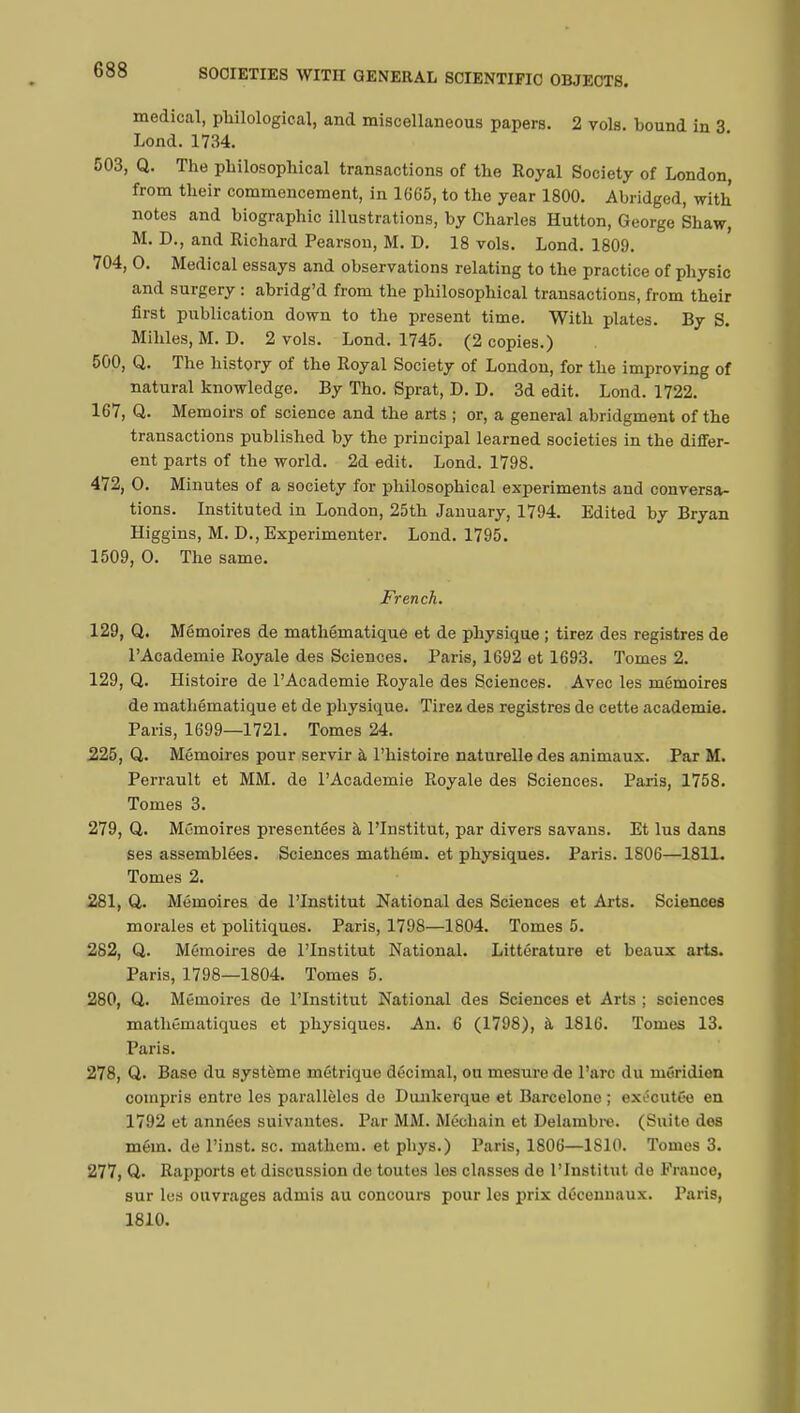 medical, philological, and miscellaneous papers. 2 vols, bound in 3 Lond. 1734. 503, Q. The philosophical transactions of the Royal Society of London, from their commencement, in 1665, to the year 1800. Abridged, with notes and biographic illustrations, by Charles Hutton, George Shaw, M. D., and Richard Pearson, M. D. 18 vols. Lond. 1809. 704, O. Medical essays and observations relating to the practice of physic and surgery : abridg'd from the philosophical transactions, from their first publication down to the present time. With plates. By S. Mihles, M. D. 2 vols. Lond. 1745. (2 copies.) 500, Q. The history of the Royal Society of London, for the improving of natural knowledge. By Tho. Sprat, D. D. 3d edit. Lond. 1722. 167, Q. Memoirs of science and the arts ; or, a general abridgment of the transactions published by the principal learned societies in the différ- ent parts of the world. 2d edit. Lond. 1798. 472, O. Minutes of a society for philosophical experiments and conversa- tions. Instituted in London, 25th January, 1794. Edited by Bryan Higgins, M. D., Experimenter. Lond. 1795. 1509, O. The same. French. 129, Q. Mémoires de mathématique et de physique ; tirez des registres de l'Académie Royale des Sciences. Paris, 1692 et 1693. Tomes 2. 129, Q. Histoire de l'Académie Royale des Sciences. Avec les mémoires de mathématique et de physique. Tiress des registres de cette académie. Paris, 1699—1721. Tomes 24. 225, Q. Mémoires pour servir à l'histoire naturelle des animaux. Par M. Perrault et MM. de l'Académie Royale des Sciences. Paris, 1758. Tomes 3. 279, Q. Mémoires présentées à l'Institut, par divers savans. Et lus dans ses assemblées. Sciences mathém. et physiques. Paris. 1806—1811. Tomes 2. 281, Q. Mémoires de l'Institut National des Sciences et Arts. Sciences morales et politiques. Paris, 1798—1804. Tomes 5. 282, Q. Mémoires de l'Institut National. Littérature et beaux arts. Paris, 1798—1804. Tomes 5. 280, Q. Mémoires de l'Institut National des Sciences et Arts ; sciences mathématiques et physiques. An. 6 (1798), à 1816. Tomes 13. Paris. 278, Q. Base du système métrique décimal, ou mesure de l'arc du méridien compris entre les parallèles do Dunkerque et Barcelone ; exécutée en 1792 et années suivantes. Par MM. Méchain et Delambrc. (Suite dos mém. de l'inst. se. mathem. et pbys.) Paris, 1806—1S10. Tomes 3. 277, Q. Rapports et discussion de toutes les classes do l'Institut de France, sur les ouvrages admis au concours pour les prix décennaux. Paris, 1810.