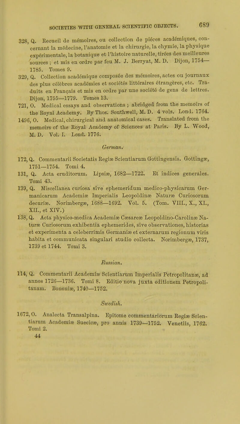 328, Q. Recueil de mémoires, ou collection de pièces académiques, con- cernant la médecine, l'anatomie et la chirurgie, la chymie, la physique expérimentale, la hotanique et l'histoire naturelle, tirées des meilleures sources ; et mis en ordre par feu M. J. Berryat, M. D. Dijon, 1754— 1785. Tomes 9. 329, Q. Collection académique composée des mémoires, actes ou journaux des plus célèbres académies et sociétés littéraires étrangères, etc. Tra- duits en Français et mis en ordre par une société de gens de lettres. Dijon, 1755—1779. Tomes 13. 721, 0. Medical essays and observations ; abridged from the memoirs of the Royal Academy. By Thos. Southwell, M. D. 4 vols. Lond. 1764. 1496, 0. Medical, chirurgical and anatomical cases. Translated from the memoirs of the Royal Academy of Sciences at Paris. By L. Wood, M. D. Vol. I. Lond. 1776. German. 172, Q. Commentarii Societatis Regiae Scientiarum Gottingensis. Gottingœ, 1751—1754. Tomi 4. 131, Q,. Acta eruditorum. Lipsife, 1682—1722. Et indices générales. Tomi 43. 139, Q. Miscellanea curiosa sive ephemeridum medico-physicarum Ger- manicarum Academiae Imperialis Leopoldinae Naturae Curiosorum decuria?. Norimbergae, 1688—1692. Vol. 5. (Tom. VIII., X., XL, XII., et XIV.) 138, Q. Acta physico-medica Academiae Caesarete Leopoldino-Carolinae Na- turae Curiosorum exhibentia ephemerides, sive observationes, historias et expérimenta a celeberrimis Germaniae et externarum regionum viris habita et communicata singulari studio collecta. Norimbergae, 1737, 1739 et 1744. Tomi 3. Russian. 114, Q. Commentarii Academiae Scientiarum Imperialis Petropolitanœ, ad annos 1726—1736. Tomi 8. Editio nova juxta editionem Petropoli- tanam. Bononiae, 1740—1752. Swedish. 1672,0. Analecta Transalpina. Epitome commentariorum Regiœ Scien- tiarum Academia) Suecicœ, pro annis 1739—1752. Venetiis, 1762. Tomi 2. 44