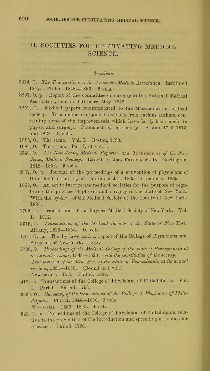 II. SOCIETIES FOR CULTIVATING MEDICAL SCIENCE. American. 3314,0. The Transactions of the American Medical Association. Instituted 1847. Philad. 1848—1856. 9 vols. 3287, 0. p. Report of tlie committee on surgery to the National Medical Association, held in Baltimore, May, 1848. 1252, 0. Medical papers communicated to the Massachusetts medical society. To which are subjoined, extracts from various authors, con- taining some of the improvements which have lately been made in physic and surgery. Published by the society. Boston, 1790,1813, and 1822. 3 vols. 1088, 0. The same. Vol. I. Boston, 1790. 1089, 0. The same. Part I. of vol. I. 3349, 0. The New Jersey Medical Reporter, and Transactions of the New Jersey Medical Society. Edited by Jos. Parrish, M. D. Burlington, 1848—1856. 9 vols. 2607, 0. p. Journal of the proceedings of a convention of physicians of Ohio, held in the city of Columbus, Jan. 1835. Cincinnati, 1835. 1089, 0. An act to incorporate medical societies for the purpose of regu- lating the practice of physic and surgery in the State of New York. With the by-laws of the Medical Society of the County of New York. 1806. 1709, 0. Transactions of the Physico-Medical Society of New York. Vol. I. 1817. 3319, 0. Transactions of the Medical Society of the State of New York. Albany, 1833—1854. 10 vols. 1761, 0. p. The by-laws and a report of the College of Physicians and Surgeons of New York. 1808. 3788, 0. Proceedings of the Medical Society of the State of Pennsylvania at its annual sessions, 1848—1850 ; ivith the constitution of the society. Transactions of the Med. Soc. of the State of Pennsylvania at its annual sessions, 1851—1855. (Bound in 1 vol.) New series. P. I. Philad. 1856. 417, 0. Transactions of the College of Physicians of Philadelphia. Vol. I. Part I. Philad. 1793. 3396, 0. Summary of the transactions of the College of Physicians of Phila- delphia. Philad. 1846—1850. 3 vols. New series. 1850—1853. 1 vol. 842, 0. p. Proceedings of the College of Physicians of Philadelphia, rela- tive to the prevention of the introduction and spreading of contagious diseases. Philad. 1798.