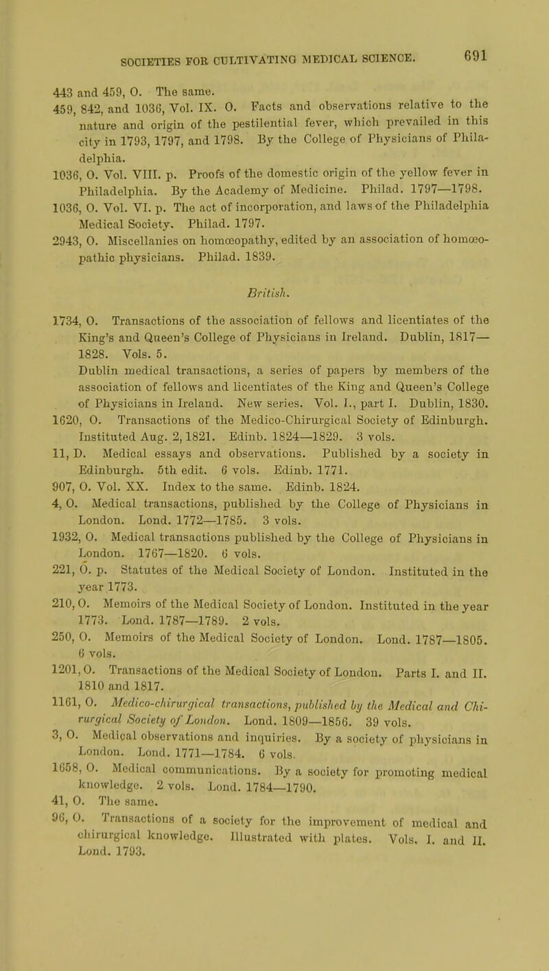 443 and 459, 0. The same. 459, 842, and 1036, Vol. IX. 0. Facts and observations relative to the nature and origin of the pestilential fever, which prevailed in this city in 1793, 1797, and 1798. 13/ the College of Physicians of Phila- delphia. 1036, 0. Vol. VIII. p. Proofs of the domestic origin of the yellow fever in Philadelphia. By the Academy of Medicine. Philad. 1797—1798. 1036, 0. Vol. VI. p. The act of incorporation, and laws of the Philadelphia Medical Society. Philad. 1797. 2943, 0. Miscellanies on homoeopathy, edited by an association of homoeo- pathic physicians. Philad. 1839. British. 1734, 0. Transactions of the association of fellows and licentiates of the King's and Queen's College of Physicians in Ireland. Dublin, 1817— 1828. Vols. 5. Dublin medical transactions, a series of papers by members of the association of fellows and licentiates of the King and Queen's College of Physicians in Ireland. New series. Vol. I., part I. Dublin, 1830. 1620, 0. Transactions of the Medico-Chirurgical Society of Edinburgh. Instituted Aug. 2,1821. Edinb. 1824—1829. 3 vols. 11, D. Medical essays and observations. Published by a society in Edinburgh. 5th edit. 6 vols. Edinb. 1771. 907, 0. Vol. XX. Index to the same. Edinb. 1824. 4, 0. Medical transactions, published by the College of Physicians in London. Lond. 1772—1785. 3 vols. 1932, 0. Medical transactions published by the College of Physicians in London. 1767—1820. 6 vols. 221, 0. p. Statutes of the Medical Society of London. Instituted in the year 1773. 210, 0. Memoirs of the Medical Society of London. Instituted in the year 1773. Lond. 1787—1789. 2 vols. 250, 0. Memoirs of the Medical Society of London. Lond. 1787—1805. 6 vols. 1201,0. Transactions of the Medical Society of London. Parts I. and II. 1810 and 1817. 1161, 0. Medico-chirurgical transactions, published by the Medical and Chi- rurgical Society of London. Lond. 1809—1856. 39 vols. 3, 0. Medical observations and inquiries. By a society of physicians in London. Lond. 1771—1784. 6 vols. 1658, 0. Medical communications. By a society for promoting medical knowledge. 2 vols. Lond. 1784—1790. 41, 0. The same. 96, 0. Transactions of a society for the improvement of medical and ohlrurgioal knowledge. Illustrated with plates. Vols. I. and II Lond. 1793.