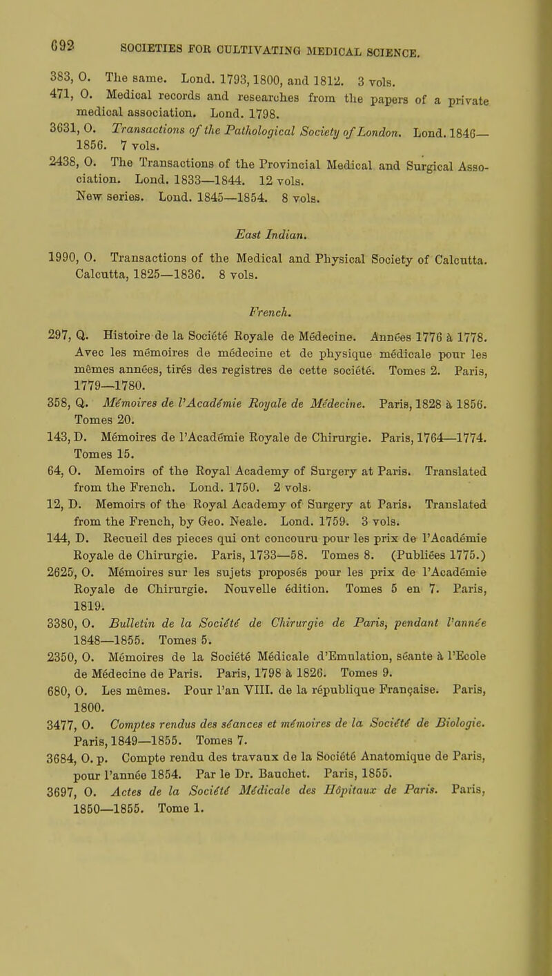 G 92 383, 0. The same. Lond. 1793,1800, and 1812. 3 vols. 471, 0. Medical records and researches from the papers of a private medical association. Lond. 1798. 3631, 0. Transactions of the Pathological Society of London. Lond. 1846— 1856. 7 vols. 2438, 0. The Transactions of the Provincial Medical and Surgical Asso- ciation. Lond. 1833—1844. 12 vols. New series. Lond. 1845—1854. 8 vols. East Indian. 1990, 0. Transactions of the Medical and Physical Society of Calcutta. Calcutta, 1825—1836. 8 vols. French. 297, Q. Histoire de la Société Royale de Médecine. Années 1776 à 1778. Avec les mémoires de médecine et de physique médicale pour les mômes années, tirés des registres de cette société. Tomes 2. Paris, 1779—1780. 358, Q. Mémoires de l'Académie Royale de Médecine. Paris, 1828 à 1856. Tomes 20. 143, D. Mémoires de l'Académie Royale de Chirurgie. Paris, 1764—1774. Tomes 15. 64, 0. Memoirs of the Royal Academy of Surgery at Paris. Translated from the French. Lond. 1750. 2 vols. 12, D. Memoirs of the Royal Academy of Surgery at Paris. Translated from the French, hy Geo. Neale. Lond. 1759. 3 vols. 144, D. Recueil des pieces qui ont concouru pour les prix de l'Académie Royale de Chirurgie. Paris, 1733—58. Tomes 8. (Publiées 1775.) 2625, 0. Mémoires sur les sujets proposés pour les prix de l'Académie Royale de Chirurgie. Nouvelle édition. Tomes 5 en 7. Paris, 1819. 3380, 0. Bulletin de la Société de Chirurgie de Paris, pendant Vannée 1848—1855. Tomes 5. 2350, 0. Mémoires de la Société Médicale d'Emulation, séante à l'Ecole de Médecine de Paris. Paris, 1798 à 1826. Tomes 9. 680, 0. Les mêmes. Pour l'an VIII. de la république Française. Paris, 1800. 3477, 0. Comptes rendus des séances et mémoires de la Société de Biologie. Paris, 1849—1855. Tomes 7. 3684, 0. p. Compte rendu des travaux de la Société Anatomique de Paris, pour l'année 1854. Par le Dr. Bauchet. Paris, 1855. 3697, 0. Actes de la Société Médicale des Hôpitaux de Paris. Paris,