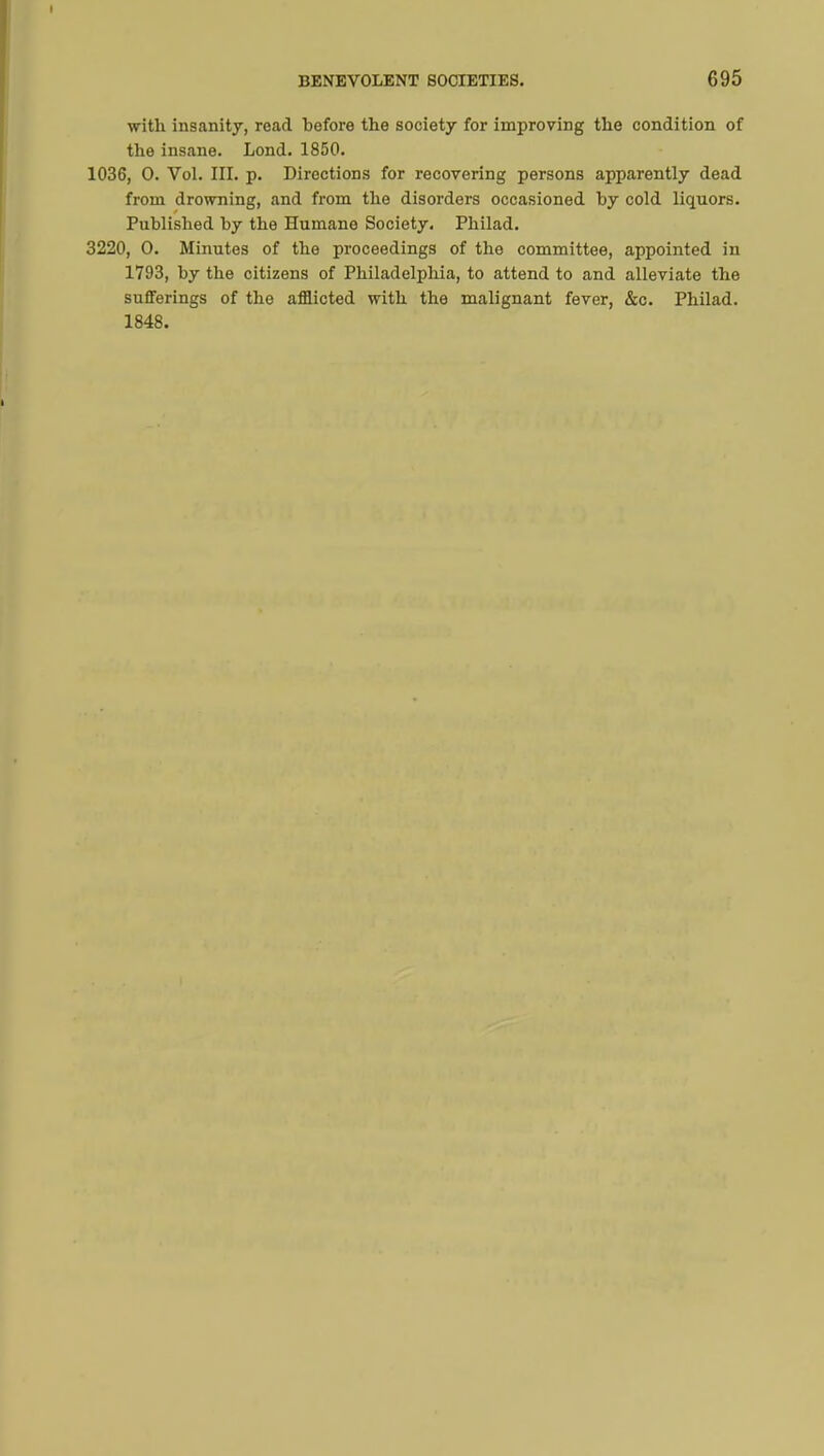 with insanity, read before the society for improving the condition of the insane. Lond. 1850. 1036, 0. Vol. III. p. Directions for recovering persons apparently dead from drowning, and from the disorders occasioned by cold liquors. Published by the Humane Society. Philad. 3220, 0. Minutes of the proceedings of the committee, appointed in 1793, by the citizens of Philadelphia, to attend to and alleviate the sufferings of the afflicted with the malignant fever, &c. Philad. 1848.