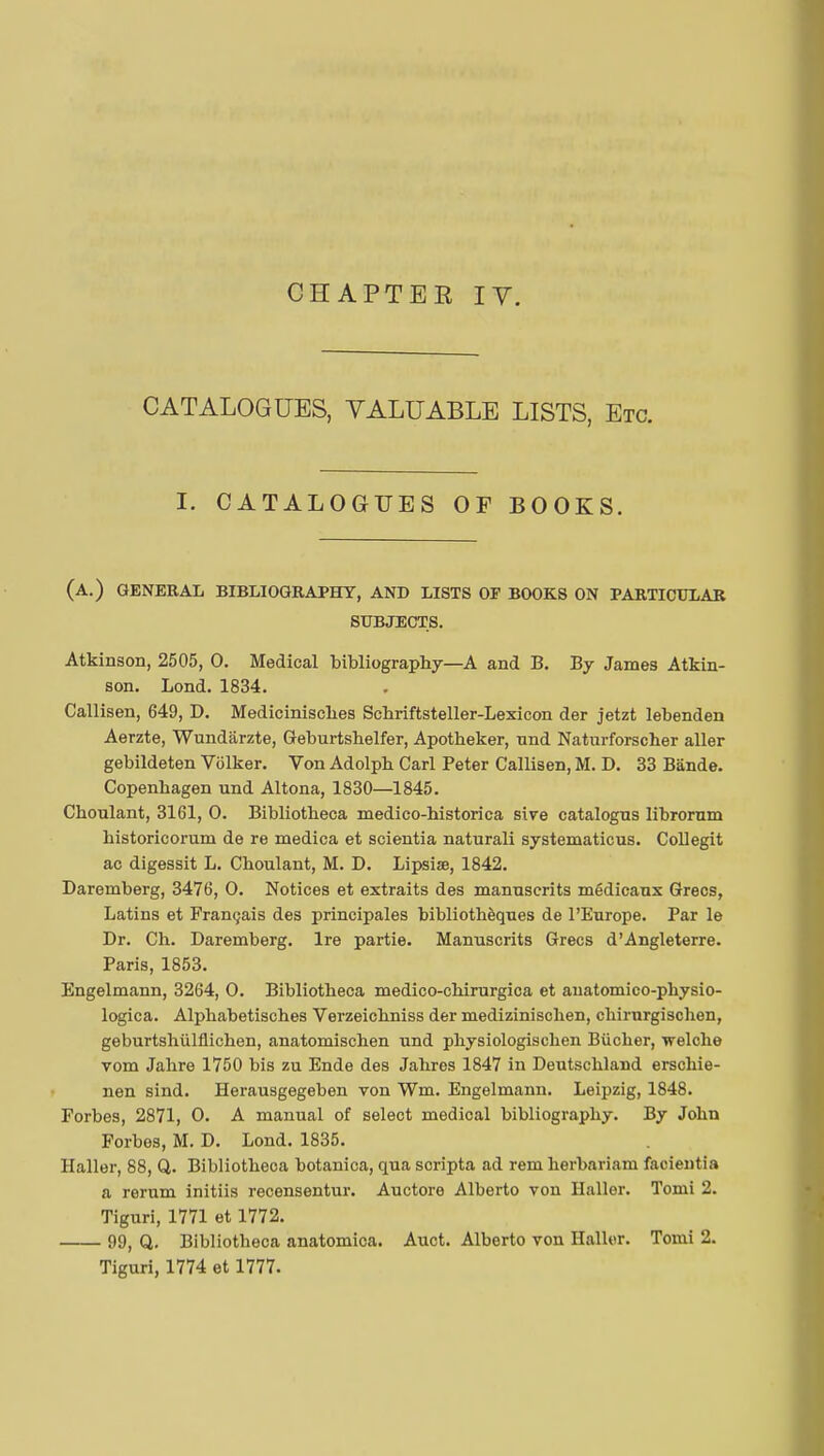 CHAPTEE IV. CATALOGUES, VALUABLE LISTS, Etc. I. CATALOGUES OF BOOKS. (a.) general bibliography, and lists of books on particular subjects. Atkinson, 2505, 0. Medical bibliography—A and B. By James Atkin- son. Lond. 1834. Callisen, 649, D. Mediciniscbes Schriftsteller-Lexicon der jetzt lebenden Aerzte, Wundârzte, Geburtsbelfer, Apotheker, nnd Naturforscher aller gebildeten Volker. Von Adolpb Carl Peter Callisen, M. D. 33 Bande. Copenhagen und Altona, 1830—1845. Cboulant, 3161, 0. Bibliotbeca medico-bistorica sive catalogns librorum bistoricorum de re medica et scientia naturali systematicus. Collegit ac digessit L. Cboulant, M. D. Lipsise, 1842. Daremberg, 3476, 0. Notices et extraits des manuscrits médicaux Grecs, Latins et Français des principales bibliothèques de l'Europe. Par le Dr. Ch. Daremberg. Ire partie. Manuscrits Grecs d'Angleterre. Paris, 1853. Engelmann, 3264, 0. Bibliotbeca medico-chirurgica et anatomico-physio- logica. Alphabetisches Verzeichniss der medizinischen, cbirurgiscben, geburtshûlflichen, anatomischen und physiologiscben Bûcher, welche vom Jahre 1750 bis zu Ende des Jabres 1847 in Deutschland erschie- nen sind. Herausgegeben von Wm. Engelmann. Leipzig, 1848. Forbes, 2871, 0. A manual of select medical bibliography. By John Forbes, M. D. Lond. 1835. Haller, 88, Q. Bibliotheoa botanica, qua scripta ad rem herbarium facientia a rerum initiis recensentur. Auctore Alberto von Haller. Tomi 2. Tiguri, 1771 et 1772. 99, Q. Bibliotbeca anatomica. Auct. Alberto von Haller. Tomi 2. Tiguri, 1774 et 1777.