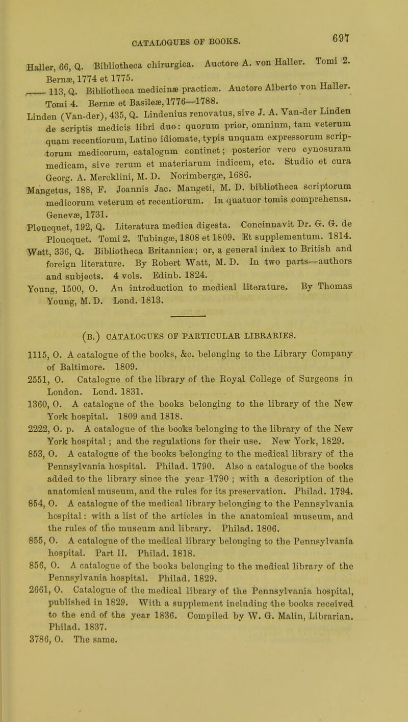 Haller, 66, Q. Bibliotheca cliirurgica. Auotore A. von Haller. Tomi 2. Bernœ, 1774 et 1775. , 113, Q. Bibliotheca medicin» practice. Auctore Alberto von Haller. Tomi 4. Berate et Basileae, 1776—1788. Linden (Van-der), 435, Q. Lindenius renovatus, sive J. A. Van-der Linden de scriptis medicis libri duo : quorum prior, omnium, tarn veterum quam recentiorum, Latino idiomate, typis unquam expressorum scrip- torum medicorum, catalogum continet ; posterior vero cynosuram medicam, sive rerum et materiarum indicem, etc. Studio et cura Georg. A. Mercklini, M. D. Norimbergte, 1686. Mangetus, 188, F. Joannis Jac. Mangeti, M. D. bibliotheca scriptorum medicorum veterum et recentiorum. In quatuor tomis comprehensa. Genevae, 1731. Ploucquet, 192, Q. Literatura medica digesta. Conoinnavit Dr. G. G. de Ploucquet. Tomi 2. Tubingœ, 1808 et 1809. Et supplementum. 1814. Watt, 336, Q. Bibliotheca Britannica ; or, a general index to British and foreign literature. By Robert Watt, M. D. In two parts—authors and subjects. 4 vols. Edinb. 1824. Young, 1500, 0. An introduction to medical literature. By Thomas Young, M. D. Lond. 1813. (B.) CATALOGUES OP PARTICULAR LIBRARIES. 1115, O. A catalogue of the books, &c. belonging to the Library Company of Baltimore. 1809. 2551, O. Catalogue of the library of the Royal College of Surgeons in London. Lond. 1831. 1360, 0. A catalogue of the books belonging to the library of the New York hospital. 1809 and 1818. 2222, 0. p. A catalogue of the books belonging to the library of the New York hospital ; and the regulations for their use. New York, 1829. 853, 0. A catalogue of the books belonging to the medical library of the Pennsylvania hospital. Philad. 1790. Also a catalogue of the books added to the library since the year 1790 ; with a description of the anatomical museum, and the rules for its preservation. Philad. 1794. 854, 0. A catalogue of the medical library belonging to the Pennsylvania hospital : with a list of the articles in the anatomical museum, and the rules of the museum and library. Philad. 1806. 855, 0. A catalogue of the medical library belonging to the Pennsylvania hospital. Part H. Philad. 1818. 856, 0. A catalogue of the books belonging to the medical library of the Pennsylvania hospital. Philad. 1829. 2661, 0. Cataloguo of the medical library of the Pennsylvania hospital, published in 1829. With a supplement including the books received to the end of the year 1836. Compiled by W. G. Malin, Librarian. Philad. 1837. 3786, 0. The same.