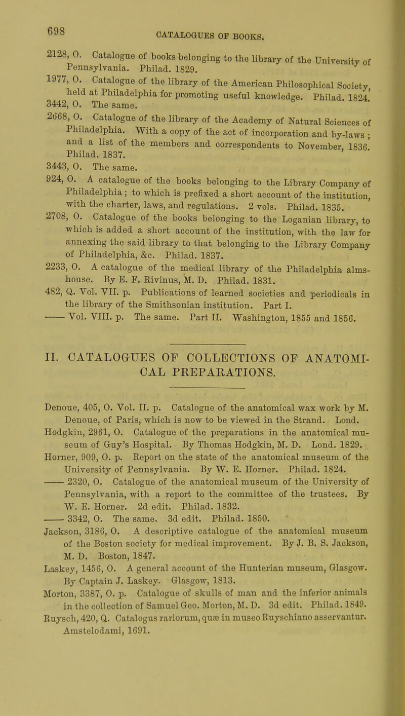 CATALOGUES OP BOOKS. 2128, 0. Catalogue of books belonging to the library of the University of Pennsylvania. Philad. 1829. 1977, 0. Catalogue of the library of the American Philosophical Society held at Philadelphia for promoting useful knowledge. Philad. 1824.' 3442, 0. The same. 2668, 0. Catalogue of the library of the Academy of Natural Sciences of Philadelphia. With a copy of the act of incorporation and by-laws ; and a list of the members and correspondents to November 1836* Philad. 1837. 3443, 0. The same. 924, 0. A catalogue of the books belonging to the Library Company of Philadelphia ; to which is prefixed a short account of the institution, with the charter, laws, and regulations. 2 vols. Philad. 1835. 2708, 0. Catalogue of the books belonging to the Loganian library, to which is added a short account of the institution, with the law for annexing the said library to that belonging to the Library Company of Philadelphia, &c. Philad. 1837. 2233, 0. A catalogue of the medical library of the Philadelphia alms- house. By E. F. Rivinus, M. D. Philad. 1831. 482, Q. Vol. VII. p. Publications of learned societies and periodicals in the library of the Smithsonian institution. Part I. Vol. VIII. p. The same. Part II. Washington, 1855 and 1856. II. CATALOGUES OP COLLECTIONS OP ANATOMI- CAL PREPARATIONS. Denoue, 405, 0. Vol. II. p. Catalogue of the anatomical wax work by M. Denoue, of Paris, which is now to be viewed in the Strand. Lond. Hodgkin, 2961, 0. Catalogue of the preparations in the anatomical mu- seum of Guy's Hospital. By Thomas Hodgkin, M. D. Lond. 1829. Horner, 909, 0. p. Report on the state of the anatomical museum of the University of Pennsylvania. By W. E. Horner. Philad. 1824. 2320, 0. Catalogue of the anatomical museum of the University of Pennsylvania, with a report to the committee of the trustees. By W. E. Horner. 2d edit. Philad. 1832. 3342, 0. The same. 3d edit. Philad. 1850. Jackson, 3186, 0. A descriptive catalogue of the anatomical museum of the Boston society for medical improvement. By J. B. S. Jackson, M. D. Boston, 1847. Laskey, 1456, 0. A general account of the Hunterian museum, Glasgow. By Captain J. Laskey. Glasgow, 1813. Morton, 3387, 0. p. Catalogue of skulls of man and the inferior animals in the collection of Samuel Geo. Morton, M. D. 3d edit. Philad. 1S49. Ruysch, 420, Q. Catalogus rariorum, qua; in museo Ruyschiano asservantur. Amstelodami, 1691.