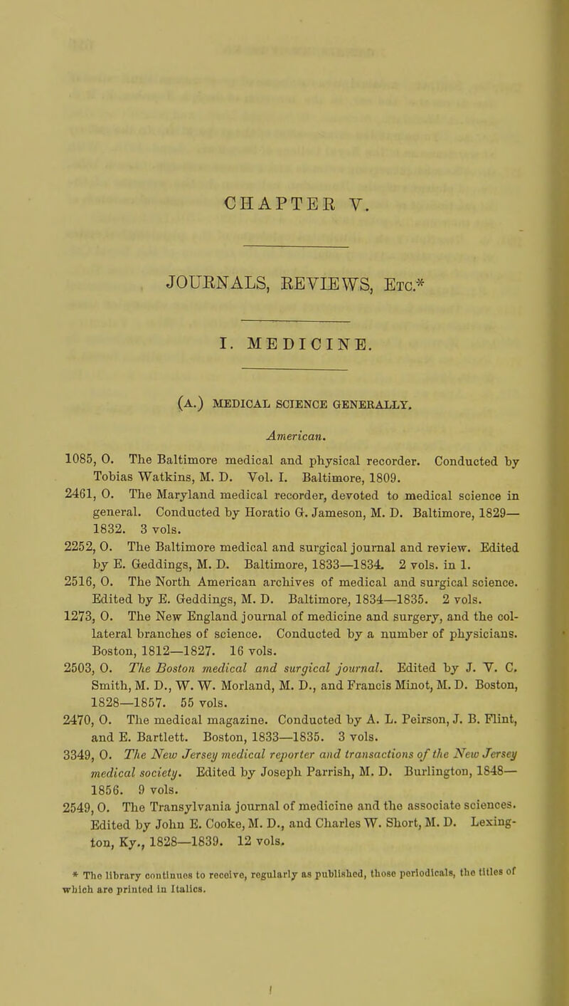 JOURNALS, REVIEWS, Etc.* I. MEDICINE. (a.) medical science generally. American. 1085, 0. The Baltimore medical and physical recorder. Conducted by Tobias Watkins, M. D. Vol. I. Baltimore, 1809. 2461, 0. The Maryland medical recorder, devoted to medical science in general. Conducted by Horatio G. Jameson, M. D. Baltimore, 1829— 1832. 3 vols. 2252, 0. The Baltimore medical and surgical journal and review. Edited by E. Geddings, M. D. Baltimore, 1833—1834. 2 vols, in 1. 2516, 0. The North American archives of medical and surgical science. Edited by E. Geddings, M. D. Baltimore, 1834—1835. 2 vols. 1273, 0. The New England journal of medicine and surgery, and the col- lateral branches of science. Conducted by a number of physicians. Boston, 1812—1827. 16 vols. 2503, 0. The Boston medical and surgical journal. Edited by J. V. C. Smith, M. D., W. W. Morland, M. D., and Francis Minot, M. D. Boston, 1828—1857. 55 vols. 2470, 0. The medical magazine. Conducted by A. L. Peirson, J. B. Flint, and E. Bartlett. Boston, 1833—1835. 3 vols. 3349, 0. The New Jersey medical reporter and transactions of the New Jersey medical society. Edited by Joseph Parrish, M. D. Burlington, 1848— 1856. 9 vols. 2549,0. The Transylvania journal of medicine and the associate sciences. Edited by John E. Cooke, M. D., and Charles W. Short, M. D. Lexing- ton, Ky., 1828—1839. 12 vols. * Tho library contlnuos to reçoive, regularly as published, those periodicals, the titles of which aro printed In Italics.