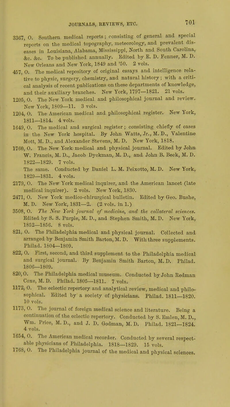 3367, 0. Southern medical reports ; consisting of general and special reports on the medical topography, meteorology, and prevalent dis- eases in Louisiana, Alabama, Mississippi, North and South Carolina, &c. &c. To be published annually. Edited by E. D. Fenner, M. D. Now Orleans and New York, 1849 and '50. 2 vols. 457, 0. The medical repository of original essays and intelligence rela- tive to physic, surgery, chemistry, and natural history ; with a criti- cal analysis of recent publications on these departments of knowledge, and their auxiliary branches. New York, 1797—1821. 21 vols. 1205, O. The New York medical and philosophical journal and review. New York, 1809—11. 3 vols. 1204, O. The American medical and philosophical register. New York, 1811—1814. 4 vols. 1649, O. The medical and surgical register ; consisting chiefly of cases in the New York hospital. By John Watts, Jr., M. D., Valentine Mott, M. D., and Alexander Stevens, M. D. New York, 1818. 1760, O. The New York medical and physical journal. Edited by John W. Francis, M. D., Jacob Dyckman, M. D., and John B. Beck, M. D. 1822—1829. 7 vols. The same. Conducted by Daniel L. M. Peixotto, M. D. New York, 1829—1831. 4 vols. 2179, O. The New York medical inquirer, and the American lancet (late medical inquirer). 2 vols. New York, 1830. 2471, 0. New York medico-chirurgical bulletin. Edited by Geo. Bushe, M. D. New York, 1831—2. (2 vols, in 1.) 3508, O. The New York journal of medicine, and the collateral sciences. Edited by S. S. Purple, M. D., and Stephen Smith, M. D. New York, 1852—1856. 8 vols. 821, 0. The Philadelphia medical and physical journal. Collected and arranged by Benjamin Smith Barton, M. D. With three supplements. Philad. 1804—1809. 822, O. First, second, and third supplement to the Philadelphia medical and surgical journal. By Benjamin Smith Barton, M. D. Philad. 1806—1809. 820,0. The Philadelphia medical museum. Conducted by John Redman Coxe, M. D. Philad. 1805—1811. 7 vols. 1172, 0. The eclectic repertory and analytical review, medical and philo- sophical. Edited by a society of physicians. Philad. 1811—1820. 10 vols. 1173, O. The journal of foreign medical science and literature. Being a continuation of the eclectic repertory. Conducted by S. Emlen, M. D., Wm. Price, M. D., and J. D. Godman, M. D. Philad. 1821—1824. 4 vols. 1654, 0. The American medical recorder. Conducted by several respect- able physicians of Philadelphia. 1818—1829. 15 vols. 1768, O. The Philadelphia journal of the medical and physical sciences.