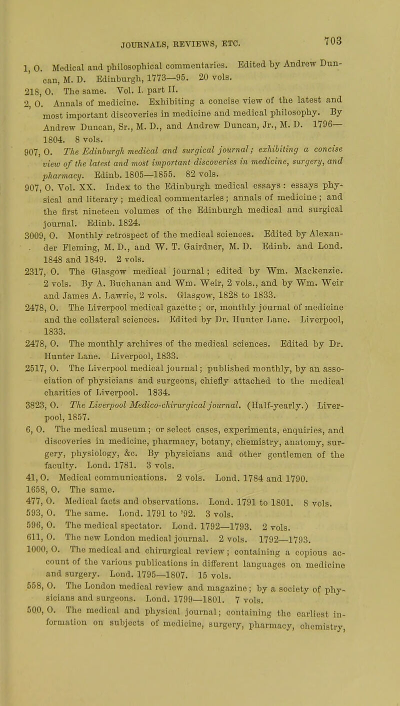 1, 0. Medical and philosophical commentaries. Edited by Andrew Dun- can, M. D. Edinburgh, 1773—95. 20 vols. 218, 0. The same. Vol. L part II. 2, 0. Annals of medicine. Exhibiting a concise view of the latest and most important discoveries in medicine and medical philosophy. By Andrew Duncan, Sr., M. D., and Andrew Duncan, Jr., M. D. 1796— 1804. 8 vols. 907, 0. The Edinburgh medical and surgical journal ; exhibiting a concise view of the latest and most important discoveries in medicine, surgery, and pharmacy. Edinb. 1805—1855. 82 vols. 907, O. Vol. XX. Index to the Edinburgh medical essays : essays phy- sical and literary ; medical commentaries ; annals of medicine ; and the first nineteen volumes of the Edinburgh medical and surgical journal. Edinb. 1824. 3009, O. Monthly retrospect of the medical sciences. Edited by Alexan- der Fleming, M. D., and W. T. Gairdner, M. D. Edinb. and Lond. 1848 and 1849. 2 vols. 2317, O. The Glasgow medical journal ; edited by Wm. Mackenzie. 2 vols. By A. Buchanan and Wm. Weir, 2 vols., and by Wm. Weir and James A. Lawrie, 2 vols. Glasgow, 1828 to 1833. 2478, O. The Liverpool medical gazette ; or, monthly journal of medicine and the collateral sciences. Edited by Dr. Hunter Lane. Liverpool, 1833. 2478, O. The monthly archives of the medical sciences. Edited by Dr. Hunter Lane. Liverpool, 1833. 2517, 0. The Liverpool medical journal; published monthly, by an asso- ciation of physicians and surgeons, chiefly attached to the medical charities of Liverpool. 1834. 3823, 0. The Liverpool Medico-chirurgical journal. (Half-yearly.) Liver- pool, 1857. 6, 0. The medical museum ; or select cases, experiments, enquiries, and discoveries in medicine, pharmacy, botany, chemistry, anatomy, sur- gery, physiology, &c. By physicians and other gentlemen of the faculty. Lond. 1781. 3 vols. 41,0. Medical communications. 2 vols. Lond. 1784 and 1790. 1658, 0. The same. 477, 0. Medical facts and observations. Lond. 1791 to 1801. 8 vols. 593, 0. The same. Lond. 1791 to '92. 3 vols. 596, 0. The medical spectator. Lond. 1792—1793. 2 vols. 611, 0. The new London medical journal. 2 vols. 1792—1793. 1000, 0. The medical and chirurgical review ; containing a copious ac- count of the various publications in different languages on medicine and surgery. Lond. 1795—1807. 15 vols. 558, 0. The London medical review and magazine ; by a society of phy- sicians and surgeons. Lond. 1799—1801. 7 vols. 500,0. Tho medical and physical journal; containing the earliest in- formation on subjects of medicine, surgery, pharmacy, chemistry,