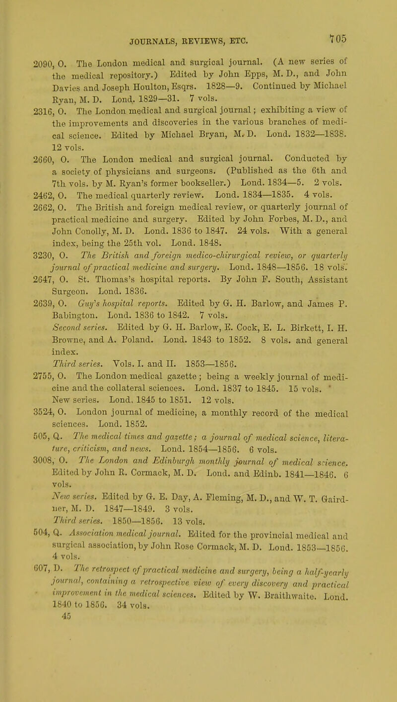 2090, 0. The London medical and surgical journal. (A new series of the medical repository.) Edited by John Epps, M. D., and John Davies and Joseph Houlton, Esqrs. 1828—9. Continued by Michael Ryan, M. D. Lond. 1829—31. 7 vols. 2316, 0. The London medical and surgical journal ; exhibiting a view of the improvements and discoveries in the various branches of medi- cal science. Edited by Michael Bryan, M. D. Lond. 1832—1838. 12 vols. 2660, 0. The London medical and surgical journal. Conducted by a society of physicians and surgeons. (Published as the 6th and 7th vols, by M. Ryan's former bookseller.) Lond. 1834—5. 2 vols. 2462, 0. The medical quarterly review. Lond. 1834—1835. 4 vols. 2662, 0. The British and foreign medical review, or quarterly journal of practical medicine and surgery. Edited by John Forbes, M. D., and John Conolly, M. D. Lond. 1836 to 1847. 24 vols. With a general index, being the 25th vol. Lond. 1848. 3230, 0. The British and foreign medico-chirurgical review, or quarterly journal of practical medicine and surgery. Lond. 1848—1856. 18 vols. 2647, 0. St. Thomas's hospital reports. By John F. South, Assistant Surgeon. Lond. 1836. 2639, 0. Guy's hospital reports. Edited by G. H. Barlow, and James P. Babington. Lond. 1836 to 1842. 7 vols. Second series. Edited by G. H. Barlow, E. Cock, E. L. Birkett, I. H. Browne, and A. Poland. Lond. 1843 to 1852. 8 vols, and general index. Third series. Vols. I. and II. 1853—1856. 2755, 0. The London medical gazette ; being a weekly journal of medi- cine and the collateral sciences. Lond. 1837 to 1845. 15 vols. ' New series. Lond. 1845 to 1851. 12 vols. 3524, 0. London journal of medicine, a monthly record of the medical sciences. Lond. 1852. 505, Q. The medical times arid gazette; a journal of medical science, litera- ture, criticism, and news. Lond. 1854—1856. 6 vols. 3008, 0. The London and Edinburgh monthly journal of medical science. Edited by John R. Cormack, M. D. Lond. and Edinb. 1841—1846. 6 vols. New series. Edited by G. E. Day, A. Fleming, M. D., and W. T. Gaird- ner, M. D. 1847—1849. 3 vols. Third series. 1850—1856. 13 vols. 504, Q. Association medical journal. Edited for the provincial medical and surgical association, by John Rose Cormack, M. D. Lond. 1853—1856. 4 vols. 607, D. The retrospect of practical medicine and surgery, being a half-yearly journal, containing a retrospective vieiu of every discovery and practical, improvement in the medical sciences. Edited by W. Braithwaite. Lond 1840 to 1856. 34 vols. 45