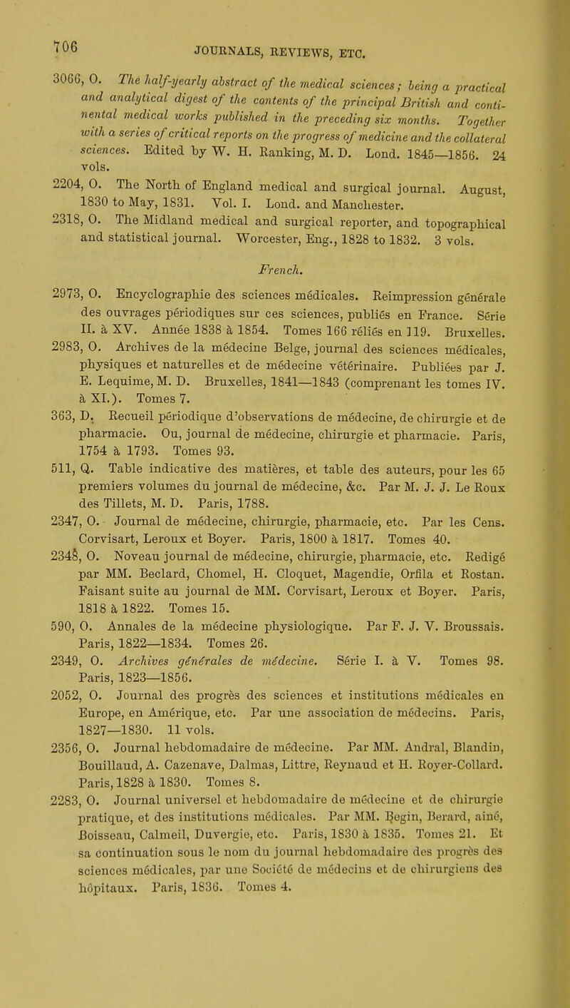 3066, 0. The half-yearly abstract of the medical sciences; being a practical and analytical digest of the contents of the principal British and conti- nental medical works published in the preceding six months. Together with a series of critical reports on the progress of medicine and the collateral sciences. Edited by W. H. Ranking, M. D. Lond. 1845—1856. 24 vols. 2204, 0. The North of England medical and surgical journal. August, 1830 to May, 1831. Vol. I. Lond. and Manchester. 231S, 0. The Midland medical and surgical reporter, and topographical and statistical journal. Worcester, Eng., 1828 to 1832. 3 vols. French. 2973, 0. Encyclographie des sciences médicales. Reimpression générale des ouvrages périodiques sur ces sciences, publiés en France. Série II. à XV. Année 1838 à 1854. Tomes 166 réliés en 119. Bruxelles. 2983, 0. Archives de la médecine Belge, journal des sciences médicales, physiques et naturelles et de médecine vétérinaire. Publiées par J. E. Lequime,M. D. Bruxelles, 1841—1843 (comprenant les tomes IV. à XL). Tomes 7. 363, D. Recueil périodique d'observations de médecine, de chirurgie et de pharmacie. Ou, journal de médecine, chirurgie et pharmacie. Paris, 1754 à 1793. Tomes 93. 511, Q. Table indicative des matières, et table des auteurs, pour les 65 premiers volumes du journal de médecine, &c. Par M. J. J. Le Roux des Tillets, M. D. Paris, 1788. 2347, 0. Journal de médecine, chirurgie, pharmacie, etc. Par les Cens. Corvisart, Leroux et Boyer. Paris, 1800 à 1817. Tomes 40. 234§, 0. Noveau journal de médecine, chirurgie, pharmacie, etc. Rédigé par MM. Beclard, Chomel, H. Cloquet, Magendie, Orfîla et Rostan. Faisant suite au journal de MM. Corvisart, Leroux et Boyer. Paris, 1818 à 1822. Tomes 15. 590, 0. Annales de la médecine physiologique. Par F. J. V. Broussais. Paris, 1822—1834. Tomes 26. 2349, 0. Archives générales de médecine. Série I. à V. Tomes 98. Paris, 1823—1856. 2052, 0. Journal des progrès des sciences et institutions médicales en Europe, en Amérique, etc. Par une association de médecins. Paris, 1827—1830. 11 vols. 2356, 0. Journal hebdomadaire de médecine. Par MM. Andral, Blandin, Bouillaud, A. Cazenave, Dalmas, Littre, Reynaud et H. Royer-Collard. Paris, 1828 à 1830. Tomes S. 2283, 0. Journal universel et hebdomadaire de médecine et de chirurgie pratique, et des institutions médicales. Par MM. BeS'n) Berard, ainé, Boisseau, Calmeil, Duvergie, etc. Paris, 1830 à 1835. Tomes 21. Et sa continuation sous le nom du journal hebdomadaire des progrès des sciences médicales, par une Société de médecins et de chirurgiens des hôpitaux. Paris, 1836. Tomes 4.