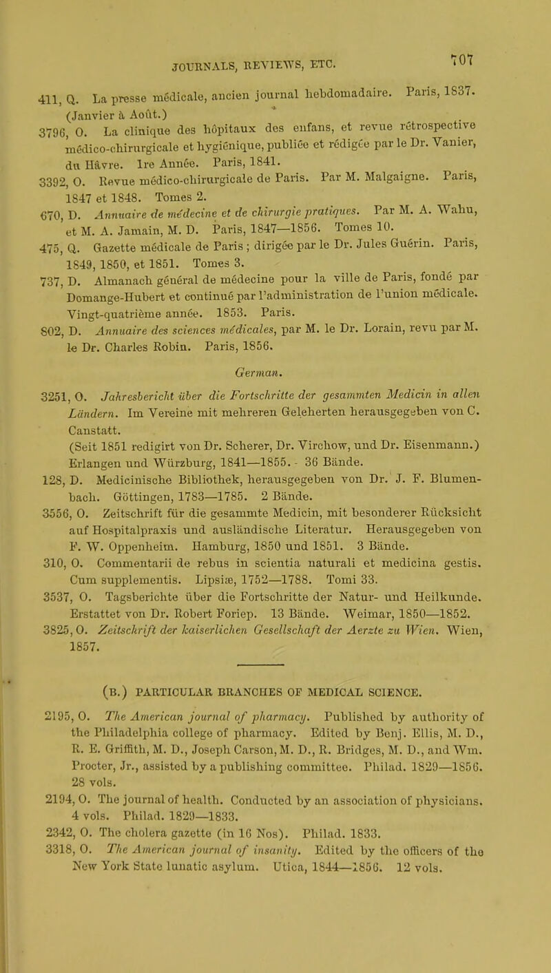 411, Q. La presse médicale, ancien journal hebdomadaire. Paris, 1837. (Janvier à Août.) 3796, 0. La clinique des hôpitaux des enfans, et revue rétrospective médico-chirurgicale et hygiénique, publiée et rédigée par le Dr. Vanier, du Havre. Ire Année. Paris, 1841. 3392, 0. Revue médico-chirurgicale de Paris. Par M. Malgaigne. Paris, 1847 et 1848. Tomes 2. 670, D. Annuaire de médecine et de chirurgie pratiques. Par M. A. Wahu, et M. A. Jamain, M. D. Paris, 1847—1856. Tomes 10. 475, Q. Gazette médicale de Paris ; dirigée par le Dr. Jules Guérin. Paris, 1849, 1850, et 1851. Tomes 3. 737, D. Almanach général de médecine pour la ville de Paris, fondé par Domange-Hubert et continué par l'administration de l'union médicale. Vingt-quatrième année. 1853. Paris. 802, D. Annuaire des sciences médicales, par M. le Dr. Lorain, revu par M. le Dr. Charles Robin. Paris, 1856. German. 3251, O. Jahresbericht iiber die Fortschritte der gesammten Medicin in alien Liindern. Im Vereine mit mehreren Geleherten herausgegeben von C. Canstatt. (Seit 1851 redigirt von Dr. Scherer, Dr. Virchow, und Dr. Eisenmann.) Erlangen und Wùrzburg, 1841—1855. - 36 Bande. 128, D. Medicinische Bibliothek, herausgegeben von Dr. J. F. Blumen- bach. Gôttingen, 1783—1785. 2 Bânde. 3556, 0. Zeitschrift fur die gesammte Medicin, mit besonderer Rùcksicht auf Hospitalpraxis und ausliindische Literatur. Herausgegeben von F. W. Oppenheim. Hamburg, 1850 und 1851. 3 Bande. 310, 0. Commentarii de rebus in scientia naturali et medicina gestis. Cum supplements. Lipsiœ, 1752—1788. Tomi 33. 3537, 0. Tagsberichte ùber die Fortschritte der Natur- und Heilkunde. Erstattet von Dr. Robert Foriep. 13 Blinde. Weimar, 1850—1852. 3825,0. Zeitschrift der kaiserlichen Gesellschaft der Aerzte zu Wien. Wien, 1857. (B.) PARTICULAR BRANCHES OF MEDICAL SCIENCE. 2195,0. The American journal of pharmacy. Published by authority of the Philadelphia college of pharmacy. Edited by Benj. Ellis, M. D., R. E. Griffith, M. D., Joseph Carson, M. D., R. Bridges, M. D., and Wm. Procter, Jr., assisted by a publishing committee. Philad. 1829—1856. 28 vols. 2194, 0. The journal of health. Conducted by an association of physicians. 4 vols. Philad. 1829—1833. 2342, 0. The cholera gazette (in 16 Nos). Philad. 1833. 3318, 0. The American journal of insanity. Edited by the officers of tho