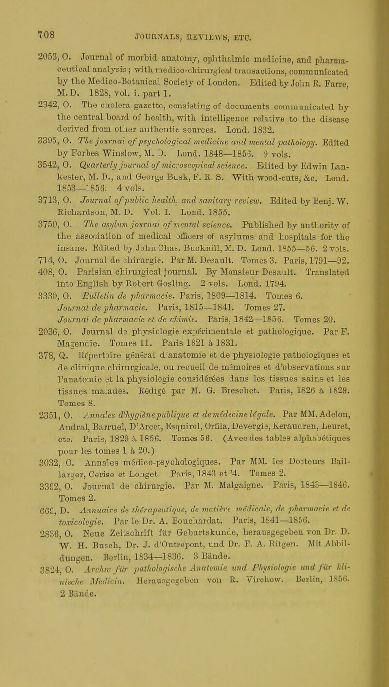 2053, 0. Journal of morbid anatomy, ophthalmic medicine, and pharma- ceutical analysis ; withmedico-chirurgical transactions, communicated by the Medico-Botanical Society of London. Edited by John R. Farre, M.D. 1828, vol. i. part 1. 2342, 0. The cholera gazette, consisting of documents communicated by the central board of health, with intelligence relative to the disease derived from other authentic sources. Lond. 1832. 3395, 0. The journal of psychological medicine and mental ■pathology. Edited by Forbes Winslow, M. D. Lond. 1848—1856. 9 vols. 3542, 0. Quarterly journal of microscopical science. Edited by Edwin Lan- kester, M. D., and George Busk, F. R. S. With wood-cuts, &c. Lond. 1853—1856. 4 vols. 3713, 0. Journal of public health, and sanitary review. Edited by Benj. W. Richardson, M. D. Vol. I. Lond. 1855. 3750, 0. The asylum journal of mental science. Published by authority of the association of medical officers of asylums and hospitals for the insane. Edited by John Chas. Bucknill, M. D. Lond. 1855—56. 2 vols. 714, 0. Journal de chirurgie. Par M. Desault. Tomes 3. Paris, 1791—92. 408, 0. Parisian chirurgical journal. By Monsieur Desault. Translated into English by Robert Gosling. 2 vols. Lond. 1794. 3330, 0. Bulletin de pharmacie. Paris, 1809—1814. Tomes 6. Journal de pharmacie. Paris, 1815—1841. Tomes 27. Journal de pharmacie et de chimie. Paris, 1842—1856. Tomes 20. 2036, 0. Journal de physiologie expérimentale et pathologique. Par F. Magendie. Tomes 11. Paris 1821 à 1831. 378, Q. Répertoire général d'anatomie et de physiologie pathologiques et de clinique chirurgicale, ou recueil de mémoires et d'observations sur l'anatomie et la physiologie considérées dans les tissues sains et les tissues malades. Rédigé par M. G. Breschet. Paris, 1826 à 1829. Tomes 8. 2351, 0. Annales d'hygiène publique et de médecine légale. Par MM. Adelon, Andral, Barruel, D'Arcet, Esquirol, Orfîla, Devergie, Keraudren, Leuret, etc. Paris, 1829 à 1856. Tomes 56. (Avec des tables alphabétiques pour les tomes 1 à 20.) 3032, 0. Annales médico-psychologiques. Par MM. les Docteurs Bail- larger, Cerise et Longet. Paris, 1843 et '4. Tomes 2. 3392, 0. Journal de chirurgie. Par M. Malgaiguo. Paris, 1843—1846. Tomes 2. 669, D. Annuaire de thérapeutique, de matière médicale, de pharmacie et de toxicologie. Par le Dr. A. Bouchardat. Paris, 1841—1856. 2836, 0. Neue Zeitschrift fur Geburtskunde, herausgegeben von Dr. D. W. H. Busch, Dr. J. d'Outrepont, und Dr. F. A. Ritgen. Mit Abbil- dungen. Berlin, 1834—1836. 3 Bande. 3S24, 0. Archir fiir pathologische Anatomic und Physiologie und fur lli- nische Medicin. Herausgegeben von R. Virchow. Berlin, 1SÛ6. 2 B;inde.