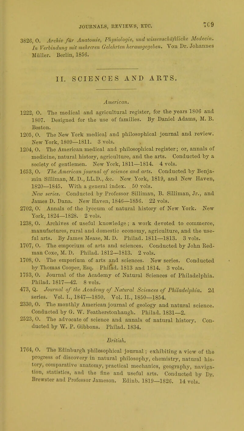 3826,0. Archiv fùr Anatomie, Physiologie, und wissenschaflliche Médecin. In Verbindung mit mehreren Gelehrten herausgegebcn. Von Dr. Johannes Miiller. Berlin, 1856. II. SCIENCES AND ARTS. American. 1222, 0. The medical and agricultural register, for the years 1806 and 1807. Designed for the use of families. By Daniel Adams, M. B. Boston. 1205, O. The New York medical and philosophical journal and review. New York, 1809—1811. 3 vols. 1204, O. The American medical and philosophical register; or, annals of medicine, natural history, agriculture, and the arts. Conducted by a society of gentlemen. New York, 1811—1814. 4 vols. 1653,0. The American journal of science and arts. Conducted by Benja- min Silliman, M. D., LL.D., &c. New York, 1819, and New Haven, 1820—1845. With a general index. 50 vols. New series. Conducted by Professor Silliman, B. Silliman, Jr., and James D. Dana. New Haven, 1846—1856. 22 vols. 2702, 0. Annals of the lyceum of natural history of New York. New York, 1824—1828. 2 vols. 1238, 0. Archives of useful knowledge ; a work devoted to commerce, manufactures, rural and domestic economy, agriculture, and the use- ful arts. By James Mease, M. D. Philad. 1811—1813. 3 vols. 1707, 0. The emporium of arts and sciences. Conducted by John Red- man Coxe, M. D. Philad. 1812—1813. 2 vols. 1708, 0. The emporium of arts and sciences. New series. Conducted by Thomas Cooper, Esq. Philad. 1813 and 1814. 3 vols. 1753, 0. Journal of the Academy of Natural Sciences of Philadelphia. Philad. 1817—42. 8 vols. 473, Q. Journal of the Academy of Natural Sciences of Philadelphia. 2d series. Vol. I., 1847—1850. Vol. II., 1850—1854. 2330, 0. The monthly American journal of geology and natural science. Conducted by G-. W. Featherstonhaugh. Philad. 1831—2. 2523, O. The advocate of science and annals of natural history. Con- ducted by W. P. Gibbons. Philad. 1834. British. 1764, 0. The Edinburgh philosophical journal ; exhibiting a view of the progress of discovery in natural philosophy, chemistry, natural his- tory, comparative anatomy, practical mechanics, geography, naviga- tion, statistics, and the fine and useful arts. Conducted by Dr.