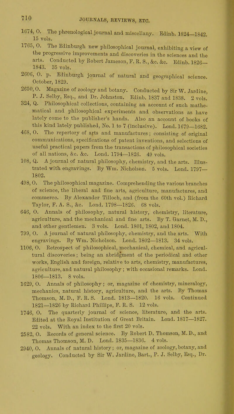 1674, 0. The phrenological journal and miscellany. Edinh. 1824—1842. 15 vols. 1765, 0. The Edinburgh new philosophical journal, exhibiting a view of the progressive improvements and discoveries in the sciences and the arts. Conducted by Robert Jameson, P. R. S., &c. &c. Edinb. 1826— 1843. 35 vols. 2606, 0. p. Edinburgh journal of natural and geographical science. October, 1829. 2650,0. Magazine of zoology and botany. Conducted by Sir W. Jardine, P. J. Selby, Esq., and Dr. Johnston. Edinb. 1837 and 1838. 2 vols. 324, Q. Philosophical collections, containing an account of such mathe- matical and philosophical experiments and observations as have lately come to the publisher's hands. Also an account of books of this kind lately published, No. 1 to 7 (inclusive). Lond. 1679—1682. 468, 0. The repertory of arts and manufactures ; consisting of original communications, specifications of patent inventions, and selections of useful practical papers from the transactions of philosophical societies of all nations, &c. &c. Lond. 1794—1826. 49 vols. 108, Q. A journal of natural philosophy, chemistry, and the arts. Illus- trated with engravings. By Wm. Nicholson. 5 vols. Lond. 1797— 1802. 498, 0. The philosophical magazine. Comprehending the various branches of science, the liberal and fine arts, agriculture, manufactures, and commerce. By Alexander Tilloch, and (from the 60th vol.) Richard Taylor, F. A. S., &c. Lond. 1798—1826. 68 vols. 646, 0. Annals of philosophy, natural history, chemistry, literature, agriculture, and the mechanical and fine arts. By T. Garnet, M. D., and other gentlemen. 3 vols. Lond. 1801, 1802, and 1804. 799, O. Ajournai of natural philosophy, chemistry, and the arts. With engravings. By Wm. Nicholson. Lond. 1802—1813. 34 vols. 1106, O. Retrospect of philosophical, mechanical, chemical, and agricul- tural discoveries ; being an abridgment of the periodical and other works, English and foreign, relative to arts, chemistry, manufactures, agriculture, and natural philosophy ; with occasional remarks. Lond. 1806—1813. 8 vols. 1629, O. Annals of philosophy ; or, magazine of chemistry, mineralogy, mechanics, natural history, agriculture, and the arts. By Thomas Thomson, M. D., F. R. S. Lond. 1813—1820. 16 vols. Continued 1821—1826 by Richard Phillips, F. R. S. 12 vols. 1746, O. The quarterly journal of science, literature, and the arts. Edited at the Royal Institution of Great Britain. Lond. 1817—1827. 22 vols. With an index to the first 20 vols. 2582, 0. Records of general science. By Robert D. Thomson, M. D., and Thomas Thomson, M. D. Lond. 1835—1836. 4 vols. 2940, 0. Annals of natural history ; or, magazine of zoology, botany, and geology. Conducted by Sir W. Jardine, Bart., P. J. Selby, Esq., Dr.