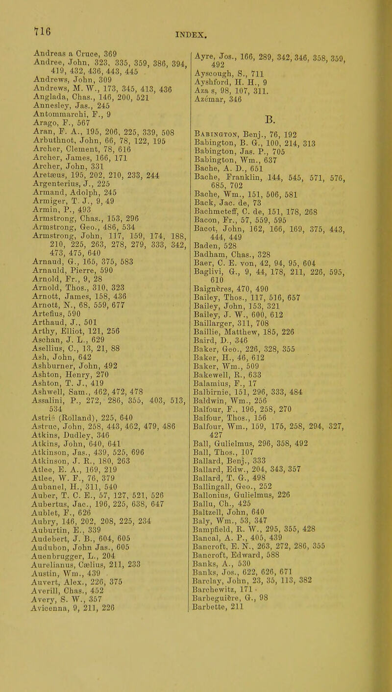 U6 INDEX. Andreas a Cruce, 369 Andrée, John, 323, 335, 359, 386, 394 419,432,436,443,445 Andrews, John, 309 Andrews, M. W., 173, 345, 413, 436 Anghida, Chas., 146, 200, 521 Annesley, Jas., 245 Antonimarchi, F., 9 Arago, P., 567 Aran, F. A., 195, 206, 225, 339, 508 Arbuthnot, John, 66, 78, 122, 195 Archer, Clement, 78, 616 Archer, James, 166, 171 Archer, John, 331 Aretœus, 195, 202, 210, 233, 244 Argenterius, J., 225 Armand, Adolph, 245 Armiger, T. J., 9,49 Armin, P., 493 Armstrong, Chas., 153, 296 Armstrong, Geo., 486, 534 Armstrong, John, 117, 159, 174, 188, 210, 225, 263, 278, 279, 333, 342, 473, 475, 640 Arnaud, G., 165, 375, 583 Arnauld, Pierre, 590 Arnold, Fr., 9, 28 Arnold, Thos., 310, 323 Arnott, James, 158, 436 Arnott, N., 68. 559, 677 Artefius, 590 Arthaud, J., 501 Arthy, Elliot, 121, 256 Aschan, J. L., 629 Asellius, C, 13, 21, 88 Ash, John, 642 Ashburner, John, 492 Ashton, Henry, 270 Ashton, T. J., 419 Ashwell, Sam., 462,472, 478 Assalini, P., 272, 286, 355, 403, 513, 534 Astri (Rolland), 225, 640 Astrue, John, 258, 443, 462, 479, 486 Atkins, Dudley, 346 Atkins, John, 640, 641 Atkinson, Jas., 439, 525, 696 Atkinson, J. R., 180, 263 Atlee, B. A., 169, 219 Atlee, W. F., 76, 379 Aubanel, H., 311, 540 Auber, T. C. E., 57, 127, 521, 526 Aubertus, Jac, 196, 225, 638, 647 Aublet, F., 626 Aubry, 146, 202, 208, 225, 234 Auburtin, E.. 339 Audeb'ert, J. B., 604, 605 Audubon, John Jas., 605 Auenbrugger, L., 204 Aurelianus, Cielius, 211, 233 Austin, Wm., 439 Auvert, Alex., 226, 375 Averill, Chas., 452 Avery, S. Vf., 357 Aviconna, 9, 211, 226 Ayre, Jos., 166, 289, 342, 346. 358, 359, 492 ' Ayscough, S., 711 Ayshford, II. H., 9 Aza a, 98, 107, 311. Azémar, 346 B. Babington, Benj., 76, 192 Babington, B. G., 100, 214, 313 Babington, Jas. P., 705 Babington, Wm., 637 Bache, A. D., 651 Bache, Franklin, 144, 545 , 571, 576. 685, 702 Bache, Wm., 151, 506, 581 Back, Jac. de, 73 Bachmeteff, C. de, 151, 178, 268 Bacon, Fr., 57, 559, 595 Bacot, John, 162, 166, 169, 375, 443, 444, 449 Baden, 528 Badham, Chas., 328 Baer, C. E. von, 42, 94, 95, 604 Baglivi, G., 9, 44, 17S, 211, 226, 595. 610 Baignères, 470, 490 Bailey, Thos., 117, 516, 657 Bailey, John, 153, 321 Bailey, J. W., 600, 612 Baillarger, 311, 708 Baillie, Matthew, 185, 226 Baird, D., 346 Baker, Geo., 226, 328, 355 Baker, H., 46, 612 Baker, Wm., 509 Bakewell, R., 633 Balamius, F., 17 Balbirnie, 151, 296, 333, 484 Baldwin, Wm., 256 Balfour, F., 196, 258, 270 Balfour, Thos., 156 Balfour, Wm., 159, 175, 258, 294, 327, 427 Ball, Gulielmus, 296, 358, 492 Ball, Thos., 107 Ballard, Benj., 333 Ballard, Edw., 204, 343, 357 Ballard, T. G., 498 Ballingall, Geo., 252 Ballonius, Gulielmus, 226 Ballu, Ch., 425 ISaltzell, John, 640 Baly, Wm., 53, 347 Bampfield, R. W., 295, 355, 42S Bancal, A. P., 405, 439 Bancroft, E. N., 263, 272, 2S0, 355 Bancroft, Edward, 588 Banks. A., 530 Banks, Jos., 622, 626, 671 Barclay, John, 23, 35, 113, 382 Barchewitz, 171 • Barbegui&re, G., 98 Barbette, 211