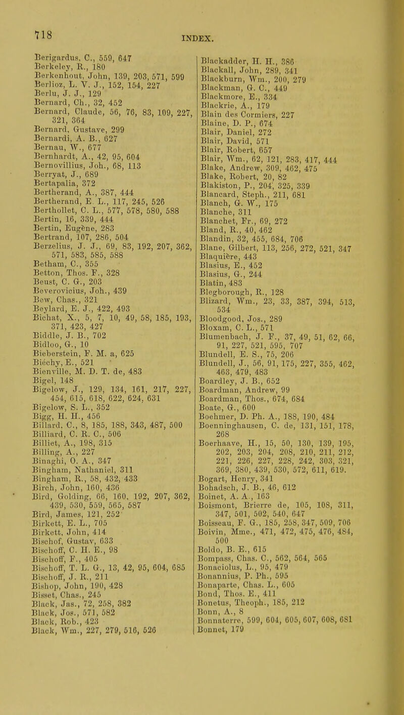 INDEX. Berigardus, C, 559, 647 Berkeley, R., 180 Berkenhout, John, 139, 203, 571, 599 Berlioz, L. V. J., 152, 154, 227 Berlu, J. J., 129 Bernard, Ch., 32, 452 Bernard, Claude, 56, 76, 83, 109, 227, 321, 364 Bernard, Gustave, 299 Bernard*, A. B., 627 Bernau, W., 677 Bernhardt, A., 42, 95, 604 Bernovillius, Joh., 68, 113 Berryat, J., 689 Bertapalia, 372 Bertherand, A., 387, 444 Bertherand, E L., 117, 245, 526 Berthollet, C. L., 577, 578, 580, 588 Bertin, 16, 339, 444 Bertin, Eugène, 283 Bertrand, 107, 286, 504 Berzelius, J. J., 69, 83, 192, 207, 362, 571, 583, 585, 588 Bethani, C, 355 Betton, Thos. F., 328 Beust, C. G., 203 Beverovicius, Joh., 439 Bew, Chas., 321 Beylard, E. J., 422, 493 Bichat, X., 5, 7, 10, 49, 58, 185, 193, 371, 423, 427 Biddle, J. B., 702 Bidloo, G., 10 Bieberstein, F. M. a, 625 Biéchy, E., 521 Bienville, M. D. T. de, 483 Bigel, 148 Bigelow, J., 129, 134, 161, 217, 227, 454, 615, 018, 622, 624. 631 Bigelow, S. L., 352 Bigg, H. II., 456 Billard. C, 8, 185, 188, 343, 487, 500 Billiard, C. R. C, 506 Billiet, A., 198, 315 Billing, A., 227 Binnghi, 0. A., 347 Bingham, Nathaniel, 311 Bingham, R., 58, 432, 433 Birch, John, 160, 4.;(i Bird, Golding, GO, 160, 192, 207, 362, 439, 530, 559, 565, 587 Bird, James, 121, 252 Birkett, E. L., 705 Birkett, John, 4 14 Bischof, Gustav, 633 Bisehoff, C. II. E., 98 Bisehoff, P., 405 Bisehoff, T. L. G., 13, 42, 95, 604, 085 Bisehoff, J. R, 211 Bishop, John, 190, 428 Bissct, Chas., 245 Black, Jas., 72, 258, 382 Black, Jos., 57J, 582 Black, Rob., 423 Black, Win., 227, 279, 516, 526 Blackadder, B. H., 386 Blackall, John, 289, 341 Blackburn, Win., 200, 279 Blackman, G. C, 449 Blackmore, E., 334 Blackrie, A., 179 Blain des Cormiers, 227 Blaine, D. P., 674 Blair, Daniel, 272 Blair, David, 571 Blair, Robert, 657 Blair, Wm., 62, 121, 283, 417, 444 Blake, Andrew, 309, 462, 475 Blake, Robert, 20, 82 Blakiston, P., 204, 325, 339 Blancard, Steph., 211, 681 Blanch, G. W., 175 Blanche, 311 Blanchet, Fr., 69, 272 Bland, R., 40, 462 Blandin, 32, 455, 684, 706 Blane, Gilbert, 113, 256, 272, 521, 347 Blaquière, 443 Blasius, E., 452 Blasius, G., 244 Blatin, 483 Blegborough, R., 128 Blizard, Win., 23, 33, 387, 394, 513, 534 Bloodgood, Jos., 289 Bloxain, C. L., 571 Blumenbach, J. F., 37, 49, 51, 62, 66, 91, 227, 521, 595, 707 Blundell, E. S., 75, 206 Blundell, J., 56, 91, 175, 227, 355, 462, 463, 479, 483 Boardley, J. B., 652 Boardman, Andrew, 99 Boardman, Thos., 674, 684 Boate, G., 600 Boehmer, D. Ph. A., 188, 190, 484 Boenninghausen, C. de, 131, 151, ITS, 268 Boerhaave, H., 15, 50, 130, 139, 195, 202, 203, 204, 208, 210, 211, 212, 221, 226, 227, 228, 242, 303, 321, 369, 380, 439, 530, 572, 611, 619. Bogart, Henry, 341 Bohadscb, J. B., 46, 612 Boinet, A. A., 163 Boismont, Brierre de, 105, 10S, 311, 347, 501, 502, 540, 647 Boisseau, F. G., 1S5, 258, 347, 509, 706 Boivin, Mme., 471, 472, 475, 476, 4S4, 500 Boldo, B. E., 615 Bompass, Chas. C, 562, 564, 565 Bonaeiolus, L., 95, 479 Bonnnnius, P. Ph., 595 Bonaparte, Chas. L., 605 Bond, Thos. E., 411 Bonetus, ïheoph., 185, 212 Bonn, A., 8 Bonnaterre, 599, 604, 605, 607, 608, 6S1 Bonnet, 179