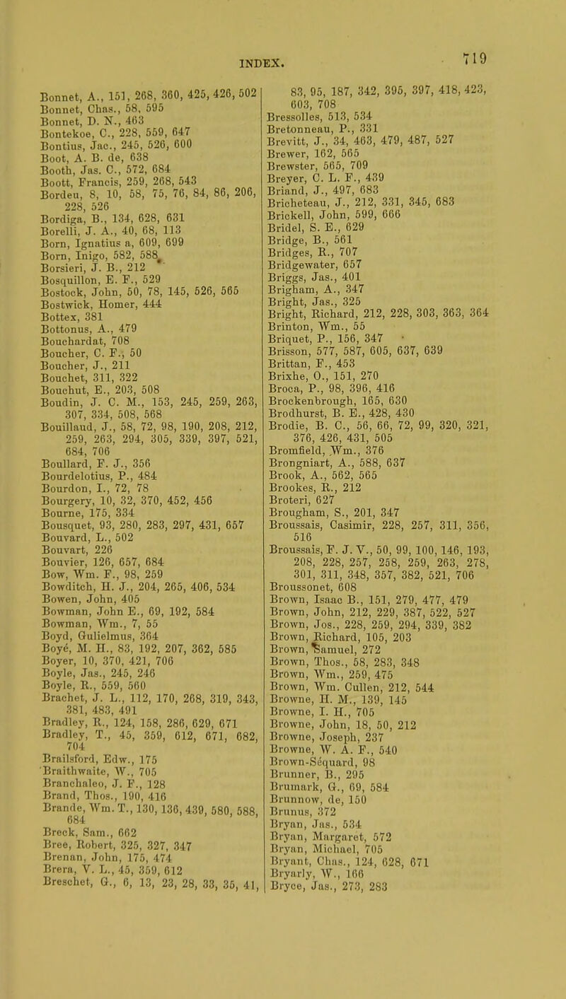 Bonnet, A., 151, 268, 360, 425, 426, 502 Bonnet, Chas., 58, 595 Bonnet, D. N., 463 Bontekoe, C, 228, 559, 647 Bontius, Jnc, 245, 526, 600 Boot, A. B. de, 638 Booth, Jas. C, 572, 684 Boott, Francis, 259, 268, 543 Bordeu, 8, 10, 58, 75, 76, 84, 86, 206, 228 526 Bord^ga! b, 134, 628, 631 Borelli, J. A., 40, 68, 113 Born, Ignatius a, 609, 699 Born, Inigo, 582, 588 Borsieri, J. B., 212 Bosquillon, E. P., 529 Bostock, John, 50, 78, 145, 526, 565 Bostwick, Homer, 444 Bottex, 381 Bottonus, A., 479 Bouchardat, 708 Boucher, C. P., 50 Boucher, J., 211 Bouchet, 311, 322 Bouchut, E., 203, 508 Boudin, J. C. M., 153, 245, 259, 263, 307, 334, 508, 568 Bouillaud, J., 58, 72, 98, 190, 208, 212, 259, 263, 294, 305, 339, 397, 521, 684, 706 Boullard, F. J., 356 Bourdelotius, P., 484 Bourdon, I., 72, 78 Bourgery, 10, 32, 370, 452, 456 Bourne, 175, 334 Bousquet, 93, 280, 283, 297, 431, 657 Bouvard, L., 502 Bouvart, 226 Bouvier, 126, 657, 684 Bow, Wm. F., 98, 259 Bowditch, II. J., 204, 265, 406, 534 Bowen, John, 405 Bowman, John E., 69, 192, 584 Bowman, Wm., 7, 55 Boyd, Gulielmus, 364 Boyé, M. H., 83, 192, 207, 362, 585 Boyer, 10, 370, 421, 706 Boyle, Jas., 245, 246 Boyle, R., 559, 560 Brachet, J. L., 112, 170, 268, 319, 343, 381, 483, 491 Bradley, R., 124, 158, 286, 629, 671 Bradley, T., 45, 359, 612, 671, 682, 704 Brailsford, Edw., 175 Braithwaite, W., 705 Branchaleo, J. P., ]28 Brand, Thos., 190, 416 Brande, Wm. T., 130,136, 439, 580, 588, 684 ' ' Breck, Sam., 662 Bree, Robert, 325, 327, 347 Brenan, John, 175, 474 Brera, V. L., 45, 359, 612 Breschet, G., 6, 13, 23, 28, 33, 35, 41, 83, 95, 187, 342, 395, 397, 418, 423, 603, 708 Bressolles, 513, 534 Bretonneau, P., 331 Brevitt, J., 34, 463, 479, 487, 527 Brewer, 162, 565 Brewster, 565, 709 Breyer, C. L. P., 439 Briand, J., 497, 683 Bricheteau, J., 212, 331, 345, 683 Brickell, John, 599, 666 Bridel, S. E., 629 Bridge, B., 561 Bridges, R., 707 Bridge water, 657 Briggs, Jas., 401 Brigham, A., 347 Bright, Jas., 325 Bright, Richard, 212, 228, 303, 363, 364 Brinton, Wm., 55 Briquet, P., 156, 347 > Brisson, 577, 587, 605, 637, 639 Brittan, F., 453 Brixhe, 0., 151, 270 Broca, P., 98, 396, 416 Brockenbrough, 165, 630 Brodhurst, B. E., 428, 430 Brodie, B. C, 56, 66, 72, 99, 320, 321, 376, 426, 431, 505 Bromfield, Wm., 376 Brongniart, A., 588, 637 Brook, A., 562, 565 Brookes, R., 212 Broteri, 627 Brougham, S., 201, 347 Broussais, Casimir, 228, 257, 311, 356, 516 Broussais, F. J. V., 50, 99, 100,146, 193, 208, 228, 257, 258, 259, 263, 278, 301, 311, 348, 357, 382, 521, 706 Broussonet, 608 Brown, Isaac B., 151, 279, 477, 479 Brown, John, 212, 229, 387, 522, 527 Brown, Jos., 228, 259, 294, 339, 382 Brown, Richard, 105, 203 Brown, Samuel, 272 Brown, Thos., 68, 283, 348 Brown, Wm., 259, 475 Brown, Wm. Cullen, 212, 544 Browne, II. M., 139, 145 Browne, I. H., 705 Browne, John, 18, 50, 212 Browne, Joseph, 237 Browne, W. A. F., 540 Brown-Séquard, 98 Brunner, B., 295 Bniiimi'k, (;., Hit, 584 Brunnow, de, 150 Brunus, 372 Bryan, Jus., 5:'. I Bryan, Margaret, 572 Bryan, Miohael, 705 Bryant, Chas., 124, 028, 671 ISryarly, W., ! (ill Bryce, Jas., 273, 283