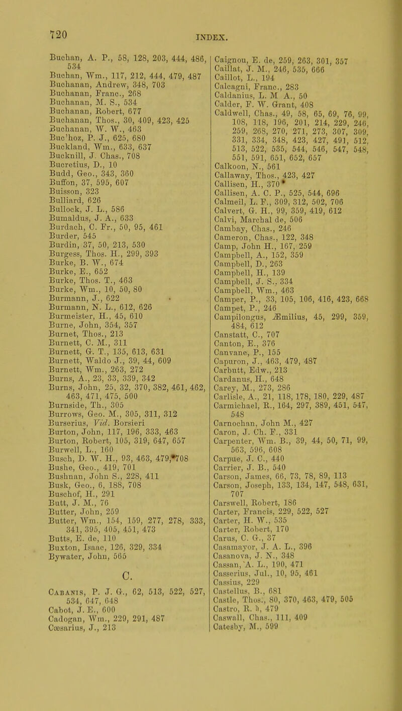 Buchan, A. P., 58, 128, 203, 444, 486, 534 Buchan, Wm., 117, 212, 444, 479, 487 Buchanan, Andrew, 348, 703 Buchanan, Franc, 208 Buchanan, M. S., 534 Buchanan, Robert, 677 Buchanan, Thos., 30, 409, 423, 425 Buchanan, W. W., 463 Buc'hoz, P. J., 625, 680 Buckland, Wm., 633, 637 Bueknill, J. Ohas., 708 Bucretius, D., ]0 Budd, Geo., 343, 360 Buffon, 37, 595, 607 Buisson, 323 Bulliard, 626 Bullock, J. L., 586 Buuialdus, J. A., 633 Burdach, C. Fr., 50, 95, 461 Burder, 545 Burdin, 37, 50, 213, 530 Burgess, Thos. H., 299, 393 Burke, B. W., 674 Burke, E., 652 Burke, Thos. T., 463 Burke, Wm., 10, 50, 80 Burmann, J., 622 Burmann, N. L., 612, 626 Burmeister, H., 45, 610 Burne, John, 354, 357 Burnet, Thos., 213 Burnett, C. M., 311 Burnett, G. T., 135, 613, 631 Burnett, Waldo J., 39, 44, 609 Burnett, Wm., 263, 272 Burns, A., 23, 33, 339, 342 Burns, John, 25, 32, 370, 382, 461, 462, 463, 471, 475, 500 Burnside, Th., 305 Burrows, Geo. M., 305, 311, 312 Burserius, Vid. Borsieri Burton, John, 117, 196, 333, 463 Burton, Robert, 105, 319, 647, 657 Burwell, L., 160 Busch, D. W. H., 93, 463, 479*708 Bushe, Geo., 419, 701 Bushnan, John S., 228, 411 Busk, Geo., 6, 188, 708 Buschof, H., 291 Butt, J. M., 76 Butter, John, 259 Butter, Wm., 154, 159, 277, 278, 333, 341, 395, 405, 451, 473 Butts, E. de, 110 Buxton, Isaac, 126, 329, 334 Bywater, John, 565 c. Cabanis, P. J. G., 62, 513, 522, 527, 534, 647, 648 Cabot, J. E., 600 Cadogan, Wm., 229, 291, 487 Cassarius, J., 213 Caignou, E. de, 259, 263, 301, 357 Caillât, J. M., 246, 535, 666 Caillot, L., 194 Calcagni, Franc, 283 Caldanius, L. M A., 50 Calder, F. W. Grant, 408 Caldwell, Chas., 49, 58, 65, 69, 76, !)!), 108, 118, 196, 201, 214, 229, 246, 259, 268, 270, 271, 273, 307, 309, 331, 334, 348, 423, 427, 49], 512. 513, 522, 535, 544, 546, 547, 548, 551, 591, 651, 652, 657 Calkoon, N., 561 Callaway, Thos., 423, 427 Callisen, IL, 370• Callisen, A. C. P., 525, 544, 696 Calmeil, L. F., 309, 312, 502, 706 Calvert, G. H., 99, 359, 419, 612 Calvi, Marchai de, 506 Cambay, Chas., 246 Cameron, Chas., 122, 348 Camp, John H., 167, 259 Campbell, A., 152, 359 Campbell, D., 263 Campbell, H., 139 Campbell, J. S.. 334 Campbell, Wm., 463 Camper, P., 33, 105, 106, 416, 423, 668 Campet, P., 246 Campilongus, JEmilius, 45, 299, 359, 484, 612 Canstatt, C, 707 Canton, E., 376 Canvane, P., 155 Capuron, J., 463, 479, 487 Carbutt, Edw., 213 Cardanus, H., 648 Carey, M., 273, 286 Carlisle, A., 21, 118,178, 180, 229, 4S7 Carmichael, R., 164, 297, 389, 451, 547, 548 Carnochan, John M., 427 Caron, J. Ch. F., 331 Carpenter, Wm. B., 39, 44, 50, 71, 99, 563, 596, 608 Carpue, J. C, 440 Carrier, J. B., 540 Carson, James, 06, 73, 78, 89, 113 Carson, Joseph, 133, 134, 147, 548, 631, 707 Carswell, Robert, 186 Carter, Francis, 229, 522, 527 Carter, H. W., 535 Carter, Robert, 170 Cams, C. G., 37 Casamayor, J. A. L., 396 Casanova, J. N., 348 Cassan, A.. L., 190, 471 Casserius, Jul., 10, 95, 461 Cassius, 229 Castellus, B., 681 Castle, Thos., 80, 370, 463, 479, 505 Castro, R. ft, 479 Caswail, Chas., 111. 409 Catesbv, M., 599