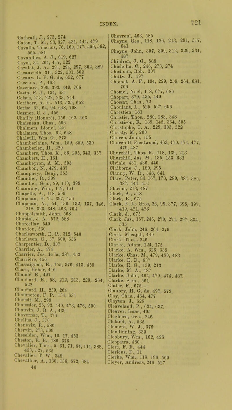 Cnthrall, J., 273, 274 Cuton. T. M., 93, 327, 431, 444, 479 Cavallo, Tiberius, 70, 160, 177, 500,562, 505, 581 Cavnnilles, A. J., 619, 627 Cayol, 34, 204, 417, 522 Caialet, J. A., 291, 294, 297, 302, 389 Cazauvielh, 311, 322, 501, 502 Cazaux, L. F. G. de, 052, 677 Cazeaux. P., 463 Cazenave, 299, 393, 449, 706 Cazin, F. J., 134, 031 Celsus, 213, 222, 233, 244 Cerfberr, A. E., 513, 535, 652 Cerise, 02, 64, 94, 648, 708 Cessner, C. J., 456 Chailly (Honoré), 156, 102, 463 Chaisneau, Chas., 596 Chalmers, Lionel, 246 Chalmers, Thos., 62, 648 Chalwill, Wm. G., 273 Chamberlaine, Wm., 159, 359, 530 Chamberlen, H., 229 Chambers, Thos. K., 86, 295, 343, 357 Chambert, H., 161 Chambeyron, A. M., 503 Chambon, N., 479, 487 Champneys, Benj., 355 Chandler, B., 309 Chandler, Geo., 29, 110, 399 Channing, Wm., 149, 161 Chapelle, A., 118, 509 Chapman, H. T., 397, 456 Chapman, N., 54, 130, 132, 137, 146, 218, 323, 348, 463, 702 Chappelsmith, John, 568 Chaptal, J. A., 572, 588 Charcellay, 540 Chardon, 530 Charlesworth, E. P., 312, 540 Charleton, G., 37, 600, 636 Charpentier, D., 307 Charrier, A., 474 Charrier, Jos. de la, 387, 452 Charriere, 456 Chassaignac, E., 155, 376, 413, 455 Chase, Heber, 416 Chaude, E., 497 Chauffard, E., 58, 212, 213, 229, 264, 522 Chauffard, H., 259, 264 Chaumetnn, F. P., 134, 631 Chausit, M., 299 Chaussier, 25, 93, 440, 473, 476, 500 Chauvin, J. B. A., 439 Chavernac, T., 376 Chelius, J., 370 Chenevix, R., 580 Chervin, 273, 509 Cheselden, Wm., 10, 17, 453 Cheston, R. B., 180, 376 Chevalier, Thos., 5, 31, 71, 84, 111, 388, 453, 527, 535 Chevalier, T. W., 348 Chevallier, A., 130, 136, 572, 684 4(j Chevrenl, 463, 585 Cheyne, Geo., 118, 126, 213, 291, 517, *641 Cheyne, John, 307, 309, 312, 329, 331, 487 Children, J. G., 588 Chisholm, C, 246, 273, 274 Chisholm, Rob., 307 Chitty, J., 497 Chomel, A. F., 194, 229, 259, 264, 681, 706 Chomel, Noël, 118, 677, 686 Chopart, 370, 435, 440 Chossat, Chas., 72 Choulant, L., 525, 527, 696 Chrestien, 181 Christie, Thos., 280, 283, 348 Christison, R., 139, 145, 364, 505 Christophe, C. A., 229, 303, 522 Christy, M., 200 Church, John, 155 Churchill, Fleetwood, 463, 470, 474, 477, 479, 487 Churchill, Thos. F., 118, 139, 213 . Churchill, Jas. M., 135, 153. 631 Civiale, 431, 436, 440 Claiborne, J., 180, 295 Clanny, W. R., 348, 641 Clare, Peter, 84,167, 178, 280, 384, 385, 387, 444, 451 Clarion, 213, 487 Clark, A., 548 Clark, B., 675 Clark, F. Le Gros, 26, 99, 377, 395, 397', 419, 421, 423 Clark, J., 675 Clark, Jas., 157, 246, 270, 274, 297, 3&4. 535 Clark, John, 246, 264, 279 Clark, Micajah, 440 Clark, Thos., 246 Clarke, Adam, 124, 175 Clarke, A. Wm., 326, 335 Clarke, Chas. M., 479, 480, 483 Clarke, E. D., 637 Clarke, E. G., 139, 213 Clarke, M. A., 487 Clarke, John, 464, 470, 474, 487. Clarke, Sam., 501 Clater, F., 675 Claubry, H. G. de, 497, 572 Clay, Chas., 404, 477 Clayton, J., 628 Cloaveland, P., 634, 637. Cleaver, Isnao, 405 Cleghorn, Geo., 246 Cleland, A., 535 Clement, W. J., 376' Clendinninir, 339 Cleobury, Wm., 162, 426 Cleopatra, 480 Clerc, F. F., 444 Clericus, D., 11 Clerke, Wm., 118, 196, 509 Cleyer, Andreas, 246, 527