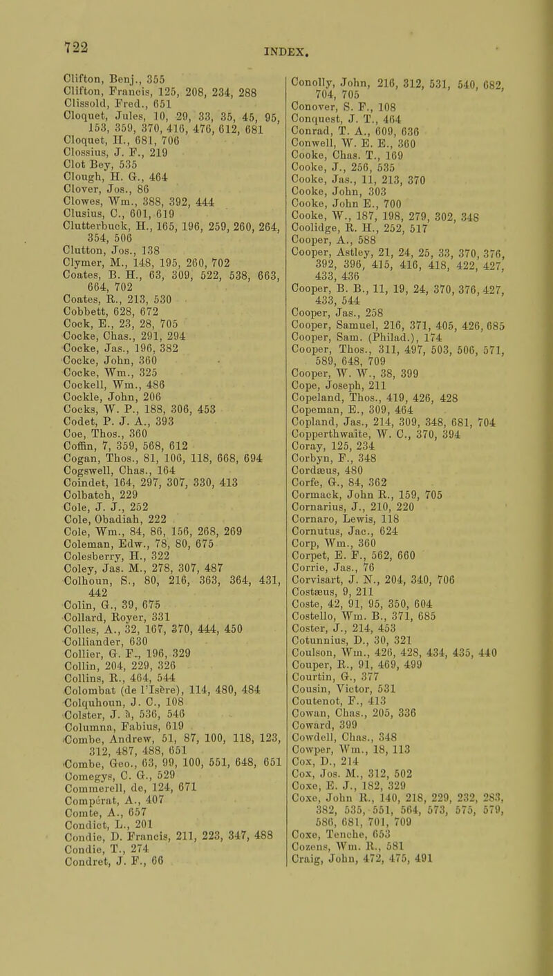 Clifton, Benj., 355 Clifton, Franois, 125, 208, 234, 288 Clissold, Prod., 051 Cloquet, Jules, 10, 29, 33, 35, 45, 95, 153, 359, 370, 416, 470, 612, 681 Cloquet, II., 681, 706 Clossius, J. F., 219 Clot Bey, 535 Clough, H. G., 404 Clover, Jos., 80 Clowes, Wm., 388, 392, 444 Clusius, C, 001, 619 Clutterbuck, II., 165, 196, 259, 260, 264, 354, 506 Clutton, Jos., 138 Clymer, M., 148, 195, 200, 702 Coates, B. H., 63, 309, 522, 538, 663, 664, 702 Coates, R., 213, 530 Cobbett, 628, 672 Cock, E., 23, 28, 705 Cocke, Chas., 291, 294 Cocke, Jas., 196, 382 Cocke, John, 360 Cocke, Wm., 325 Cockell, Wm., 486 Cockle, John, 206 Cocks, W. P., 188, 306, 453 Codet, P. J. A., 393 Coe, Thos., 300 Coffin, 7, 359, 508, 612 Cogan, Thos., 81, 106, 118, 668, 694 Cogswell, Chas., 164 Coindet, 164, 297, 307, 330, 413 Colbateh, 229 Cole, J. J., 252 Cole, Obadiah, 222 Cole, Wm., 84, 86, 156, 268, 269 Coleman, Edw., 78, 80, 675 Colesberry, H., 322 Coley, Jas. M., 278, 307, 487 Colhoun, S., 80, 210, 303, 364, 431, 442 Colin, G., 39, 675 Collard, Royer, 331 Colles, A., 32, 167, 370, 444, 450 Colliander, 030 Collier, G. F., 196, 329 Collin, 204, 229, 326 Collins, R., 464, 544 Colombat (de l'Isère), 114, 480, 484 Colquhoun, J. C, 108 Colster, J. à, 536, 546 Columnn, Fabius, 619 ■Combe, Andrew, 51, 87, 100, 118, 123, 312, 487, 488, 651 •Combe, Geo., 63, 99, 100, 551, 048, 651 Comcgys, C. G., 529 Commerell, de, 124, 671 Comparât, A., 407 Comte, A., 657 Condict, L., 201 Condie, D. Frnncis, 211, 223, 347, 488 Condie, T., 274 Condret, J. F., 66 Conolly, John, 216, 312, 531, 540, 682, 704, 705 Conover, S. F., 108 Conquest, J. T., 404 Conrad, T. A., 009, 036 Conwell, W. E. E., 360 Cooke, Chas. T., 169 Cooke, J., 256, 535 Cooke, Jas., 11, 213, 370 Cooke, John, 303 Cooke, John E., 700 Cooke, W., 187, 198, 279, 302, 348 Coolidge, R. H., 252, 517 Cooper, A., 588 Cooper, Astley, 21, 24, 25, 33, 370, 376, 392, 396, 415, 416, 418, 422, 427, 433, 436 Cooper, B. B., 11, 19, 24, 370, 370, 427, 433, 544 Cooper, Jas., 258 Cooper, Samuel, 216, 371, 405, 420, 085 Cooper, Sam. (Philad.), 174 Cooper, Thos., 311, 497, 503, 506, 571, 589, 648, 709 Cooper, W. W., 38, 399 Cope, Joseph, 211 Copeland, Thos., 419, 426, 428 Copeman, E., 309, 404 Copland, Jas., 214, 309, 348, 081, 704 Copperthwaite, W. C, 370, 394 Coray, 125, 234 Corbyn, F., 348 Cordœus, 480 Corfe, G., 84, 362 Cormack, John R., 159, 705 Cornarius, J., 210, 220 Cornaro, Lewis, 118 Cornutus, Jac, 024 Corp, Wm., 360 Corpet, E. F., 562, 660 Corrie, Jas., 76 Corvisart, J. N., 204, 340, 706 Costasus, 9, 211 Coste, 42, 91, 95, 350, 604 Costello, Wm. B., 371, 685 Coster, J., 214, 453 Cotunnius, D., 30, 321 Coulson, Wm., 426, 428, 434, 435, 440 Couper, R., 91, 409, 499 Courtin, G., 377 Cousin, Victor, 531 Coutenot, F., 413 Cowan, Chas., 205, 336 Coward, 399 Cowdell, Chas., 348 Cowper, Wm., 18, 113 Cox, D., 214 Cox, Jos. M., 312, 502 Coxe, E. J., 182, 329 Coxe, John 11., 140, 218, 229, 232, 283. 382, 535, 551, 564, 573, 575, 579, 586, 681, 701, 709 Coxe, Touche, 653 Cozens, Wm. 11., 581 Craig, John, 472, 475, 491