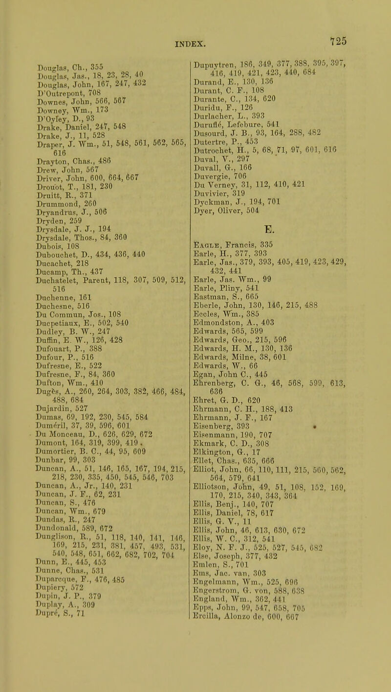 Douglas, Ch., 355 Douglas, Jus., 18, 23, 28, 40 Douglas, John, 167, 247, 432 D'Outrepont, 708 Downes, John, 506, 567 Downey, Wm., 173 D'Oyley, D., 93 Drake, Daniel, 247, 548 Drake, J., 11, 528 Draper, J. Wm, 51, 548, 561, 562, 565, 616 Drayton, Chas., 486 Drew, John, 567 Driver, John, 600, 664, 667 Drouot, T., 181, 230 Druitt, R., 371 Drummond, 260 Dryandrus, J., 506 Dryden, 259 Drysdale, J. J., 194 Drysdale, Thos., 84, 360 Dubois, 108 Duhouchet, D., 434, 436, 440 Ducachet, 218 Ducarnp, Th., 437 Duchatelet, Parent, 118, 307, 509, 512, 516 Duchenne, 161 Duchesne, 516 Du Commun, Jos., 108 Ducpetiaux, E., 502, 540 Dudley, B. W., 247 Duffin, E. W., 126, 428 Dufouart, P., 388 Dufour, P., 516 Dufresne, E., 522 Dufresne, P., 84, 360 Dufton, Wm., 410 Duges, A., 260, 264, 303, 382, 466, 484, 488, 684 Dujardin, 527 Dumas, 69, 192, 230, 545, 584 Duméril, 37, 39, 596, 601 Du Monceau, D., 626, 629, 672 Dumont, 164, 319, 399, 419 . Dumortier, B. C, 44, 95, 609 Dunbar, 99, 303 Duncan, A., 51, 146, 165, 167, 194, 215, 218, 230, 335, 450, 545, 546, 703 Duncan, A., Jr., 140, 231 Duncan, J. F., 62, 231 Duncan, S., 476 Duncan, Wm., 679 Dundas, B,., 247 Dundonald, 589, 672 Dunglison, B., 51, 118, 140, 141, 146, 169, 215, 231, 381, 457, 493, 531, 540, 548, 651, 662, 682, 702, 704 Dunn, E., 445, 453 Dunne, Chas., 531 Duparcque, F., 476, 485 Dupiery, 572 Dupin, J. P., 379 Duplay, A., 309 Dupré, S., 71 Dupuytren, 186, 349, 377,388, 395, 397, 416, 419, 421, 423, 440, 084 Durand, E., 130, L36 Durant, C. F., 108 Durante, C, 134, 620 Duridu, F., 126 Durlacher, L., 393 Duruflé, Lefebure, 541 Dusourd, J. B., 93, 164, 288, 482 Dutortre, P., 453 Dutrochet, H., 5, 68, 71, 97, 601, 616 Duval, V., 297 Duvall, G., 166 Duvergie, 706 Du Verney, 31, 112, 410, 421 Duvivier, 319 Dycknian, J., 194, 701 Dyer, Oliver, 504 E. Eagle, Francis. 335 Earle, H., 377, 393 Earle, Jas., 379, 393, 405, 419, 423, 429, 432, 441 Earle, Jas. Wm., 99 Earle, Pliny, 541 Eastman, S., 665 Eberle, John, 130, 146, 215, 488 Eccles, Wm., 385 Edmondston, A., 403 Edwards, 565, 599 Edwards, Geo., 215, 596 Edwards, H. M., 130, 136 Edwards, Milne, 38, 601 Edwards, W., 66 Egan, John C, 445 Ehrenberg, C. G., 46, 568, 599, 613, 636 Ehret, G. D., 620 Ehrmann, C. H., 188, 413 Ehrmann, J. F., 167 Eisenberg, 393 • Eisenmann, 190, 707 Ekmark, C. D., 308 Elkington, G., 17 Ellet, Chas., 635, 666 Elliot, John. 66, 110, 111, 215, 560, 562, 564, 579, 641 Elliotson, John, 49, 51, 108. 152, 169, 170, 215, 340, 343, 364 Ellis, Benj., 140, 707 Ellis, Daniel, 78, 617 Ellis, G. V., 11 Ellis, John, 46, 613, 630, 672 Ellis, W. C, 312, 511 Eloy, N. F. J., 525, 527, 515, 682 Else, Joseph, 377, 432 Emlen, S., 701 Ems, Jac. van, 303 Engelmann, Wm., 525, 696 Engerstrom, G. von, 588, 038 England, Wm., 362, I l I Epps, John, 99, 547, 058, 705 Ercilla, Alonzo de, 600, 607