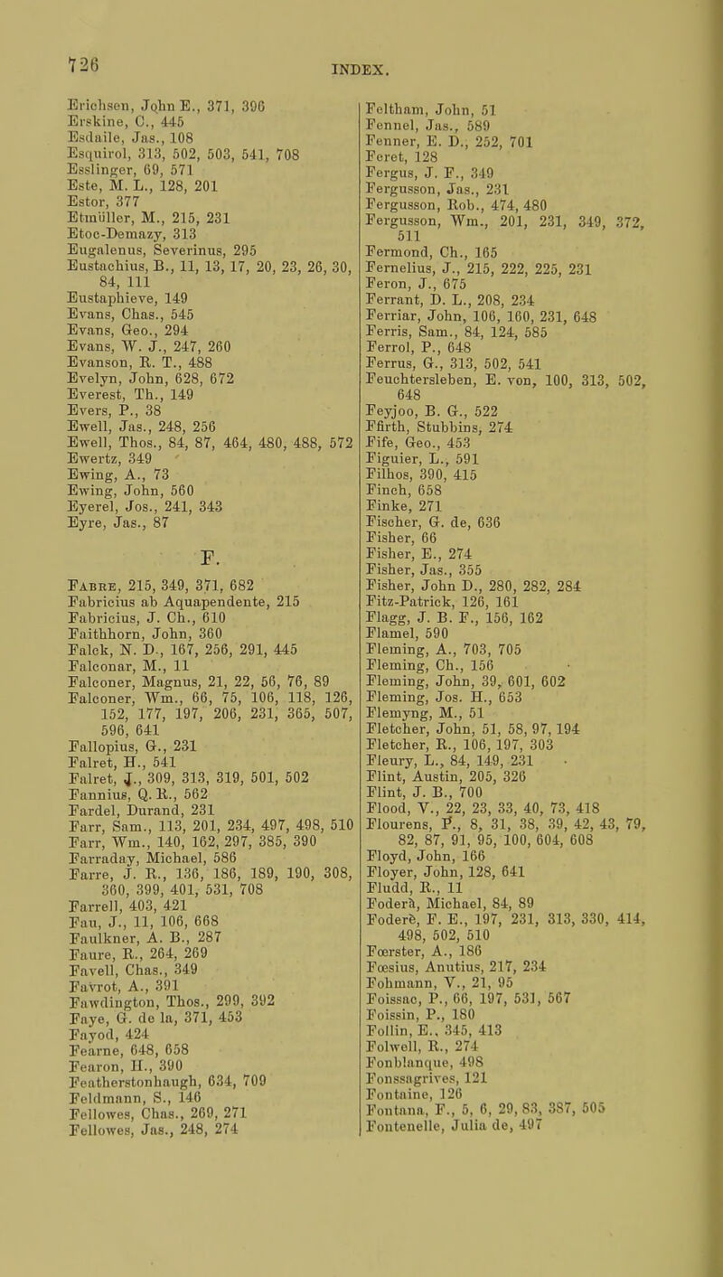 Erîohsen, JqhnE., 371, 30G Érskine, C, 445 Esdaile, Jas., 108 Esquirol, 313, 502, 503, 541, 708 Esslinger, 69, 571 Este, M. L., 128, 201 Estor, 377 Etmiillor, M., 215, 231 Etoc-Demazy, 313 Eugalenus, Severinus, 295 Eustachius, B., 11, 13, 17, 20, 23, 26, 30, 84, 111 Eustaphieve, 149 Evans, Chas., 545 Evans, Geo., 294 Evans, W. J., 247, 260 Evanson, R. T., 488 Evelyn, John, 628, 672 Everest, Th., 149 Evers, P., 38 Ewell, Jas., 248, 256 Ewell, Thos., 84, 87, 464, 480, 488, 572 Ewertz, 349 Ewing, A., 73 Ewing, John, 560 Eyerel, Jos., 241, 343 Eyre, Jas., 87 F. Eabre, 215, 349, 371, 682 Fabricius ab Aquapendente, 215 Fabricius, J. Ch., 610 Faithhorn, John, 360 Falck, ST. D., 167, 256, 291, 445 Falconar, M., 11 Falconer, Magnus, 21, 22, 56, 76, 89 Falconer, VVm., 66, 75, 106, 118, 126, 152, 177, 197, 206, 231, 365, 507, 596, 641 Fallopius, G., 231 Falret, H., 541 Falret, J,., 309, 313, 319, 501, 502 Fannius, Q. R., 562 Fardel, Durand, 231 Farr, Sam., 113, 201, 234, 497, 498, 510 Farr, Win., 140, 162, 297, 385, 390 Farraday, Michael, 586 Farre, J. R., 136, 186, 189, 190, 308, 360, 399, 401, 531, 708 Farrell, 403, 421 Fan, J., 11, 106, 668 Faulkner, A. B., 287 Fame, R., 264, 269 Favell, Chas., 349 Favrot, A., 391 Fawdington, Thos., 299, 392 Fnye, G-. do la, 371, 453 Fayod, 424 Fearne, 648, 658 Fearon, II., 390 Featherstonhaugh, 634, 709 Feldmann, S., 146 Fellowes, Chns., 269, 271 Fellowes, Jns., 248, 274 Feltham, John, 51 Fennel, Jas., 589 Fenner, E. D., 252, 701 Foret, 128 Fergus, J. F., 349 Fergusson, Jas., 231 Fergusson, Rob., 474, 480 Fergusson, Wm., 201, 231, 349, 372, 511 Fermond, Ch., 165 Fernelius, J., 215, 222, 225, 231 Feron, J., 675 Ferrant, D. L., 208, 234 Ferriar, John, 106, 160, 231, 648 Ferris, Sam., 84, 124, 585 Ferrol, P., 648 Ferrus, G-., 313, 502, 541 Feuchtersleben, E. von, 100, 313, 502, 648 Feyjoo, B. G., 522 Ffirth, Stubbins, 274 Fife, Geo., 453 Figuier, L., 591 Filhos, 390, 415 Finch, 658 Finke, 271 Fischer, G. de, 636 Fisher, 66 Fisher, E., 274 Fisher, Jas., 355 Fisher, John D., 280, 282, 284 Fitz-Patrick, 126, 161 Flagg, J. B. F., 156, 162 Flamel, 590 Fleming, A., 703, 705 Fleming, Ch., 156 Fleming, John, 39, 601, 602 Fleming, Jos. H., 653 Flemyng, M., 51 Fletcher, John, 51, 58, 97, 194 Fletcher, R., 106, 197, 303 Fleury, L., 84, 149, 231 Flint, Austin, 205, 326 Flint, J. B., 700 Flood, V., 22, 23, 33, 40, 73, 418 Flourens, P., 8, 31, 38, 39, 42, 43, 79, 82, 87, 91, 95, 100, 604, 608 Floyd, John, 166 Floyer, John, 128, 641 Fludd, R., 11 Foderâ, Michael, 84, 89 Foderè, F. E., 197, 231, 313, 330, 414, 498, 502, 510 Fœrster, A., 186 Fœsius, Anutius, 217, 234 Fohmann, V., 21, 95 Foissac, P., 66, 197, 531, 567 Foissin, P., 180 Follin, E., 345, 413 Folwell, R.. 27 l Ponblanque, 498 Fonssagrives, 121 Fontaine, 126 Fontann, F., 5, 6, 29,83, 3S7, 505 Fontenellc, Julia de, 497