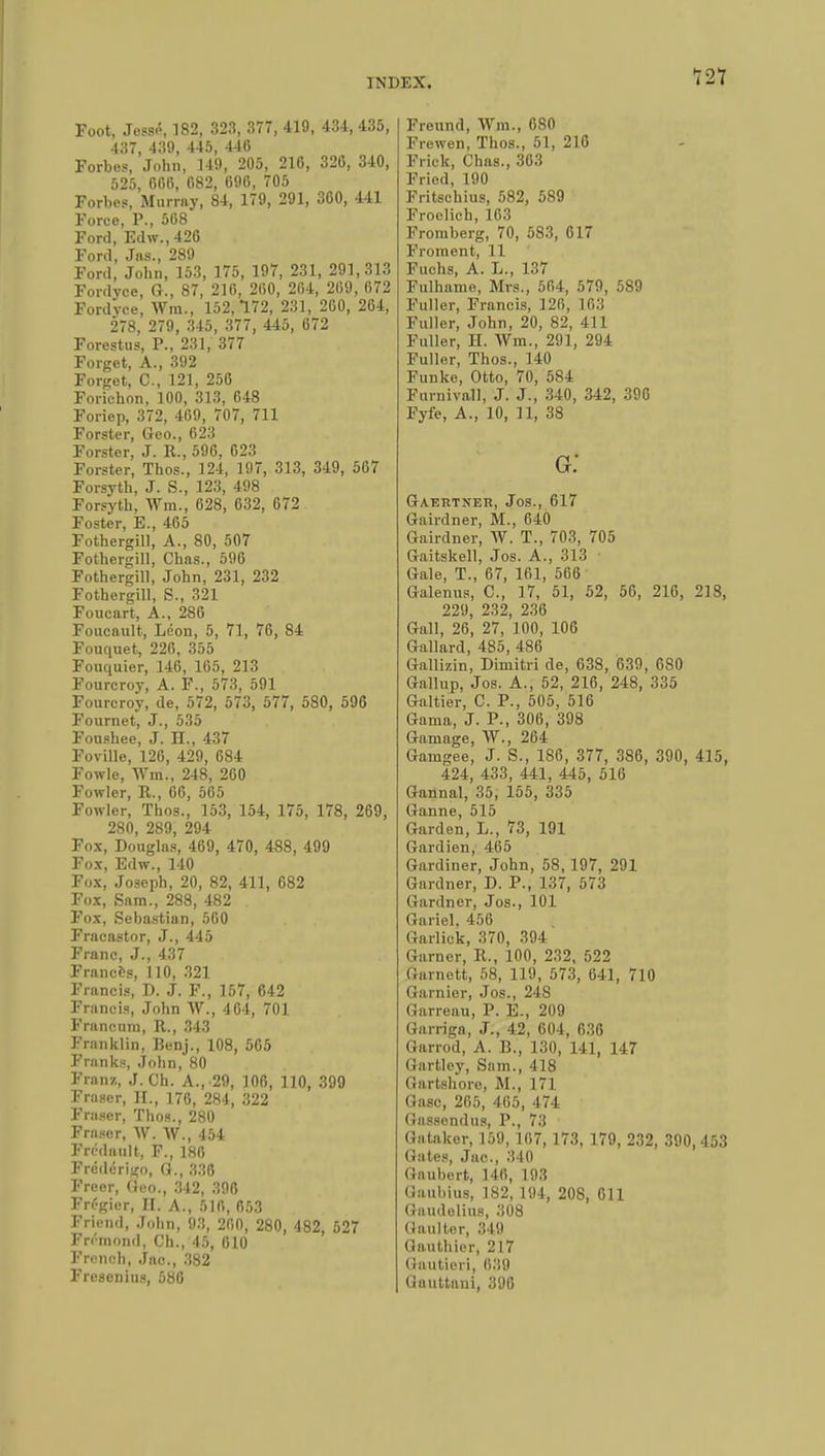 Foot, Jessé, 182, 323, 377, 419, 43-1, 435, 437, 439, 445, 440 Forbes, John, 149, 205, 210, 320, 340, 525, 000, 082, 090, 705 Forbes, Murray, 84, 179, 291, 300, 441 Force, P., 508 Ford, Edw., 426 Ford, Jas., 289 Ford, John, 153, 175, 197, 231, 291,313 Fordyce, G., 87, 210, 200, 204, 209, 072 Fordvce, Wm., 152,172, 231, 200, 204, 278, 279, 345, 377, 445, 072 Forestus, P., 231, 377 Forget, A., 392 Forget, C, 121, 250 Forichon, 100, 313, 048 Foriep, 372, 409, 707, 711 Forster, Geo., 623 Forstor, J. R., 596, 623 Forster, Thos., 124, 197, 313, 349, 507 Forsyth, J. S., 123, 498 Forsyth, Wm., 028, 032, 672 Foster, B., 465 Fothergill, A., 80, 507 Fothergill, Chas., 590 Fothergill, John, 231, 232 Fothergill, S., 321 Foucart, A., 286 Foucault, Léon, 5, 71, 76, 84 Fouquet, 226, 355 Fouquier, 146, 165, 213 Fourcroy, A. F., 573, 591 Fourcroy, de, 572, 573, 577, 580, 596 Fournet, J., 535 Fonahee, J. H., 437 Foville, 126, 429, 684 Fowle, Wm., 248, 260 Fowler, R., 66, 565 Fowler, Thos., 153, 154, 175, 178, 269, 280, 289, 294 Fox, Douglas, 469, 470, 488, 499 Fox, Edw., 140 Fox, Joseph, 20, 82, 411, 082 Fox, Sam., 288, 482 Fox, Sebastian, 500 Fracastor, J., 445 Franc, J., 437 Frances, 110, 321 Francis, D. J. F., 157, 642 Francis, John W., 404, 701 F ran cum, R., 343 Franklin, Benj., 108, 505 Franks, John, 80 Franz, J. Ch. A., 29, 100, 110, 399 Fraser, II., 176, 284, 322 Fraser, Thos., 280 Fraser, W. W., 454 Fri'dault, F., 186 Frédérigo, G., 336 Freer, Geo., 342, 396 Frégier, II. A., 510, 653 Friend, John, 93, 200, 280, 482, 527 Frémond, Ch., 45, 010 French, Jac, 382 Presenilis, 580 Freund, Wm., 080 Frewen, Thos., 51, 210 Frick, Chas., 303 Fried, 190 Fritschius, 582, 589 Froolich, 103 Fromberg, 70, 583, 617 Froment, 11 Fuchs, A. L., 137 Fulhame, Mrs., 504, 579, 589 Fuller, Francis, 126, L63 Fuller, John, 20, 82, 411 Fuller, H. Wm., 291, 294 Fuller, Thos., 140 Funke, Otto, 70, 584 Furnivall, J. J., 340, 342, 396 Fyfe, A., 10, 11, 38 g: Gaertner, Jos., 617 Gairdner, M., 040 Gairdner, AV. T., 703, 705 Gaitskell, Jos. A., 313 ' Gale, T., 67, 161, 566 Galenus, C, 17, 51, 52, 56, 216, 218, 229, 232, 236 Gall, 26, 27, 100, 106 Gallard, 485, 486 Gallizin, Dimitri de, 638, 639, 680 Gallup, Jos. A., 52, 210, 248, 335 Galtier, C. P., 505, 516 Gama, J. P., 306, 398 Gamage, W., 264 Gamgee, J. S., 186, 377, 386, 390, 415, 424, 433, 441, 445, 516 Gannal, 35, 155, 335 Ganne, 515 Garden, L., 73, 191 Gardien, 465 Gardiner, John, 58, 197, 291 Gardner, D. P., 137, 573 Gardner, Jos., 101 Gariel. 456 Garlick, 370, 394 Garner, R., 100, 232, 522 (iumett, 58, 119, 573, 641, 710 Garnier, Jos., 248 Oarreau, P. E., 209 Garriga, J., 42, 604, 036 Garrod, A. B., 130, 141, 147 Gartley, Sam., 418 Gartshore, M., 171 Gasc, 205, 465, 474 Gassendus, P., 73 • Gataker, 159, 107,173, 179, 232, 390, 453 Gates, Jac, 340 Haubert, 140, 103 Oaubius, 182, 194, 208, 011 (iaudelius, 308 Gaulter, 349 Gauthier, 217 Gautieri, 039 Uauttaui, 390