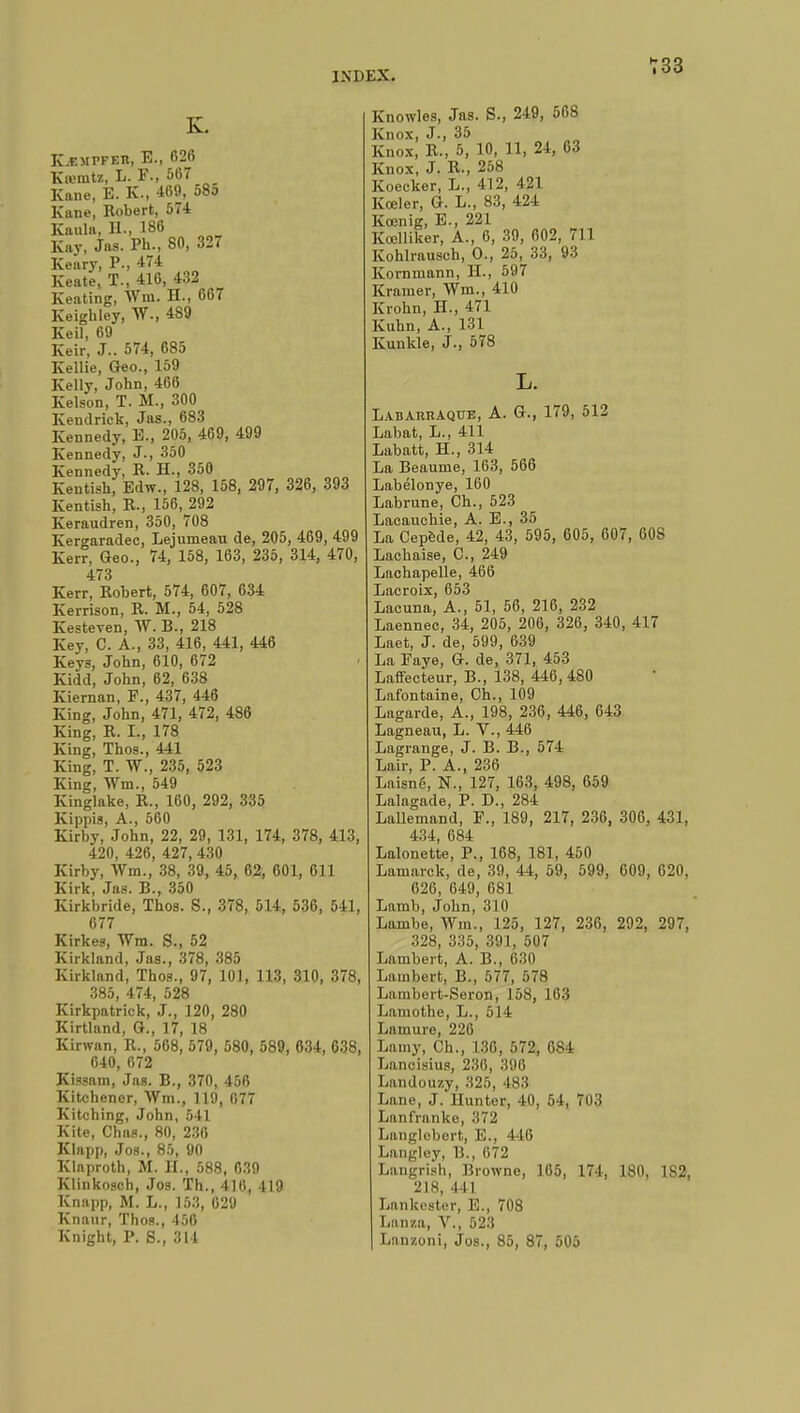 K-empfeu, E., 626 Krenitz, L. F., 567 Kane, E. K., 469, 58o Kane, Robert, 574 Kaula, H., 186 Kay, Jas. Ph., 80, 327 Keary, P., 474 Keate, T., 416, 432 Keating, Wm. H., 667 Keigbley, W., 489 Keil, 69 Keir, J.. 574, 685 Kellie, Geo., 159 Kelly, John, 466 Kelson, T. M., 300 Kendrick, Jas., 683 Kennedy, E., 205, 469, 499 Kennedy, J., 350 Kennedy, R. H., 350 Kentish, Edw., 128, 158, 297, 326, 393 Kentish, R., 156, 292 Keraudren, 350, 708 Kero-aradec, Lejumeau de, 205, 469, 499 Kerr, Geo., 74, 158, 163, 235, 314, 470, 473 Kerr, Robert, 574, 607, 634 Kerrison, R. M., 54, 528 Kesteven, W. B., 218 Key, C. A., 33, 416, 441, 446 Keys, John, 610, 672 Kidd, John, 62, 638 Kiernan, F., 437, 446 King, John, 471, 472, 486 King, R. I., 178 King, Thos., 441 King, T. W., 235, 523 King, Wm., 549 Kinglake, R., 160, 292, 335 Kippis, A., 560 Kirby, John, 22, 29, 131, 174, 378, 413, 420, 426, 427, 430 Kirby, Wm., 38, 39, 45, 62, 601, 611 Kirk, Jas. B., 350 Kirkbride, Thos. S., 378, 514, 536, 541, 677 Kirkes, Wm. S., 52 Kirkland, Jas., 378, 385 Kirkland, Thos., 97, 101, 113, 310, 378, 385, 474, 528 Kirkpatrick, J., 120, 280 Kirtland, G., 17, 18 Kirwan, R., 568, 579, 580, 589, 634, 638, 640, 672 Kissam, Jas. B., 370, 456 Kitchener, Wm., 119, 077 Kitching, John, 541 Kite, Chas., 80, 230 Klapp, Jos., 85, 90 Klaproth, M. H., 588, 639 Klinkosch, Jos. Th., 410, 419 Knapp, M. L., Ï58, 629 Knaur, Thos., 456 Knight, P. S., 314 Knowles, Jas. S., 249, 568 Knox, J., 35 Knox, R., 5, 10, 11, 24, 63 Knox, J. R., 258 Koecker, L., 412, 421 Kœler, G. L., 83, 424 Kœnig, E., 221 Koclliker, A., 6, 39, 602, 711 Kohlrausch, 0., 25, 33, 93 Kornmann, H., 597 Kramer, Wm., 410 Krohn, H., 471 Kuhn, A., 131 Kunkle, J., 578 Labaruaque, A. G., 179, 512 Labat, L., 411 Labatt, H., 314 La Beaume, 163, 566 Labélonye, 160 Labrune, Ch., 523 Lacauchie, A. E., 35 La Cepède, 42, 43, 595, 605, 607, 608 Lachaise, C., 249 Lachapelle, 466 Lacroix, 653 Lacuna, A., 51, 56, 216, 232 Laennec, 34, 205, 206, 326, 340, 417 Laet, J. de, 599, 639 La Paye, G. de, 371, 453 Laffecteur, B., 138, 446,480 Lafontaine, Ch., 109 Lagarde, A., 198, 236, 446, 643 Lagneau, L. V., 446 Lagrange, J. B. B., 574 Lair, P. A., 236 Laisn6, N., 127, 163, 498, 659 Lalagade, P. D., 284 Lallemand, F., 189, 217, 236, 306, 431, 434, 684 Lalonette, P., 168, 181, 450 Lamarck, de, 39, 44, 59, 599, 609, 620, 626, 649, 681 Lamb, John, 310 Lambe, Wm., 125, 127, 236, 292, 297, 328, 335, 391, 507 Lambert, A. B., 630 Lambert, B., 577, 578 Lambert-Seron, 158, 163 Liimothe, L., 514 Lu mure, 226 Lamy, Ch., L36, 572, 081 Lancisius, 2.'!li, :î9(i Landouzy, 325, 483 Lane, J. Hunter, 40, 54, 703 Lanfranke, 372 Langlebert, E., 446 Langley, B., 672 Langrish, Browne, 105, 174, 180, 1S2, 218, 4 11 Lankester, E., 708 Lanza, V., 523 Lnnzoni, Jos., 85, 87, 505