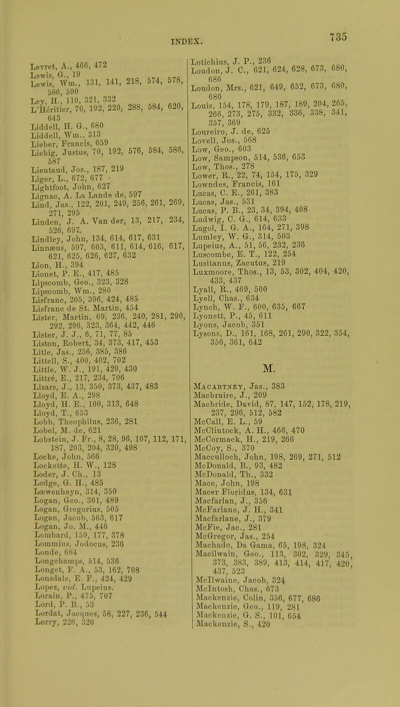 Levrct, A., 46G, 472 ïewSÎ wZ 131, 141, 218, 574, 578, 580, 590 Lev H., HO, 321, 332 L'Héritier, 70, 192, 220, 288, 584, 620, 043 Lidtlell, H. G., «80 Liddell, Win.. 313 Lieber, Francis, 659 Liebig, Justus, 70, 192, 576, 584, 586, 587 Lieutaud, Jos., 187, 219 Liger, L., 672, 677 . Lightfoot, John, 627 Linac, A. La Lande de, 597 Lind, Jas., 122, 201, 249, 256, 261, 269, 271 295 Linden,' J. A. Van der, 13, 217, 234, 526, 697. Lindley, John, 134, 614, 617, 631 Linnœus, 597, 603, 611, 614, 616, 617, 621, 625, 626, 627, 632 Lion, H., 394 Lionet, P. E., 417, 485 Lipscomb, Geo., 323, 328 Lipscomb, Wm., 280 Lisfranc, 205, 396, 424, 485 Lisfranc de St. Martin, 454 Lister, Martin, 69, 236, 240, 281, 290, 292, 296, 323, 364, 442, 446 Lister, J. J., 6, 71, 77, 85 Liston, Robert, 34, 373, 417, 453 Litle, Jas., 256, 385, 386 Littell, S., 400, 402, 702 Little, W. J., 191, 429, 430 Littré, E., 217, 234, 706 Lizars, J., 13, 350, 373, 437, 483 Lloyd, E. A., 298 Lloyd, H. E., 100, 313, 648 Lloyd, T., 653 Lobb, ïheophilus, 236, 281 Lobel, M. de, 621 Lobstein, J. Fr., 8, 28, 96, 107, 112, 171, 187, 203, 204, 320, 498 Locke, John, 506 Lockette, H. W., 128 Loder, J. Ch., 13 Lodge, G. II., 485 Lœwenhayn, 314, 350 Logan, Geo., 361, 489 Logan, Oregorius, 505 Logan, Jacob, 563, 617 Logan, Jo. M., 446 Lombard, 159, 177, 378 Lommius, Jodocus, 236 Londe, 684 Longchainps, 514, 536 Longet, F. A., 53, 162, 708 Lonsdale, E. F., 424, 429 Lopez, vid. Lnpeius. Lorain, F., 475, 707 Lord, F. B., 53 Lordat, Jacques, 58, 227, 236. 544 Lorry, 226, 320 Lotichius, J. P., 236 Loudon, J. C, 621, 624, 628, 673, 680, CSIi Loudon, Mrs., 621, 649, 652, 673, 680, 686 Louis, 154, 178, 179, 187, 189, 204, 265, 266, 273, 275, 332, 336, 338, 341, 357, 369 Loureiro, J. de, 625 Lovell, Jos., 568 Low, Geo., 603 Low, Sampson, 514, 536, 653 Low, Thos., 278 Lower, R., 22, 74, 154, 175, 329 Lowndes, Francis, 161 Lucas, C. E., 261, 383 Lucas, Jas., 531 Lucas, P. B., 23, 34, 394, 408 Ludwig, C. G., 614, 633 Lugol, I. G. A., 164, 271, 398 Lumley, W. G., 314, 503 Lupeius, A., 51, 56, 232, 236 Luscombe, E. T., 122, 254 Lusitanus, Zacutus, 219 Lusmoore, Thos., 13, 53, 302, 404, 420, 433, 437 Lyall, R., 469, 500 Lyell, Chas., 634 Lynch, W. F., 600, 635, 667 Lyonett, P., 45, 611 Lyons, Jacob, 351 Lysons, D., 161, 168, 261, 290, 322, 354, 356, 361, 642 M. Macartney, Jas., 383 Macbraire, J., 209 Macbride, David, 87, 147, 152, 178, 219, 237, 296, 512, 582 McCall, E. L., 59 McClintock, A. H., 466, 470 McCormack, H., 219, 266 McCoy, S., 370 Macculloch, John, 198, 269, 271, 512 McDonald, B., 93, 482 McDonald, Th., 332 Mace, John, 198 Macer Florid us, 134, 631 Macfarlan, J., 356 McFarlane, J 11., 341 Maofarlane, J., 379 McFie, Jac, 281 McGregor, Jas., 254 Machado, Da, Gaina, 65, 198, .321 Macilwain, Geo., 113, 302, 329, 345, 373, 383, 389, 413, 414, 417, 420, 437, 523 Mcllwaine, Jacob, 324 Mcintosh, Chas., HT:! Mackenzie, Colin, 350, 077, 686 Mackenzie, Geo., 11!), 281 Mackenzie, G. S., 101, 654 Mackenzie, S., 420