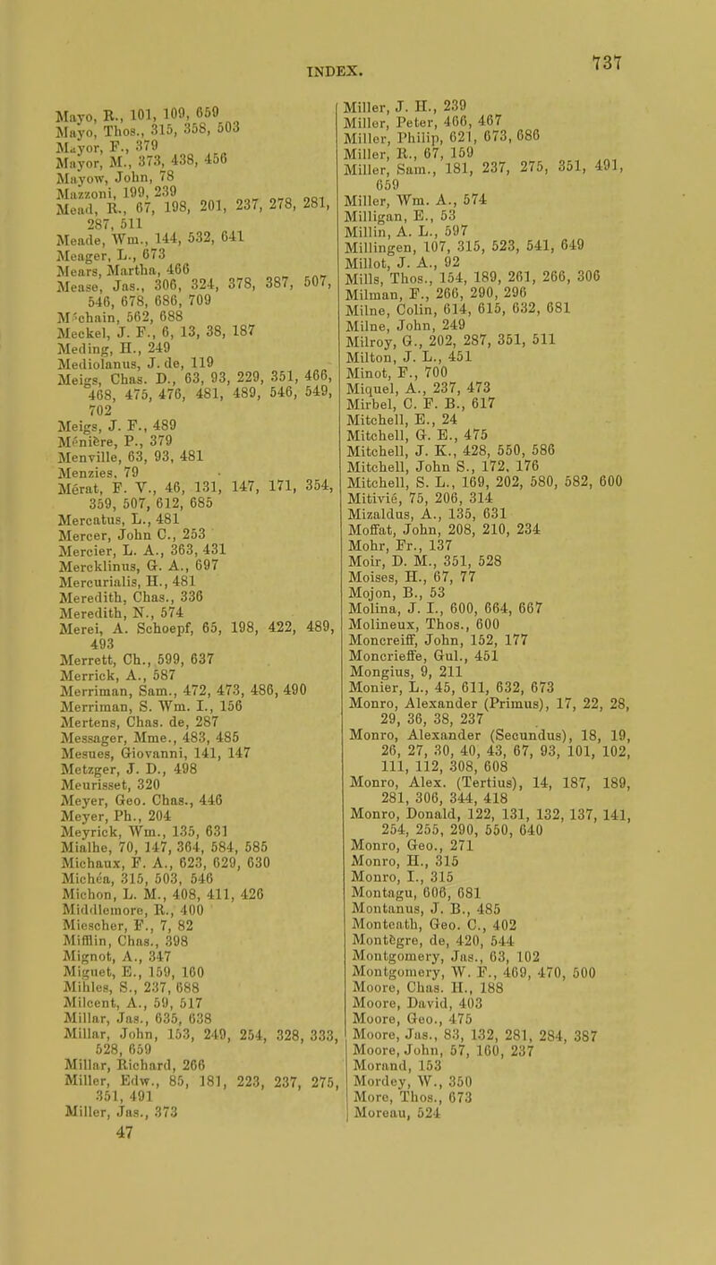 Mayo, R., 101, 100, 650 Mayo, Thos., 315, 358, 503 Mayor, F., 370 Mayor, M., 373, 438, 456 Mayow, John, 78 Mazzoni, 100, 230 Mead, R., 67, 108, 201, 237, 278, 281, 287 511 Meade, \Vm.,lU, 532, 641 Meager, L., 673 Mears, Martha, 466 Mease, Jas., 306, 324, 378, 387, 507, 546, 678, 686, 700 M'chain, 562, 688 Meckel, J. F., 6, 13, 38, 187 Meding, H., 240 Meiliolanus, J. (le, 110 Meigs, Chas. D., 63, 03, 220, 351, 466, 468, 475, 476, 481, 489, 546, 549, 702 Meigs, J. F., 489 Manière, P., 379 Menville, 63, 93, 481 Menzies. 79 Mérat, F. V., 46, 131, 147, 171, 354, 350, 507, 612, 685 Mercatus, L., 481 Mercer, John C, 253 Mercier, L. A., 363, 431 Mercklinus, G. A., 607 Mercurialis, H., 481 Meredith, Chas., 336 Meredith, N., 574 Merei, A. Schoepf, 65, 198, 422, 489, 493 Merrett, Ch., 500, 637 Merrick, A., 587 Merriman, Sam., 472, 473, 486, 490 Merriraan, S. Wm. I., 156 Mertens, Chas, de, 287 Messager, Mme., 483, 485 Mesues, Giovanni, 141, 147 Metzger, J. D., 498 Meurisset, 320 Meyer, Geo. Chas., 446 Meyer, Ph., 204 Meyrick, Wm., 135, 631 Mialhe, 70, 147, 364, 584, 585 Michaux, F. A., 623, 620, 630 Michéa, 315, 503, 546 Michon, L. M., 408, 411, 426 Middlemore, R., 400 Micscher, F., 7, 82 Mifflin, Chas., 308 Mignot, A., 347 Miguet, E., 150, 160 Mihles, S., 237, 688 Milcent, A., 50, 517 Millar, Jas., 035, 038 Millar, John, 153, 249, 254, 328, 333, 528, 650 Millar, Richard, 266 Miller, Edw., 85, 181, 223, 237, 275, 351, 491 Miller, Jas., 373 47 Miller, J. IL, 239 Miller, Peter, 466, 467 Miller, Philip, 621, 673, 686 Miller, R., 67, 159 Miller, Sam., 181, 237, 275, 351, 491, 659 Miller, Wm. A., 574 Milligan, E., 53 Millin, A. L., 597 Millingen, 107, 315, 523, 541, 649 Millot, J. A., 92 Mills, Thos., 154, 189, 261, 266, 306 Milman, F., 266, 290, 206 Milne, Colin, 614, 615, 632, 681 Milne, John, 249 Milroy, G., 202, 287, 351, 511 Milton, J. L., 451 Minot, F., 700 Miquel, A., 237, 473 Mirbel, C. F. B., 617 Mitchell, E., 24 Mitchell, G. E., 475 Mitchell, J. K., 428, 550, 586 Mitchell, John S., 172, 176 Mitchell, S. L., 169, 202, 580, 582, 600 Mitivié, 75, 206, 314 Mizaldus, A., 135, 631 Moffat, John, 208, 210, 234 Mohr, Fr., 137 Moir, D. M., 351, 528 Moises, H., 67, 77 Mojon, B., 53 Molina, J. I., 600, 664, 667 Molineux, Thos., 600 Moncreiff, John, 152, 177 Moncrieffe, Gui., 451 Mongius, 9, 211 Monier, L., 45, 611, 632, 673 Monro, Alexander (Primus), 17, 22, 28, 29, 36, 38, 237 Monro, Alexander (Secundus), 18, 19, 26, 27, 30, 40, 43, 67, 93, 101, 102, 111, 112, 308, 608 Monro, Alex. (Tertius), 14, 187, 189, 281, 306, 344, 418 Monro, Donald, 122, 131, 132, 137, 141, 254, 255, 290, 550, 640 Monro, Geo., 271 Monro, H., 315 Monro, I., 315 Montagu, 606, 681 Montanus, J. B., 485 Monteath, Geo. C, 402 Montftgre, de, 420, 5 11 Montgomery, Jas., 63, 102 Montgomery, W. F., 409, 470, 500 Moore, Chas. EL, 188 Moore, David, 403 Moore, Geo., 475 Moore, Jas., 83, 132, 281, 284, 3S7 Moore, John, 57, 160, 237 Morand, 153 Mordey, W., 350 More, Thos., 073 Moroau, 524