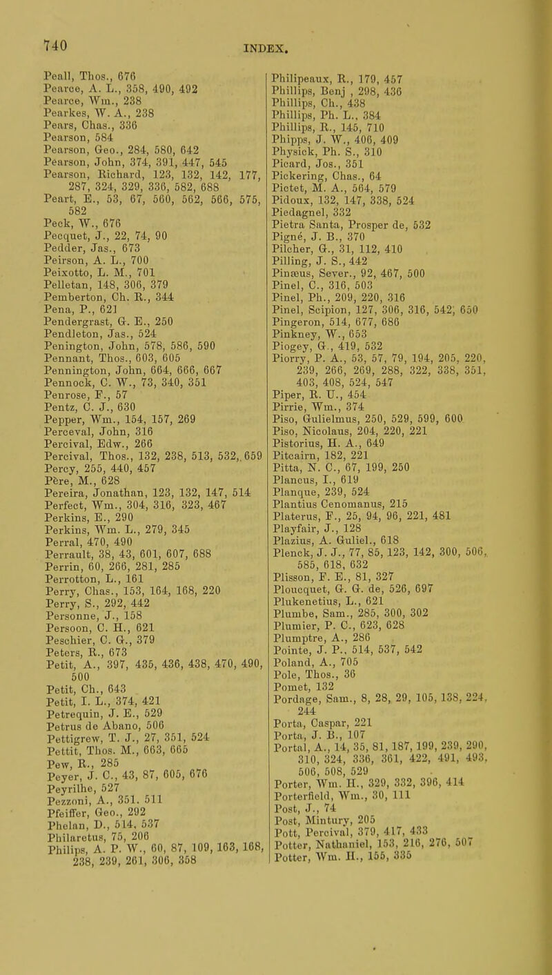 Peall, Thos., 676 Pearce, A. L., 358, 490, 492 Peurce, Win, 238 Pearkes, W. A., 238 Pears, Chas., 336 Pearson, 584 Pearson, Geo., 284, 580, 642 Pearson, John, 374, 391, 447, 545 Pearson, Richard, 123, 132, 142, 177, 287, 324, 329, 336, 582, 688 Peart, E., 53, 67, 560, 562, 566, 575, 582 Peek, TV., 676 Pecquet, J., 22, 74, 90 Pedder, Jas., 673 Peirson, A. L., 700 Peixotto, L. M., 701 Pelletan, 148, 306, 379 Pemberton, Ch. R., 344 Pena, P., 621 Pendergrast, G. E., 250 Pendleton, Jas., 524 Penington, John, 578, 586, 590 Pennant, Thos., 603, 605 Pennington, John, 664, 666, 667 Pennock, C. W., 73, 340, 351 Penrose, P., 57 Pentz, C. J., 630 Pepper, Win., 154, 157, 269 Perceval, John, 316 Percival, Edw., 266 Percival, Thos., 132, 238, 513, 532, 659 Percy, 255, 440, 457 Père, M., 628 Pereira, Jonathan, 123, 132, 147, 514 Perfect, Wm, 304, 316, 323, 467 Perkins, E., 290 Perkins, Win. L., 279, 345 Perral, 470, 490 Perrault, 38, 43, 601, 607, 688 Perrin, 60, 266, 281, 285 Perrotton, L., 161 Perry, Chas., 153, 164, 168, 220 Perry, S., 292, 442 Personne, J., 158 Persoon, C. H., 621 Peschier, C. G., 379 Peters, R., 673 Petit, A., 397, 435, 436, 438, 470, 490, 500 Petit, Ch., 643 Petit, I. L., 374, 421 Petrequin, J. E., 529 Petrus de Abano, 506 Pettigrew, T. J., 27, 351, 524 Pettit, Thos. M., 663, 665 Pew, R., 285 Peyer, J. C, 43, 87, 605, 676 Peyrilhe, 527 Pezzoni, A., 351. 511 Pfeiffer, Geo., 292 Phelan, D., 5 L4. 537 Philaretus, 75, 206 Philips, A. P. W., 60, 87, 109, 163, 168, 238, 239, 261, 306, 358 Philipeaux, R., 179, 457 Phillips, Benj , 298, 436 Phillips, Ch., 438 Phillips, Ph. L., 384 Phillips, R., 145, 710 Phipps, J. W., 406, 409 Physick, Ph. S., 310 Picard, Jos., 351 Pickering, Chas., 64 Pictet, M. A., 564, 579 Pidoux, 132, 147, 338, 524 Piedagnel, 332 Pietra Santa, Prosper de, 532 Pigné, J. B., 370 Pilcher, G., 31, 112, 410 Pilling, J. S., 442 Pinreus, Sever., 92, 467, 500 Pinel, C, 316, 503 Pinel, Ph., 209, 220, 316 Pinel, Scipion, 127, 306, 316, 542; 650 Pingeron, 514, 677, 686 Pinkney, W., 653 Piogey, G., 419, 532 Piorry, P. A., 53, 57, 79, 194, 205, 220, 239, 266, 269, 288, 322, 338, 351, 403, 408, 524, 547 Piper, R. U., 454 Pirrie, Wm., 374 Piso, Gulielmus, 250, 529, 599, 600 Piso, Nicolaus, 204, 220, 221 Pistorius, H. A., 649 Pitcairn, 182, 221 Pitta, N. C, 67, 199, 250 Plancus, I., 619 Planque, 239, 524 Plantius Cenomanus, 215 Platerus, F., 25, 94, 96, 221, 481 Playfair, J., 128 Plazius, A. Guliel., 618 Plenck, J. J., 77, 85, 123, 142, 300, 506, 585, 618, 632 Plisson, E. E., 81, 327 Ploucquet, G. G. de, 526, 697 Plukenetius, L., 621 Plumbe, Sam., 285, 300, 302 Plumier, P. C, 623, 628 Plumptre, A., 286 Pointe, J. P., 514, 537, 542 Poland, A., 705 Pole, Thos., 36 Pomet, 132 Pordage, Snm., 8, 28, 29, 105, 138, 224, 244 Porta, Caspar, 221 Porta, J. 13., 107 Portal, A., 14, 35, SI, 187, 199, 239, 290, 310, 324, 336, 361, 422, 491, 493. 506, 508, 529 Porter, Wm. II., 329, 332, 396, 414 Porterfield, Wm., 30, 111 Post, J., 74 Post, Minturv, 205 Pott, Percival, 379, 417, 433 Potter, Nathaniel, 153, 216, 276, 507 Potter, Wm. II., 155, 335