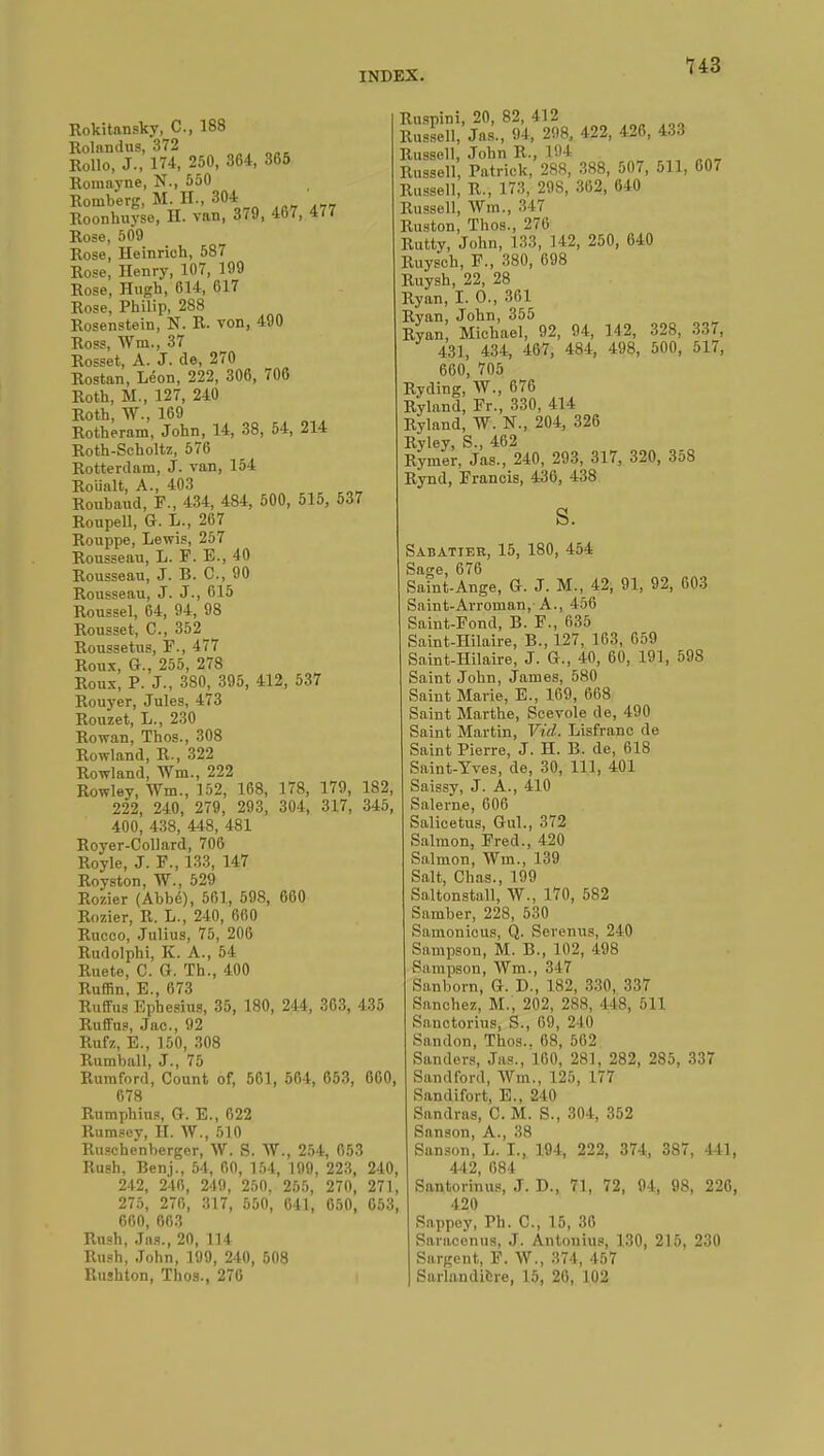 Rokitansky, C, 188 Rolandus, 372 Rollo, J., 174, 250, 364, 365 Romayne, N., 550 Romberg, M. II., 304 Roonhuyse, H. van, 379, 467, 477 Rose, 509 Rose, Heinrieh, 587 Rose, Henry, 107, 199 Rose, Hugh, 614, 617 Rose, Philip, 288 Rosenstein, N. R. von, 490 Ross, Wm., 37 Rosset, A. J. de, 270 Rostan, Léon, 222, 306, 706 Roth, M., 127, 240 Roth, W., 169 Rotheram, John, 14, 38, 54, 214 Roth-Scholtz, 576 Rotterdam, J. van, 154 Rouait, A., 403 Roubaud, F., 434, 484, 500, 515, 537 Roupell, G. L., 267 Rouppe, Lewis, 257 Rousseau, L. F. E., 40 Rousseau, J. B. C, 90 Rousseau, J. J., 615 Roussel, 64, 94, 98 Rousset, C, 352 Roussetus, F., 477 Roux, G., 255, 278 Roux, P. J., 380, 395, 412, 537 Rouyer, Jules, 473 Rouzet, L., 230 Rowan, Thos., 308 Rowland, R., 322 Rowland, Wm., 222 Rowley, Wm., 152, 168, 178, 179, 182, 222, 240, 279, 293, 304, 317, 345, 400, 438, 448, 481 Royer-Collard, 706 Royle, J. F., 133, 147 Royston, W., 529 Rozier (Abbé), 561, 598, 660 Rozier, R. L., 240, 660 Rucoo, Julius, 75, 206 Rudolphi, K. A., 54 Ruete, C. G. Th., 400 Ruffin, B., 673 Ruffus Ephesius, 35, 180, 244, 303, 435 Ruffus, Jac, 92 Rufz, E., 150, 308 Rumball, J., 75 Rum ford, Count of, 5C1, 564, 653, 660, 678 Rumphius, G. E., 622 Rumsev, H. W., 510 Rusche'nberger, W. S. W., 254, 653 Rush, Benj., 54, 00, 154, 199, 223, 240, 242, 240, 249, 250. 255, 270, 271, 275, 270, 317, 550, 641, 650, 653, 600, 603 Rush, Jas., 20, 114 Rush, John, 199, 240, 508 Rushton, Thos., 270 Ruspini, 20, 82, 412 Russell, Jas., 94, 298, 422, 426, 433 Russell, John R., 194 Russell, Patrick, 288, 388, 507, 511, 607 Russell, R., 173, 29S, 302, 640 Russell, Wm., 347 Ruston, Thos., 270 Rutty, John, 133, 142, 250, 640 Ruysch, F., 380, 098 Ruysh, 22, 28 Ryan, I. 0., 361 Ryan, John, 355 Ryan, Michael, 92, 94, 142, 328, 337, 431, 434, 467, 484, 498, 500, 517, 600, 705 Ryding, W., 676 Ryland, Fr., 330, 414 Ryland, W. N., 204, 326 Ryley, S., 462 Rymer, Jas., 240, 293, 317, 320, 358 Rynd, Francis, 436, 438 s. Sabatier, 15, 180, 454 Sage, 676 Saint-Ange, G. J. M., 42, 91, 92, 603 Siiint-Arroman,-A., 456 Saint-Fond, B. F., 635 Saint-Hilaire, B., 127, 163, 659 Saint-Hilaire, J. G., 40, 60, 191, 598 Saint John, James, 580 Saint Marie, E., 169, 668 Saint Marthe, Scevole de, 490 Saint Martin, Vid. Lisfranc de Saint Pierre, J. H. B. de, 618 Saint-Yves, de, 30, 111, 401 Saissy, J. A., 410 Salerne, 606 Salicetus, Gul., 372 Salmon, Fred., 420 Salmon, Wm., 139 Salt, Chas., 199 Saltonstall, W., 170, 582 Samber, 228, 530 Samonicus, Q. Serenus, 240 Sampson, M. B., 102, 498 Sampson, Wm., 347 Sanborn, G. D., 182, 330, 337 Sanchez, M., 202, 288, 448, 511 Sanctorius, S., 69, 240 Sandon, Thos.. 68, 562 Sanders, Jas., 160, 281, 282, 285, 337 Sandford, Wm., 125, 177 Sandifort, E., 240 Sandras, C. M. S., 304, 352 Sanson, A., 38 Sanson, L. I., 194, 222, 374, 387. 411, 442, 684 Santorinus, J. D., 71, 72, 94, 98, 226, 420 Sappoy, Ph. C, 15, 36 Saraconus, J. Antonius, 130, 215. 230 Sargent, F. W., 374, 457 Sarlandicre, 15, 20, 102