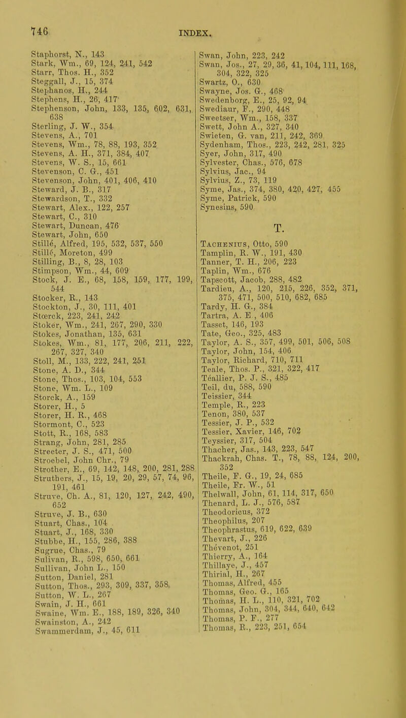 Staphorst, N., 143 Stark, Wm., 69, 124, 241, 542 Starr, Thos. H., 352 Steggall, J., 15, 374 Stephanos, H., 244 Stephens', II., 26, 417' Stephenson, John, 133, 135, 602, 631, 638 Sterling, J. W., 354 Stevens, A., 701 Stevens, Wm., 78, 88, 193, 352 Stevens, A. H., 371, 384, 407 Stevens, W. S., 15, 661 Stevenson, C. G., 451 Stevenson, John, 401, 406, 410 Steward, J. B., 317 Stewardson, T., 332 Stewart, Alex., 122, 257 Stewart, C, 310 Stewart, Duncan, 476 Stewart, John, 650 Stillé, Alfred, 195, 532, 537, 550 Stillé, Moreton, 499 Stilling, B., 8, 28, 103 Stimpson, Win., 44, 609 Stock, J. E., 68, 158, 159, 177, 199, 544 Stocker, R., 143 Stockton, J., 30, 111, 401 Stœrck, 223, 241, 242 Stoker, Wm., 241, 267, 290, 330 Stokes, Jonathan, 135, 631 Stokes, Wm., 81, 177, 206, 211, 222, 267, 327, 340 Stoll, M., 133, 222, 241, 251 Stone, A. D., 344 Stone, Thos., 103, 104, 553 Stone, Wm. L., 109 Storck, A., 159 Storer, H., 5 Storer, H. R., 468 Stormont, C, 523 Stott, R., 168, 583 Strang, John, 281, 285 Streeter, J. S., 471, 500 Stroebel, John Chr., 79 Strother, E., 69, 142, 148, 200, 281, 288 Struthers, J., 15, 19, 20, 29, 57, 74, 96, 191, 461 Struve, Ch. A., 81, 120, 127, 242, 490, 652 Struve, J. B., 630 Stuart, Chas., 104 Stuart, J., 168, 330 Stubbe, II., 155, 286, 388 Sugrue, Chas., 79 Sulivan, R., 598, 650, 661 Sullivan, John L., 150 Sutton, Daniel, 281 Sutton, Thos., 293, 309, 337, 358, Sutton, W. L., 207 Swain, J. H., 661 Swaine, Wm. E., 188, 189, 326, 340 Swainston, A., 242 Swammerdam, J., 45, 611 Swan, John, 223, 242 Swan, Jos., 27, 29, 36, 41,104, 111, 168, 304, 322, 325 Swartz, 0., 630 Swa.yne, Jos. G., 408 Swedenborg, E., 25, 92, 94 Swediaur, F., 290, 448 Sweetser, Wm., 158, 337 Swett, John A., 327, 340 Swieten, Gr. van, 211, 242, 369 Sydenham, Thos., 223, 242, 281. 325 Syer, John, 317, 490 Sylvester, Chas., 576, 678 Sylvius, Jac, 94 Sylvius, Z., 73, 119 Syme, Jas., 374, 380, 420, 427, 455 Syme, Patrick, 590 Synesius, 590 T. Tachenitjs, Otto, 590 Tamplin, R. W., 191, 430 Tanner, T. H., 206, 223 Taplin, Wm., 676 Tapscott, Jacob, 288, 482 Tardieu, A., 120, 215, 226, 352, 371, 375, 471, 500, 510, 682, 685 Tardy, H. G-., 384 Tartra, A. E-, 406 Tasset, 146, 193 Tate, Geo., 325, 483 Taylor, A. S., 357, 499, 501, 506, 508 Taylor, John, 154, 406 Taylor, Richard, 710, 711 Teale, Thos. P., 321, 322, 417 TéaUier, P. J. S., 485 Teil, du, 588, 590 Teissier, 344 Temple, R., 223 Tenon, 380, 537 Tessier, J. P., 532 Tessier, Xavier, 146, 702 Teyssier, 317, 504 Thacher, Jas., 143, 223, 547 Thackrah, Chas. T., 78, 88, 124, 200, 352 Theile, F. G., 19, 24, 685 Theile, Fr. W., 51 Thelwall, John, 61, 114, 317, 650 Thenard, L. J., 576, 587 Tlieodoricus, 372 Theophilus, 207 Theophrastus, 619, 622, 639 Thevart, J., 226 Thévenot, 251 Thierry, A., 164 Thillaye, J., 457 Thirial, II., 267 Thomas, Alfred, 455 Thomas, Geo. G., 165 Thomas, H. L., 110, 321, 702 Thomas, John, 304, 344, 640, 042 Thomas, P. F., 277 Thomas, R., 223, 251, 654