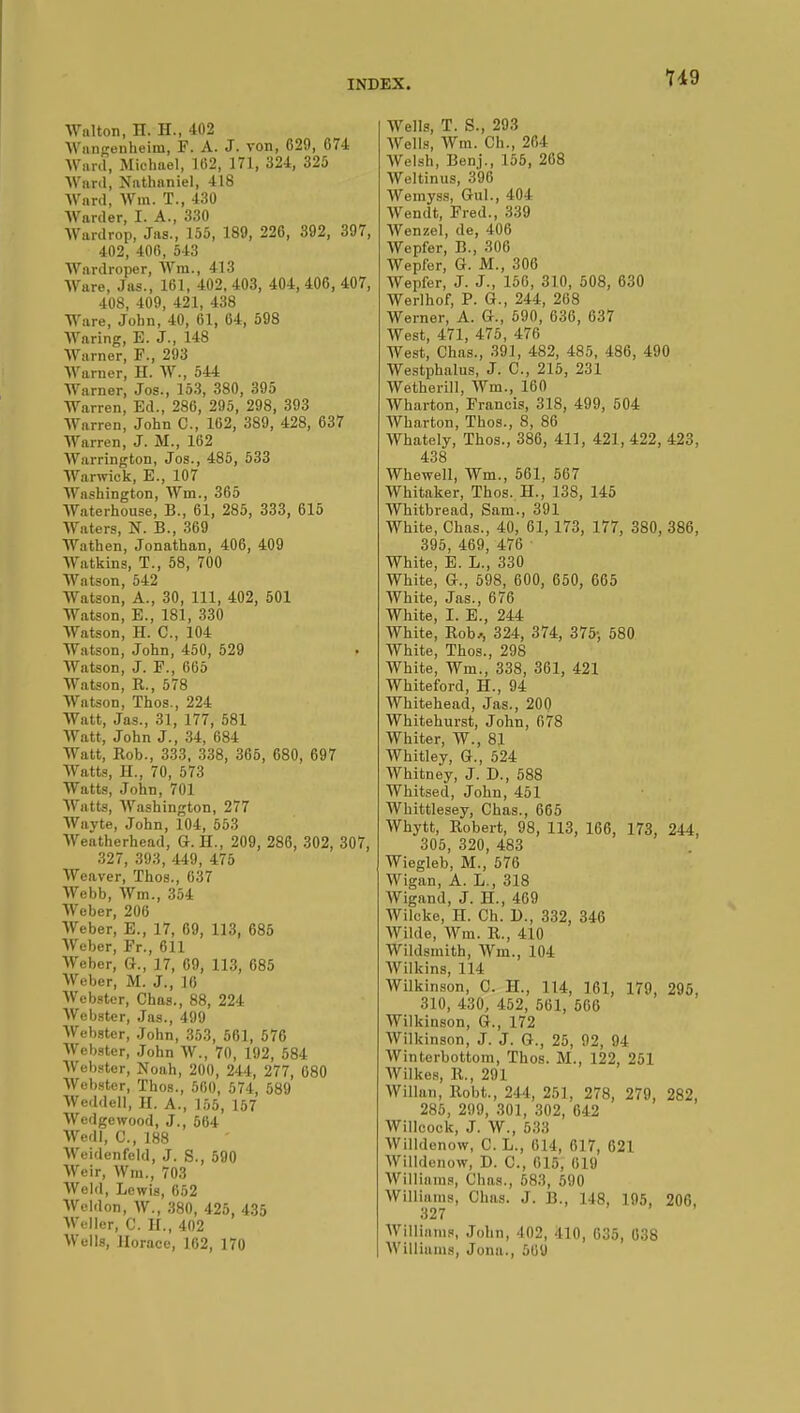 lid Walton, H. H., 402 AVangenheim, F. A. J. von, 629, 674 Ward, Michael, 162, 171, 324, 325 AVnrd, Nathaniel, 418 Ward, Win. T., 430 Warder, I. A., 330 Wardrop, Jas., 155, 189, 226, 392, 397, 402, 406, 543 Wardroper, Win., 413 AVare, Jas., 161, 402, 403, 404, 406, 407, 408, 409, 421, 438 Ware, John, 40, 61, 64, 598 Waring, E. J., 148 Warner, F., 293 Warner, H. W., 544 Warner, Jos., 153, 380, 395 Warren, Ed., 286, 295, 298, 393 Warren, John C, 162, 389, 428, 637 Warren, J. M., 162 Warrington, Jos., 485, 533 Warwick, E., 107 Washington, Win., 365 Waterhouse, B., 61, 285, 333, 615 Waters, N. B., 369 Wathen, Jonathan, 406, 409 AVatkins, T., 58, 700 AVatson, 542 Watson, A., 30, 111, 402, 501 Watson, E., 181, 330 Watson, H. C, 104 Watson, John, 450, 529 , AVatson, J. F., 665 Watson, R., 578 AVatson, Thos., 224 Watt, Jas., 31, 177, 581 AVatt, John J., 34, 684 Watt, Rob., 333, 338, 365, 680, 697 AVatts, H., 70, 573 Watts, John, 701 AVatts, AVashington, 277 AVayte, John, 104, 553 AVeatherhead, G. H., 209, 286, 302, 307, 327, 393, 449, 475 AVeaver, Thos., 637 AVebb, AVm., 354 AVeber, 206 AVeber, E., 17, 69, 113, 685 AVeber, Fr., 611 AVeber, G., 17, 69, 113, 685 AVeber, M. J., 16 AVebster, Chas., 88, 224 AVebster, Jas., 499 AVebster, John, 353, 561, 576 AVebster, John AV., 70, 192, 584 AVebster, Noah, 200, 244, 277, 680 AVebster, Thos., 560, 574, 589 AVeddell, H. A., 155, 157 AVedgcwood, J., 564 AVedl, C, 188 AVeidenfeld, J. S., 590 AVeir, Win., 703 AVeld, Lewis, 652 AVeldon, AV., 380, 425, 435 AVcller, C. H., 402 AV'ells, Horace, 102, 170 AVells, T. S., 293 AVells, AVm. Ch., 264 AVelsh, Benj., 155, 268 AVeltinus, 396 AVemyss, Gul., 404 Wendt, Fred., 339 AVenzel, de, 406 AVepfer, B., 306 Wepfer, G. M., 306 AVepfer, J. J., 156, 310, 508, 630 Werlhof, P. G., 244, 268 Werner, A. G., 590, 636, 637 West, 471, 475, 476 West, Chas., 391, 482, 485, 486, 490 AVestphalus, J. C, 215, 231 Wetherill, AVm., 160 AVharton, Francis, 318, 499, 504 Wharton, Thos., 8, 86 AVhately, Thos., 386, 411, 421, 422, 423, 438 AVhewell, Wm., 561, 567 AVhitaker, Thos. H., 138, 145 Whitbread, Sam., 391 AVhite, Chas., 40, 61, 173, 177, 380, 386, 395, 469, 476 White, E. L., 330 White, G., 598, 600, 650, 665 AVhite, Jas., 676 White, I. E., 244 White, Rob,, 324, 374, 375-, 580 AVhite, Thos., 298 White, Wm., 338, 361, 421 Whiteford, H., 94 Whitehead, Jas., 200 Whitehurst, John, 678 Whiter, AV., 81 AVhitley, G., 524 Whitney, J. D., 588 AVhitsed, John, 451 Whittlesey, Chas., 665 AVhytt, Robert, 98, 113, 166, 173, 244, 305, 320, 483 Wiegleb, M., 576 AVigan, A. L., 318 AVigand, J. H., 469 AVilcke, H. Ch. D., 332, 346 AVilde, AVm. R., 410 Wildsmith, AVm., 104 AVilkins, 114 Wilkinson, C. H., 114, 161, 179, 295, 310, 430, 452, 561, 566 AVilkinson, G., 172 AVilkinson, J. J. G., 25, 92, 94 AVinterbottom, Thos. M., 122, 251 AVilkes, R., 291 AVillan, Robt., 244, 251, 278, 279, 282, 285, 299, 301, 302, 642 AVillcock, J. AV., 533 AVilldenow, C. L., 614, 617, 621 AVilldenow, D. C, 615, 619 AVillinms, Chas., 583, 590 AVilliams, Chas. J. B., 148, 195, 206, 327 AVillinms, John, 402, 410, 635, 038 AVilliams, Jona., 509