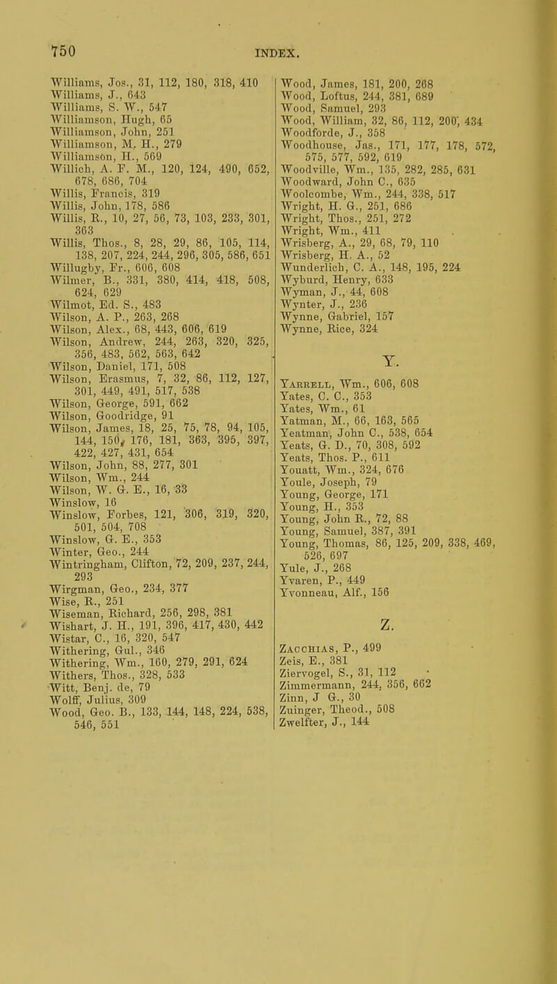 Williams, ,T.,s., 31, 112, 180, 318, 410 Williams, J., 043 Williams, S. Vf., 547 Williamson, Hugh, 65 Williamson, John, 251 Williamson, M. II., 279 Williamson, II., 509 Willich, A. F. M., 120, i24, 490, 652, 678, 686, 704 Willis, Francis, 319 Willis, John, 178, 586 Willis, R., 10, 27, 56, 73, 103, 233, 301, 363 Willis, Thos., 8, 28, 29, 86, 105, 114, 138, 207, 224, 244, 296, 305, 586, 651 Willugby, Fr., 606, 608 Wilmer, B., 331, 380, 414, 418, 508, 624, 629 Wilmot, Ed. S., 483 Wilson, A. P., 263, 268 Wilson, Alex., 68, 443, 606, 619 Wilson, Andrew, 244, 263, 320, 325, 356, 483, 562, 563, 642 Wilson, Daniel, 171, 508 Wilson, Erasmus, 7, 32, 86, 112, 127, 301, 449, 491, 517, 538 Wilson, George, 591, 662 Wilson, Goodridge, 91 Wilson, James, 18, 25, 75, 78, 94, 105, 144, 150, 176, 181, 363, 395, 397, 422, 427, 431, 654 Wilson, John, 88, 277, 301 Wilson, Wm., 244 Wilson, W. G. E., 16, 33 Winslow, 16 Winslow, Forbes, 121, 306, 319, 320, 501, 504, 708 Winslow, G. E., 353 Winter, Geo., 244 Wintringham, Clifton, 72, 209, 237, 244, 293 Wirgman, Geo., 234, 377 Wise, R., 251 Wiseman, Richard, 256, 298, 381 Wishart, J. H., 191, 396, 417, 430, 442 Wistar, C, 16, 320, 547 Withering, Gul., 340 Withering, Wm., 100, 279, 291, 624 Withers, Thos., 328, 533 Witt, Benj. de, 79 Wolff, Julius, 309 Wood, Geo. B., 133, 144, 148, 224, 538, 546, 551 Wood, James, 181, 200, 268 Wood, Loftus, 244, 381, 689 Wood, Samuel, 293 Wood, William, 32, 86, 112, 200', 434 Woodforde, J., 358 Woodhouse, Jas., 171, 177, 178, 572, 575, 577, 592, 619 Woodvillo, Wm., 135, 282, 285, 631 Woodward, John C, 635 AVoolcombe, Wm., 244, 338, 517 Wright, H. G., 251, 686 Wright, Thos., 251, 272 Wright, Wm., 411 Wrisberg, A., 29, 68, 79, 110 Wrisberg, H. A., 52 Wunderlich, C. A., 148, 195, 224 Wyburd, Henry, 633 Wyman, J., 44, 608 Wynter, J., 236 Wynne, Gabriel, 157 Wynne, Rice, 324 Y. Yarrell, Wm., 606, 608 Yates, C. C, 353 Yates, Wm., 61 Yatman, M., 66, 163, 565 Yeatman, John C, 538, 654 Yeats, G. D., 70, 308, 592 Yeats, Thos. P., 611 Youatt, Wm., 324, 676 Youle, Joseph, 79 Young, George, 171 Young, H., 353 Young, John R., 72, 88 Young, Samuel, 387, 391 Young, Thomas, 86, 125, 209, 338, 469, 526, 697 Yule, J., 268 Yvaren, P., 449 Yvonneau, Alf., 156 z. Zacchias, P., 499 Zeis, E., 381 Ziervogel, S., 31, 112 Zimmermann, 244. 356, 662 Zinn, J G., 30 Zuinger, Theod., 508 Zwelfter, J., 144