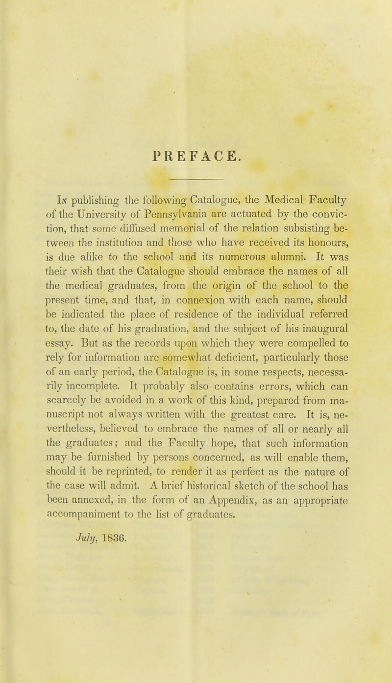 PREFACE. In publishing the following Catalogue, the Medical Faculty of the University of Pennsylvania are actuated by the convic- tion, that some diffused memorial of the relation subsisting be- tween the institution and those who have received its honours, is due alike to tlie school and its numerous alumni. It was their wish that the Catalogue should embrace the names of all the medical graduates, from the origin of the school to the present time, and that, in connexion with each name, should be indicated the place of residence of the individual referred to, the date of his graduation, and the subject of his inaugural essay. But as the records upon which they were compelled to rely for information are somewhat deficient, particularly those of an early period, the Catalogue is, in some respects, necessa- rily incomplete. It probably also contains errors, which can scarcely be avoided in a work of this kind, prepared from ma- nuscript not always written with the greatest care. It is, ne- vertheless, believed to embrace the names of all or nearly all the graduates; and the Faculty hope, that such information may be furnished by persons concerned, as will enable them, should it be reprinted, to render it as perfect as the nature of the case will admit. A brief historical sketch of the school has been annexed, in the form of an Appendix, as an appropriate accompaniment to the list of graduates. July, 183G.