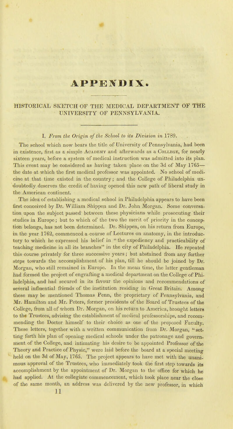 APPE]N^DIX. HISTORICAL SKETCH OF THE MEDICAL DEPARTMENT OF THE UNIVERSITY OF PENNSYLVANIA. I. From the Origin of the School to its Division in 1789. The school wJiich now bears the title of University of Pennsylvania, had been in existence, first as a simple Academy and afterwards as a College, for nearly sixteen years, before a system of medical instruction was admitted into its plan. This event may be considered as having- taken place on the 3d of May 1765— the date at which llie first medical professor was appointed. No school of medi- cine at that time existed in the country; and the College of Philadelphia un- doubtedly deserves the credit of having opened this new path of liberal study in the American continent. The idea of establishing a medical school in Philadelphia appears to have been first conceived by Dr. William Shippen and Dr. John Morgan. Some conversa- tion upon the subject passed between these physicians while prosecuting their studies in Europe; but to which of the two the merit of priority in the concep- tion belongs, has not been determined. Dr. Shippen, on his return firom Europe, in the year 1762, commenced a course of Lectures on anatomy, in the introduc- tory to which he expressed his belief in the expediency and practicability of teaching medicine in all its branches in the city of Philadelphia. He repeated this course privately for three successive years; but abstained from any further steps towards the accomplishment of his plan, till he should be joined by Dr. Morgan, who still remained in Europe. In the mean time, the latter gentleman had formed the project of engrafting a medical department on the College of Phi- ladelphia, and had secured in its favour the opinions and recommendations of several influential friends of the institution residing in Great Britain. Among these may be mentioned Thomas Penn, the proprietary of Pennsylvania, and Mr. Hamilton and Mr. Peters, former presidents of the Board of Trustees of the College, from all of whom Dr. Morgan, on his return to America, brought letters to th». Trustees, advising the establishment of medical professorships, and recom- mending the Doctor himself to their choice as one of the proposed Facidty. These letters, together with a written communication from Dr. Morgan, set- ting forth his plan of opening medical schools under the patronage and govern- ment of the College, and intimating his desire to be appointed Professor of the Theory and Practice of Physic, were laid before the board at a special meeting held on the 3d of May, 1765. The project appears to have met with the unani- mous approval of the Trustees, who immediately took the first step towards its accomplishment by the appointment of Dr. Morgan to the office for which he had appUed. At the collegiate commencement, which took place near the close of the same month, an address was delivered by the new professor, in which 11